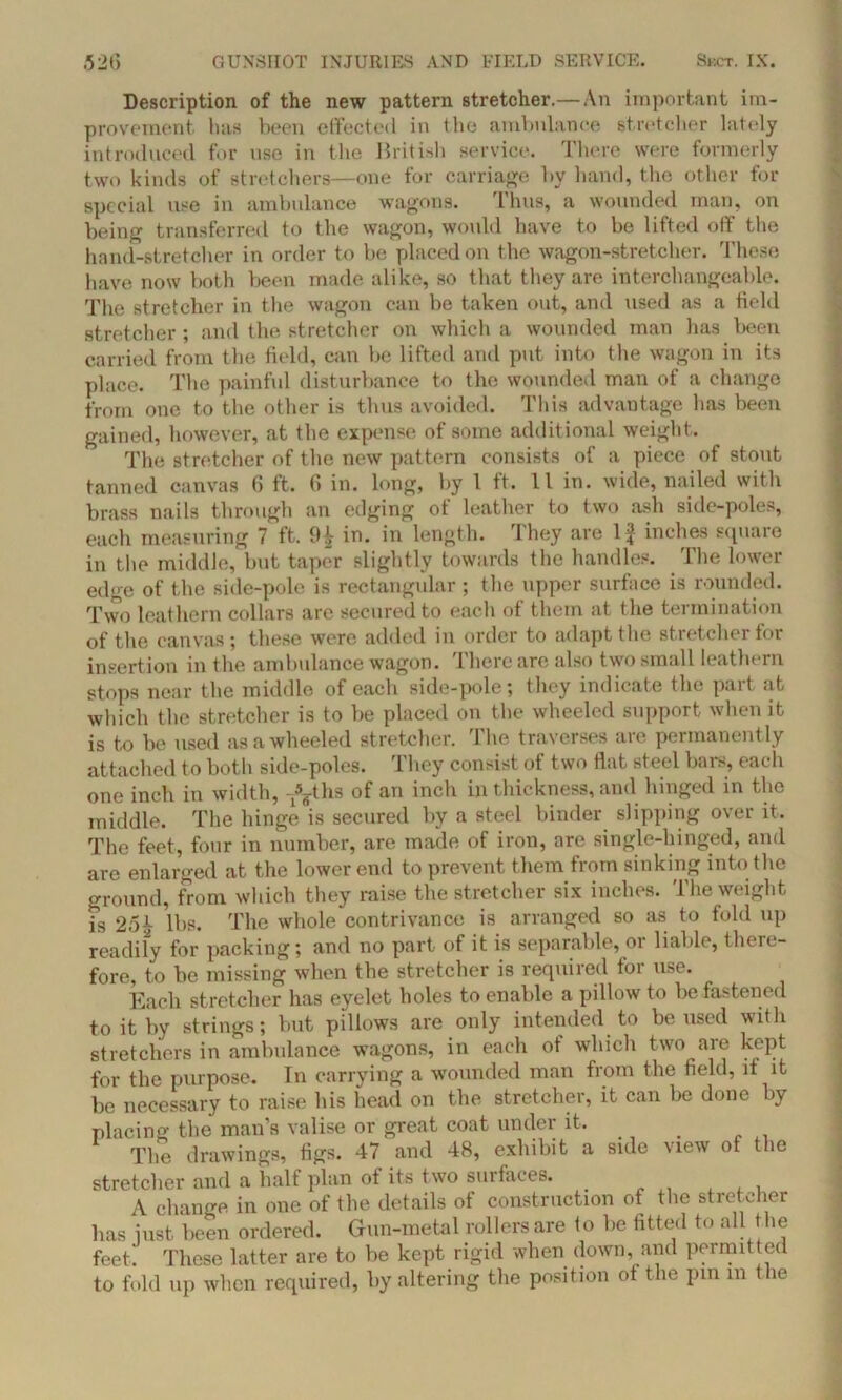 Description of the new pattern stretcher.—An important im- provement. has been effected in the ambulance stretcher lately introduced for use in the British service. There were formerly two kinds of stretchers—one for carriage by hand, the other for special use in ambulance wagons. Thus, a wounded man, on being transferred to the wagon, would have to be lifted off the hand-stretcher in order to be placed on the wagon-stretcher. These have now both been made alike, so that they are interchangeable. The stretcher in the wagon can be taken out, and used as a field stretcher ; and the stretcher on which a wounded man has been carried from the field, can be lifted and put into the wagon in its place. The painful disturbance to the wounded man of a change from one to the other is thus avoided. This advantage has been gained, however, at the expense of some additional weight. The stretcher of the new pattern consists of a piece of stont tanned canvas 6 ft. 6 in. long, by 1 ft. 11 in. wide, nailed with brass nails through an edging of leather to two ash side-poles, each measuring 7 ft. 9£ in. in length. They are If inches square in the middle, but taper slightly towards the handles. The lower edge of the side-pole is rectangular; the upper surface is rounded. Two leathern collars are secured to each of them at the termination of the canvas; these were added in order to adapt the stretcher for insertion in the ambulance wagon. There are also two small leathern stops near the middle of each side-pole; they indicate the pait .it which the stretcher is to be placed on the wheeled support when it is to be used as a wheeled stretcher. The traverses are permanently attached to both side-poles. They consist of two flat steel bars, each one inch in width, -y^ths of an inch in thickness, and hinged in the middle. The hinge is secured by a steel binder slipping over it. The feet, four in number, are made of iron, are single-hinged, and are enlarged at the lower end to prevent them trom sinking into the ground, from which they raise the stretcher six inches. The weight is 25tV lbs. The whole contrivance is arranged so as to fold up readily for packing; and no part of it is separable, or liable, there- fore, to be missing when the stretcher is required for use. Each stretcher has eyelet holes to enable a pillow to be fastened to it by strings; but pillows are only intended to be used with stretchers in ambulance wagons, in each of which two are kept for the purpose. In carrying a wounded man from the field, it it be necessary to raise his head on the stretcher, it can be done )y placing the man’s valise or great coat under it. . The drawings, figs. 47 and 48, exhibit a side Mew of the stretcher and a half plan of its two surfaces. . A change in one of the details of construction of the stretcher lias just been ordered. Gun-metal rollers are to be fitted to all the feet. These latter are to be kept rigid when down, and permitted to fold up when required, by altering the position of the pin m the