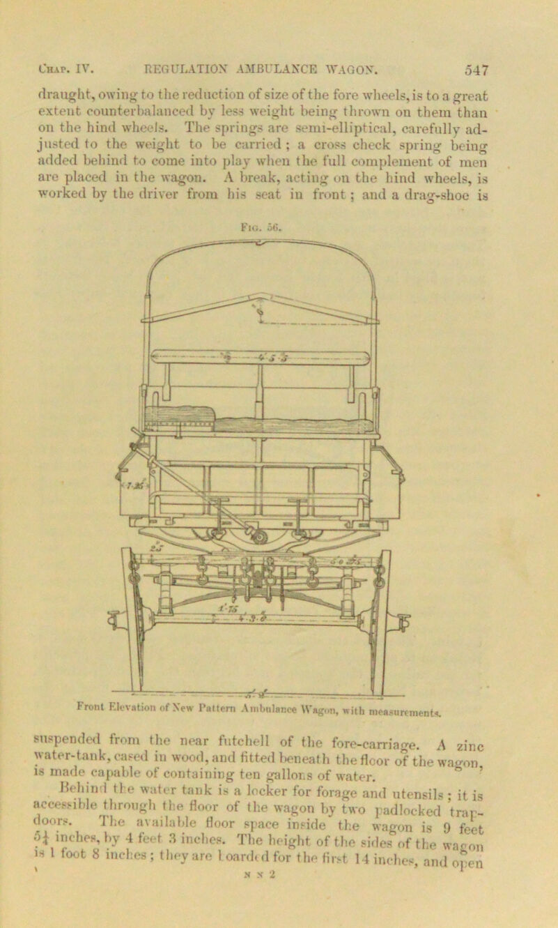 draught, owing to the reduction of size of the fore wheels, is to a great extent counterbalanced by less weight being thrown on them than on the hind wheels. The springs are semi-elliptical, carefully ad- justed to the weight to be carried ; a cross check spring being added behind to come into play when the full complement of men are placed in the wagon. A break, acting on the hind wheels, is worked by the driver from his seat in front; and a drag-shoe is Fig. 56. Front Elevation of New Pattern Ambulance Wagon, with measurement*. suspended front the near futchell of the fore-carriage. A zinc water-tank, cased in wood, and fitted beneath the floor of the wagon is made capable of containing ten gallons of water. behind the water tank is a locker for forage and utensils • it is accessible through the floor of the wagon by two padlocked trap- doors. 'Jl;e available floor space inside the wagon is 9 feet inches, by 4 feet 3 inches. The height of the sides of the war on h 1 foot 8 inches ; they are 1 card, d for the first 14 inches, and open