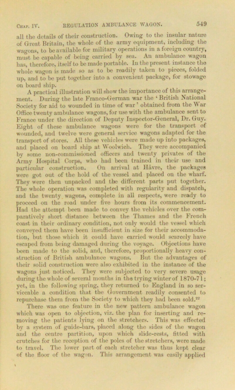 all the details of their construction. Owing to the insular nature of Great Britain, the whole of the army equipment, including the wagons, to be available for military operations in a foreign country, must, he capable ot being carried by sea. An ambulance wagon has, therefore, itself to be made portable. In the present instance the whole wagon is made so as to be readily taken to pieces, folded up, and to be put together into a convenient package, for stowage on board ship. A practical illustration will show the importance of this arrange- ment. During the late Franco-German war the ‘ British National Society for aid to wounded in time of war ’ obtained from the W ar Office twenty ambulance wagons, for use with the ambulance sent to France under the direction of Deputy Inspector-General, Dr. Guy. Eight of these ambulance wagons were for the transport of wounded, and twelve were general service wagons adapted for the transport of stores. All these vehicles were made up into packages, and placed on board ship at Woolwich. They were accompanied by some non-commissioned officers and twenty privates of the Arrav Hospital Corps, who had been trained in their use and particular construction. On arrival at Havre, the packages were got out of the hold of the vessel and placed on the wharf. They were then unpacked and tbe different parts put together. The whole operation was completed with regularity and dispatch, and the twenty wagons, complete in all respects, were ready to proceed on the road under five hours from its commencement. Had the attempt been made to convey the vehicles over the com- paratively short distance between the Thames and the French coast in their ordinary condition, not only would the vessel which conveyed them have been insufficient in size for their accommoda- tion, but those which it could have carried would scarcely have escaped from being damaged during the voyage. Objections have been made to the solid, and, therefore, proportionally heavy con- struction of British ambulance wagons. But the advantages of their solid construction were also exhibited in the instance of the wagons just noticed. They were subjected to very severe usage during the whole of several months in the trying winter of 1870-71; yet, in the following spring, they returned to England in so ser- viceable a condition that the Government readily consented to repurchase them from the Society to which they had been sold.22 There was one feature in the new pattern ambulance wagon which was open to objection, viz. the plan for inserting and re- moving the patients lying on the stretchers. This was effected by a system of guide-bars, placed along the sides of the wagon and the centre partition, upon which slide-rests, fitted with crutches for the reception of the poles of the stretchers, were made to travel. The lower part of each stretcher was thus kept clear of the floor of the wagon. This arrangement was easily applied