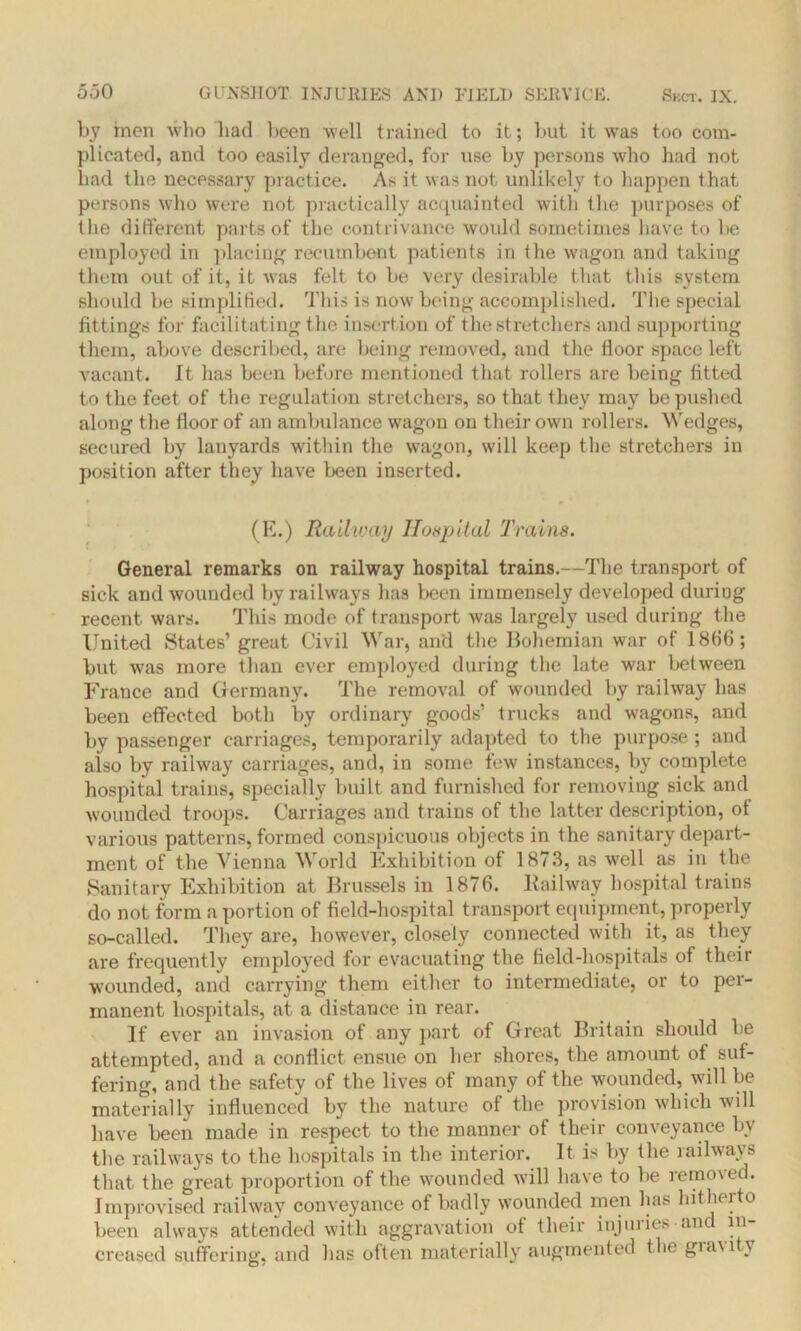 by inen who had been well trained to it; but it was too com- plicated, and too easily deranged, for use by persons who had not had the necessary practice. As it was not unlikely to happen that persons who were not practically acquainted with the purposes of the different parts of the contrivance would sometimes have to be employed in placing recumbent patients in the wagon and taking them out of it, it was felt to be very desirable that this system should be simplified. This is now being accomplished. The special fittings for facilitating the insertion of the stretchers and supporting them, above described, are being removed, and the floor space left vacant. It has been before mentioned that rollers are being fitted to the feet of the regulation stretchers, so that they may be pushed along the floor of an ambulance wagon on their own rollers. Wedges, secured by lanyards within the wagon, will keep the stretchers in position after they have been inserted. (E.) Railway Hospital Trains. General remarks on railway hospital trains.—The transport of sick and wounded by railways has been immensely developed during recent wars. This mode of transport was largely used during the United States’ great Civil War, and the Bohemian war of 1866; but was more than ever employed during the late war between France and Germany. The removal of wounded by railway lias been effected both by ordinary goods’ trucks and wagons, and by passenger carriages, temporarily adapted to the purpose; and also by railway carriages, and, in some few instances, by complete hospital trains, specially built and furnished for removing sick and wounded troops. Carriages and trains of the latter description, of various patterns, formed conspicuous objects in the sanitary depart- ment of the Vienna World Exhibition of 1873, as well as in the Sanitary Exhibition at Brussels in 1876. Kailway hospital trains do not form a portion of field-hospital transport equipment, properly so-called. They are, however, closely connected with it, as they are frequently employed for evacuating the field-hospitals of their wounded, and carrying them either to intermediate, or to per- manent hospitals, at a distance in rear. If ever an invasion of any part of Great Britain should be attempted, and a conflict ensue on her shores, the amount of suf- fering, and the safety of the lives of many of the wounded, will be materially influenced by the nature of the provision which will have been made in respect to the manner of their conveyance by the railways to the hospitals in the interior. It is by the railways that the great proportion of the wounded will have to be removed. Improvised railway conveyance of badly wounded men lias hitherto been always attended with aggravation of their injuries and in- creased suffering, and has often materially augmented the gravity