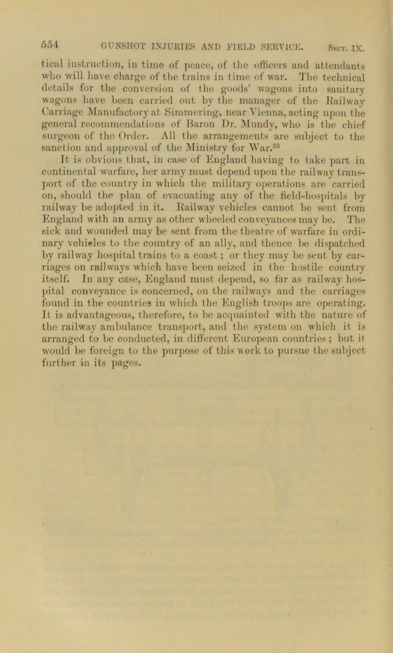 ticivl instruction, in time of peace, of Hie officers and attendants who will have charge of the trains in time of war. The technical details for the conversion of the goods’ wagons into sanitary wagons have been carried out by the manager of the Railway Carriage Manufactory at Simmering, near Vienna, acting upon the general recommendations of Baron I)r. Mundy, who is the chief surgeon of the Order. All the arrangements are subject to the sanction and approval of the Ministry for War.23 It is obvious that, in case of England having to take part in continental warfare, her army must depend upon the railway trans- port of the country in which the military operations are carried on, should the plan of evacuating any of the field-hospitals by railway be adopted in it. Railway vehicles cannot be sent from England with an army as other wheeled conveyances may be. The sick and wounded may be sent from the theatre of warfare in ordi- nary vehieles to the country of an ally, and thence be dispatched by railway hospital trains to a coast; or they may be sent by car- riages on railways which have been seized in the hostile country itself. In any case, England must depend, so far as railway hos- pital conveyance is concerned, on the railways and the carriages found in the countries in which the English troops are operating. It is advantageous, therefore, to be acquainted with the nature of the railway ambulance transport, and the system on which it is arranged to be conducted, in different European countries; but it ■would be foreign to the purpose of this work to pursue the subject further in its pages.