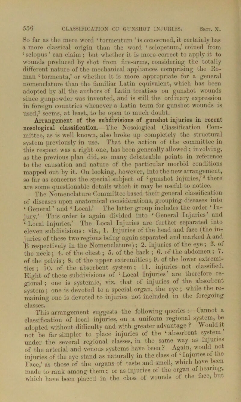 So far as the mere word ‘ tormentum ’ is concerned, it certainly has a more classical origin than the word ‘ sclopetum,’ coined from ‘ sclopus ’ can claim ; but whether it is more correct to apply it to wounds produced by shot from fire-arms, considering the totally different nature of the mechanical appliances comprising the Ro- man ‘ tormenta,’ or whether it is more appropriate for a general nomenclature than the familiar Latin equivalent, which has been adopted by all the authors of Latin treatises on gunshot wounds since gunpowder was invented, and is still the ordinary expression in foreign countries whenever a Latin term for gunshot wounds is used,2 seems, at least, to be open to much doubt. Arrangement of the subdivisions of gunshot injuries in recent nosological classification.—The Nosological Classification Com- mittee, as is well known, also broke up completely the structural system previously in use. That the action of the committee in this respect was a right one, has been generally allowed ; involving, as the previous plan did, so many debateable points in reference to the causation and nature of the particular morbid conditions mapped out by it. On looking, however, into the new arrangement, so far as concerns the special subject of ‘gunshot injuries,’3 there are some questionable details which it may be useful to notice. The Nomenclature Committee based their general classification of diseases upon anatomical considerations, grouping diseases into ‘ General ’ and ‘ Local.’ The latter group includes the order ‘ In- jury.’ This order is again divided into ‘General Injuries’ and ‘ Local Injuries.’ The Local Injuries are further separated into eleven subdivisions : viz., 1. Injuries of the head and lace (the in- juries of these two regions being again separated and marked A and B respectively in the Nomenclature); 2. injuries of the eye; 3T. of the neck ; 4. of the chest; 5. of the back ; 6. of the abdomen ; 7. of the pelvis ; 8. of the upper extremities; 9. of the lower extremi- ties ; 10. of the absorbent system; 11. injuries not classified. Eight of these subdivisions of ‘Local Injuries’ are therefore re- gional ; one is systemic, viz. that of injuries of the absorbent system ; one is devoted to a special organ, the eye ; while the re- maining one is devoted to injuries not included in the foregoing classes. - . This arrangement suggests the following queries :—Cannot a classification of local injuries, on a uniform regional system, be adopted without difficulty and with greater advantage ? Would it not be far simpler to place injuries of the ‘ absorbent system under the several regional classes, in the same way as injuries of the arterial and venous systems have been ? Again, would not injuries of the eye stand as naturally in the class of ‘ Injuries of the Face,’ as those of the organs of taste and smell, which have been made to rank among them; or as injuries of the organ of hearing, which have been placed in the class ot wounds ot the .ice, u