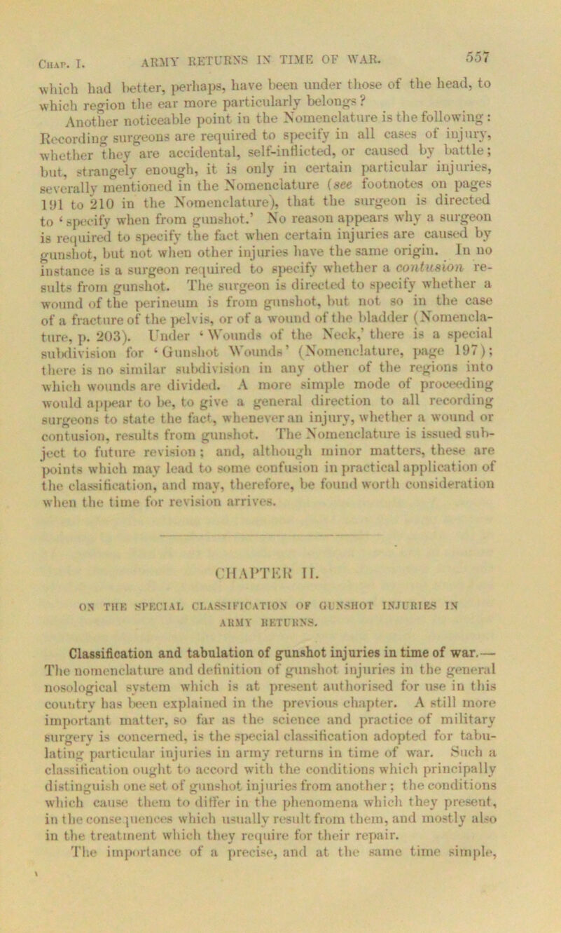 Chap. T. ARMY RETURNS IN TIME OF WAR. which had better, perhaps, have been under those of the head, to which region the ear more particularly belongs ? Another noticeable point in the Nomenclature is the following : Recording surgeons are required to specify in all cases ot injury, whether they are accidental, self-inflicted, or caused by battle; but, strangely enough, it is only in certain particular injuries, severally mentioned in the Nomenclature (see footnotes on pages l‘Jl to 210 in the Nomenclature), that the surgeon is directed to 1 specify when from gunshot.’ No reason appears why a surgeon is required to specify the fact wdien certain injuries are caused by gunshot, but not when other injuries have the same origin. In no instance is a surgeon required to specify whether a contusion re- sults from gunshot. The surgeon is directed to specify whether a wound of the perineum is from gunshot, but not so in the ease of a fracture of the pelvis, or of a wound of the bladder (Nomencla- ture, p. 203). Under ‘ Wounds of the Nock,’ there is a special sulslivisiou for 4 Gunshot Wounds (Nomenclature, page 107); there is no similar subdivision in any other of the regions into which wounds are divided. A more simple mode of proceeding would appear to be, to give a general direction to all recording surgeons to state the fact, whenever an injury, whether a wound or contusion, results from gunshot. The Nomenclature is issued sub- ject to future revision ; and, although minor matters, these are points which may lead to some confusion in practical application of the classification, and may, therefore, be found worth consideration when the time for revision arrives. CHARTER II. ON THE SPECIAL CLASSIFICATION OF GUNSHOT INJURIES IN ARMY RETURNS. Classification and tabulation of gunshot injuries in time of war.— The nomenclature and definition of gunshot injuries in the general nosological system which is at present authorised for use in this country has been explained in the previous chapter. A still more important matter, so far as the science and practice of military surgery is concerned, is the special classification adopted for tabu- lating particular injuries in army returns in time of war. Such a classification ought to accord with the conditions which principally distinguish one set of gunshot injuries from another ; the conditions which cause them to differ in tlie phenomena which they present, in tbeconse juences which usually result from them, and mostly also in the treatment which they require for their repair. The importance of a precise, and at the same time simple,