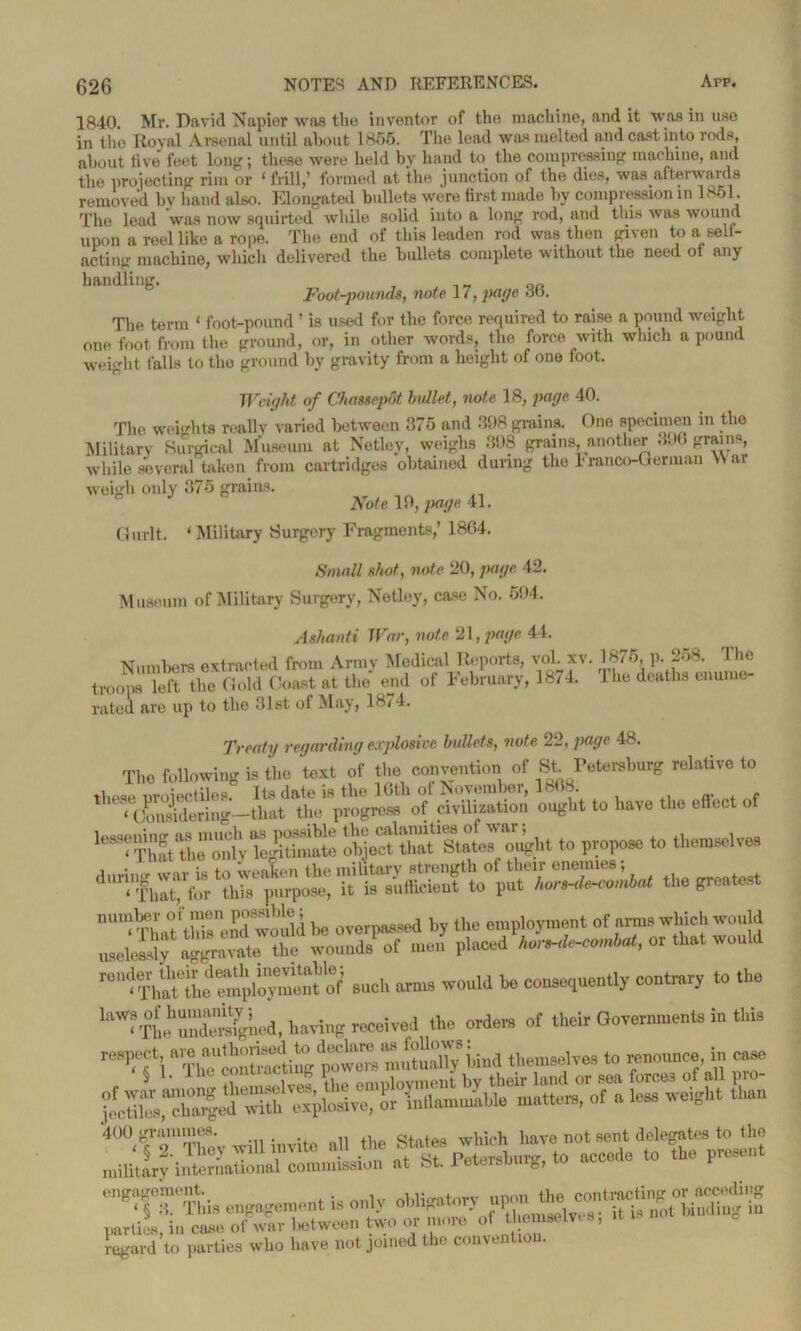1840. Mr. David Napier was the inventor of the machine, and it was in use in the Royal Arsenal until about 1855. The lead was melted and cast into rods, about live feet long; these were held by hand to the compressing machine, and the projecting rim or ‘frill,’ formed at the junction of the dies, was afterward s removed by hand also. Elongated bullets were first made by compression in 1861. The lead was now squirted while solid into a long rod, and this Avas avoutk! upon a reel like a rope. The end of this leaden rod was then given to a sell- acting machine, Avhicli delivered the bullets complete without the need of any handling. „ , „ nn Footpounds, note 17, page at). The term ‘ foot-pound ’ is used for the force required to raise a pound weight one foot from the ground, or, in other Avords, the force with which a pound weight falls to the ground by gravity from a height of one foot. Weiaht of Chassenot bullet, note 18, page 40. Aveigh only 375 grains. Note 10, page 41. Gurlt. ‘Military Surgery Fragments,’ 18G4. Small shot, note 20, page 42. Museum of Military Surgery, Netlcy, case No. 694. Ashanti War, note 21, page 44. Numbers extracted from Army Medical Reports, vol. xv. 187 5, p. 2o8. 1 he troops left the Gold Coast at the end of February, 18/4. 1 he deaths enume- rated are up to the 31st of May, 18/ 4. Treaty regarding explosive bullets, note 22, page 48. The following is the text of the convention of St. Petersburg relative to o4ht to have the effect of less? That themily kgithuate ^^Zt^tat^ oj^ht to propose to themselves S wo!ai be overpassed by the employment of arms which would the wounds of men placed or that would r0'tC.ted“m;i,oywS such arm, would he consequently contrary to the '“^pL^Smfgncd, haying received the orders of their Government, in this respect, bind themselves to renounce, in case regard to parties who have not joined the convention.
