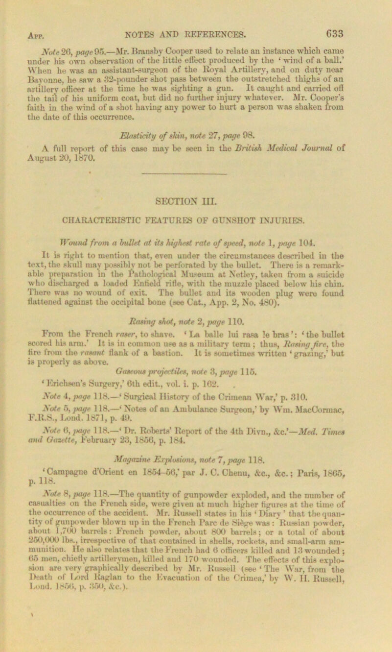 jVo/e 20, juige 95.—Mr. Bransby Cooper used to relate an instance which came under his own observation of the little effect produced by the ‘ wind of a ball.’ When he was an assistant-surgeon of the Royal Artillery, and on duty near Bayonne, he saw a 32-pounder shot pass between the outstretched thighs of an artillery officer at the time he was sighting a gun. It caught and carried oil the tail of his uniform coat, but did no further injury whatever. Mr. Cooper's faith in the wind of a shot having any power to hurt a person was shaken from the date of this occurrence. Elasticity of skin, note 27, page 98. A full report of this case may be seen in the British Medical Journal of August 20, 1870. SECTION III. CHARACTERISTIC FEATURES OF GUNSHOT INJURIES. Wound from a bullet at its highest rate of speed, note 1, page 104. It is right to mention that, even under the circumstances described in the text, the skull may possibly not be perforated by the bullet. There is a remark- able preparation in the Pathological Museum at Netley, taken from a suicide who discharged a loaded Enfield rifie, with the muzzle placed below his chin. There was no wound of exit. The bullet and its wooden plug were found llattened against the occipital bone (see Cat., App. 2, No. 480). Basing shot, note 2, page 110. From the French raser, to shave. ‘La balle lui ra«a le bras’: ‘the bullet scored his arm.’ It is in common use as a military term ; thus, Basing fire, the fire from the rasant flank of a bastion. It is sometimes written * grazing,’ but is properly as above. Gaseous prefectiles, note 3, page 115. ‘ Krichsen’s Surgery,’ 6th edit, vol. i. p. 162. Note 4,page 118.—‘ Surgical History of the Crimean War,’ p. 310. Note 5, page 118.—‘ Notes of an Ambulance Surgeon,’ bv Win. MacOormac, F.lt.S., Loud. 1871, p. 49. Note 6, page 118.—‘ I>r. Roberts’ Report of the 4th Divn., Sicf—Med. Times and Gazette, February 23, 1850, p. 184. Magazine Explosions, note 7, page 118. ‘Campagne d’Orient en 1854-50,’ par J. C. Chenu, &c., &c.; Faris, 1805, p. 118. Bote 8, page 118.—The quantity of gunpowder exploded, and the number of casualties on the breach side, were given at much higher figures at the time of the occurrence of the accident. Mr. Russell states in his ‘ Diary ’ that the quan- tity of gunpowder blown up in the French Parc de Si&ge was : Russian powder, about 1,700 barrels: French powder, about 800 barrels; or a total of about 250,000 lbs., irrespective of that contained in shells, rockets, and small-arm am- munition. lie also relates that the French had 0 officers killed and 13 wounded ; 05 men, chiefly artillerymen, killed and 170 wounded. The effects of this explo- sion are very graphically described by Mr. Russell (see ‘ The War, from the Death of l/>rd Raglan to the Evacuation of the Crimea,’ by W. II. Russell, I/oml. 1850, p. 350, Ac.).