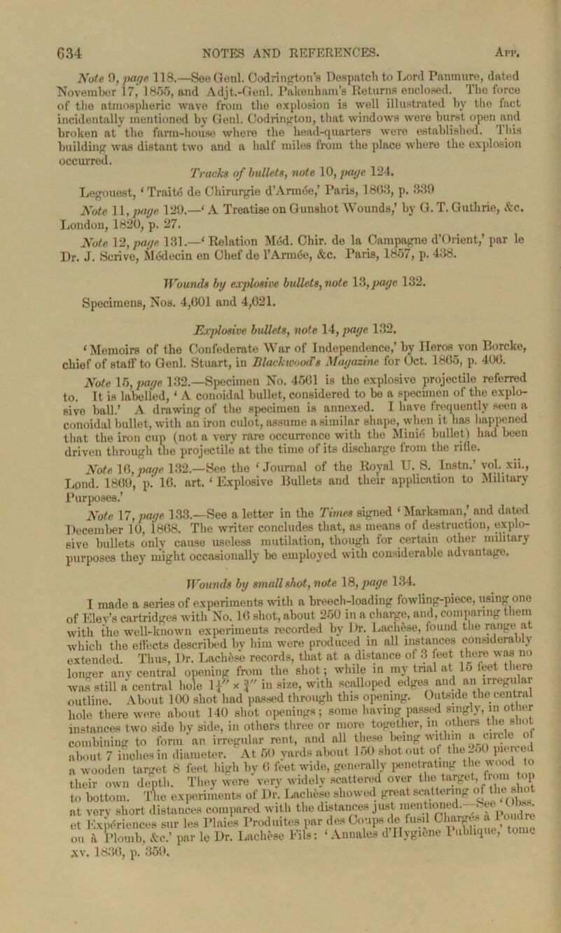 Note 0, page 118.—See Genl. Oodrington’s Despatch to Lord Panmure, dated November 17,’ 1855, and Adjt.-Genl. Pakenham’s Returns enclosed. The force of tlie atmospheric wave from the explosion is well illustrated by the fact incidentally mentioned by Genl. Oodrington, that windows were hurst open and broken at the farm-house where the head-quarters were established. This building was distant two and a half miles from the place where the explosion occurred. Tracks of bullets, note 10, page 124. Legouest, ‘ Traito de Cliirurgie d’ArmtSe,’ Paris, 1803, p. 339 Note 11, page 129.—‘ A Treatise on Gunshot Wounds,’ by G. T. Guthrie, &c. London, 1820, p. 27. Note 12, page 131.—' Relation Med. Chir. de la Campagne d’Orient,’ par le Dr. J. Scrive, Medecin en Chef de l’Arm<5e, &c. Paris, 1857, p. 438. Wounds by explosive bullets, note 13,page 132. Specimens, Nos. 4,601 and 4,021. Explosive bullets, note 14, page 132. ‘ Memoirs of the Confederate War of Independence,’ by Ilorosvon Borcke, chief of stall to Genl. Stuart, in BlackwooSt Magazine for Oct. 1805, p. 400. Note 15, page 132.—Specimen No. 4501 is the explosive projectile referred to. It is labelled, ‘ A conoidal bullet, considered to bo a specimen of the explo- sive ball.’ A drawing of the specimen is annexed. I have frequently seen a conoidal bullet, with an iron culot, assume a similar shape, when it has happened that the iron cup (not a very rare occurrence with the Miui6 bullet) had been driven through the projectile at the time of its discharge from the ride. Note 16, page 132.—See the ' Journal of the Royal U. S. Instn.’ vol. xii., Lend. 1809, p. 10. art. ' Explosive Bullets and their application to Military Purposes.’ Note 17, page 133.—See a letter in the Times signed ‘ Marksman,’ and dated December 10, 1808. The writer concludes that, as means of destruction, explo- sive bullets only cause useless mutilation, though for certain other military purposes they might occasionally be employed with considerable advantage. Wounds by small shot, note 18, page 134. I made a series of experiments with a breech-loading fowling-piece, using one of Kiev’s cartridges with No. 10 shot, about 250 in a charge, and, comparing them with the well-known experiments recorded by Dr. Lachese, found the range at which the ellects described by him were produced in all instances considerably extended. Thus, Dr. Lachese records, that at a distance ot 3 feet there was no longer any central opening from the shot; while in my trial at 15 feet there was still a central hole \\ x in size, with scalloped edges and an irregular outline. About 100 shot had passed through this opening. Outside the central hole there were about 140 shot openings; some having passed singly, in other instances two side by side, in others three or more together, in others the shot combining to form an irregular rent, and all these being within a circle o about 7 inches in diameter. At 50 yards about 150 shot out of the-oO pieuei a wooden target 8 feet high by 0 feet wide, generally penetrating the wood to their own depth. They were very widely scattered over the target, from top to bottom. The experiments of Dr. Lachese showed great scattering of the shot at very short distances compared with the distances just men lionet. et Experiences sur les Plaies Produites par ties Coups de fusil Charges «Moudre ou a Plomb, &c.’ par le Dr. Lachese Fils: ‘ Annales d Hygiene 1 oblique, tome ,\v. 1830, p. 359,