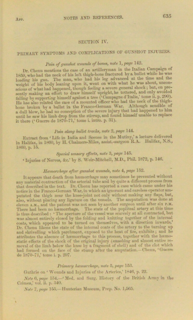 SECTION IV. PRIMARY SYMPTOMS AND COMPLICATIONS OF GUNSHOT INJURIES. Pam of gunshot tcounds of bones, note 1, page 142. T)r. Chenu mentions the case of an artilleryman in the Italian Campaign of I860, who had the neck of his left thigh-bone fractured by a bullet while he was loading his gun. The man, who had his leg advanced at the time and the weight of his body leaning upon it, went on with what he was about, uncon- scious of what had happened, though feeling a severe general shock; but, on pre- sently making an effort to draw himself upright, he tottered, and only avoided falling by supporting himself against a tree (‘ Campagne d Italic, tome ii. p. 2-H)). lie has also related the case of a mounted officer who had the neck of the thigh- bone broken by a bullet in the Franco-German War. Although sensible of a dull blow, he had no conception of the severe injury that had happened to him until he saw his limb drop from the stirrup, and found himself unable to replace it there Guerre do 1870-71,' toiue i. intro, p. 31). Pain along bullet tracks, note 2, page 144. Extract from ‘ Life in India and Scenes in the Mutiny,’ a lecture delivered in Halifax, iu IKK), by II. Chalmere-Miles, assist-surgeon It.A. Halifax, N.S., IKK), p. 15. Special sensory effects, note 3, page 145. * Injuries of Nerves, &c.’ by S. Weir-Mitchell, M.D., Phil. 1872, p. 14(i. Haemorrhage after gunshot uuuncls, note 4, /xu/e 152. It appears that death from haemorrhage may sometimes be prevented without any material contraction of the arterial tube and by quite a different process from that described in the text. l)r. Chenu has reported a case which came under his notice in the Franco-German War, in which an ignorant and careless operator am- putated the thigh near the knee-joint not only without making any flaps, but, also, without placing any ligature on the vessels. The amputation was done at eleven a.m., and the patient was not seen by another surgeon until after six p.m. There had Won no lnemorrhage. The state of the popliteal artery at this time is thus described : * The aperture of the vessel was scarcely at all contracted, but was almost entirely closed by the folding and knitting together of the internal coats, which appeared to be turned on themselves, with a direction inwards.’ Dr. Chenu likens the state of the internal coats of the artery to the turning up and shrivelling which parchment, exposed to the heat of tire, exhibits ; and he attributes the aWence of haemorrhage to this process, together with the h;emo- st til ie effects of the shock of the original injury (smashing and almost entire re- moval of the limb below the knee by a fragment of shell) and of the clot which had formed on the face of the stump after the amputation.—Chenu, ‘Guerre de 1870-7J,’ tome i. p. 207. Primary lnemorrhage, note 5, page 153. Guthrie on ‘ Wounds and Injuries of the Arteries,’ 1846, p. 22. Noted,page 154.—‘ Med. and Surg. History of the British Army in the Crimea,' vol. ii. p. 340. Note 7, page 155.- Hunterian Museum, Prep. No. 1,665.