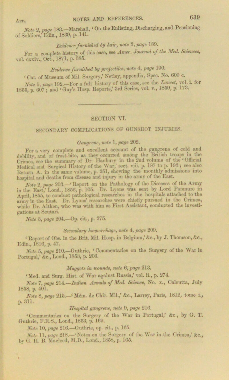 Xofr 2, page 183.—Marshall, ‘ On the Enlisting, Discharging, and Tensioning of Soldiers,' Edin., 1839, p. 141. Evidence furnished by hair, note 3, page 189. For a complete history of this case, see Amer. Journal of the Med. Sciences, vol. exxiv., Oct., 1871, p. 385. Evidence furnished by projectiles, note 4, page 1(K). • Oat. of Museum of Mil. Surgery,’ Netley, appendix, Spec. No. 009 c. Xote 5, page 192.—For a full history of this case, see the Lancet, vol. i. for 1856, p. 007 ; and ‘Guy’s IIosp. Reports,’ 3rd Series, vol. v\, 1859, p. 173. SECTION VI. SECONDARY COMPLICATIONS OF GUNSHOT INJURIES. Gangrene, note 1, jtage 202. For a very complete and excellent account of tho gangrene of cold and debility, and of frost-bite, as thev occurred among the British troops in the Crimea, see the summary of Dr. Danbury in the 2nd volume of the 4 Official Medical and Surgical History of the M ar,’ sect. viii. p. 187 to p. 193 ; see also Return A. in the same volume, p. 261, showing the monthly admissions into hospital and deaths from disease and injury in the army of the East. Xote 2, page 203.—‘ Report on the Pathology of the Diseases of tho Army in the East,’ Lond., 1850, p. 105. Dr. Lyons was sent bv Lord Panmure in April, 1855, to conduct pathological researches in the hospitals attached to the army in the East. Dr. Lyons’researches were chiefly pursued in the Crimea, whiie Dr. Aitken, who was with him as First Assistant, conducted the investi- gations at Scutari. Xote 3, jtage 204.—Op. cit., p. 275. Secondary hannorrhage, note 4, jtage 209. 4 Report of Obs. in tho Brit. Mil. IIosp. in Belgium,’ &c., by J. Thomson, See., Edin., 1810, p. 47. Xote 5, Jtage 210.—Guthrie, 4 Commentaries on the Surgery of the War in Portugal,' &c., Lond., 1853, p. 203. Maggots in wounds, note 6, page 213. 4 Med. and Surg. Hist, of War against Russia,’ vol. ii., p. 274. Xote 7, jtage 214.—Indian Annals of Med. Science, No. x., Calcutta, July 1858, p. 401. Xote 8, jtage 215.—4 Mem. de Chir. Mil.,’ &c., Larrev, Paris, 1812, tome i., p. 311. Hospital gangrene, note 9, Jtage 210. 4 Commentaries on the Surgery of the M ar in Portugal,’ &c., by G. T. Guthrie, F.R.S., Lond., 1853, p. 109. Xote 10, jtage 210.—Guthrie, op. cit., p. 105. Xote 11, jtage 218.—‘Notes on the Surgery of the M'ar in the Crimea,’ Sic.,