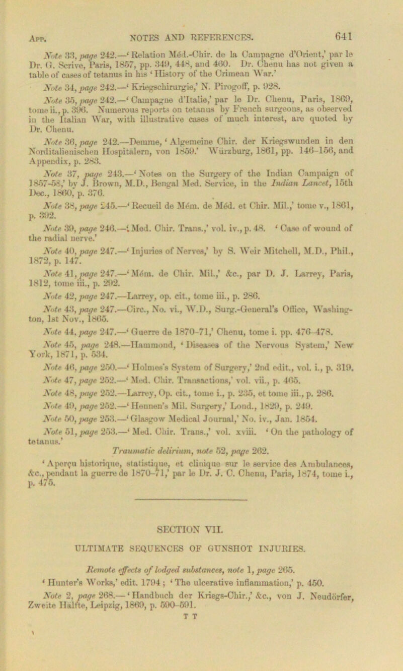 X'ltc 83, jtage 242.—4 Relation MtSd.-Ohir. do la Campagne d’Orient,’ par le Dr. <!. Scrive, Paris, 1857, pp. 349, 44-<, and 400. Dr. Chenu has not given a table of cases of tetanus in his 4 History of the Crimean War.’ Note 34, page 242.—1 Kriegschirurgie,’ N. PirogofF, p. 928. Note 35, page 242.—* Campagne d’ltalie,’par le Dr. Chenu, Paris, 1800, tomeiL, p. 390. Numerous reports on tetanus by French surgeons, as observed in the Italian War, with illustrative cases of much interest, are quoted by Dr. Chenu. Note 36, page 242.—Demme, ‘ Algemeine Chir. der Kriegswunden in den Norditalienischen Hospitalern, von 1859/ Wurzburg, 1861, pp. 140-150, and Appendix, p. 283. Note 37, page 243.—' Notes on the Surgery of the Indian Campaign of 1857-5'/ bv J. Brown, M.D., Bengal Med. Service, in the Iruiian Lancet, 15th Dec., 1860, p. 370. Note 38, jxige 245.—1 Recueil de Mem. de Mdd. et Chir. Mil.,’ tome v., 1861, p. 392. Note 39, page 240.—{ Med. Chir. Trans.,’ voL iv., p. 48. * Case of wound of the radial nerve/ Note 40, page 247.—‘ Injuries of Nerves,’ bv S. Weir Mitchell, M.D., Phil., 1872, p. 147. Note 41, page 247.—‘ .Mem. de Chir. Mil.,* &c., par D. J. Larrey, Paris, 1812, tome iii., p. 292. Note 42, page 247.—Larrey, op. cit., tome iii., p. 280. Note 43, jxige 247.—Circ., No. vi., W.D., Surg.-Geueral’s Ollice, Washing- ton, 1st Nov., 1805. Note 44.jxige 247.—‘ (luerre de 1870-71,’ Chenu, tome i. pp. 470 478. Note 45, jtage 248.—Hammond, ‘ Diseases of the Nervous System,’ New York, 1871, p. 634. Note 40, jxige 250.—4 Holmes’s System of Surgery,’ 2nd edit., vol. i., p. 319. Nte 47, jtage 252.—4 Mid. Chir. Transactions,’ vol. vii., p. 405. Note 48, jxige 252.—Larrey, Op. cit., tome i., p. 235, et tome iii., p. 280. Note 49, page 252.—‘Hennen’s Mil. Surgery,’ LontL, 1829, p. 249. Note 60, jtage 253.—‘Glasgow Medical Journal,’ No. iv., Jan. 1854. Note 61, jtage 253.—‘ Med. Chir. Trans.,’ vol. xviii. ‘ Un the pathology of tetanus.’ Traumatic delirium, note 52, jtage 202. ‘ Aper$u historique, statistique, et cliuique sur le service des Ambulances, Ac., pendant la guerre de 1870-/1,’ par le Dr. J. C. Chenu, Paris, 1874, tome i., p. 475. SECTION VII. ULTIMATE SEQUENCES OF GUNSHOT INJURIES. Remote effects of lodged substances, note 1, page 205. ‘ Hunter’s Works,’ edit. 1794 ; 4 The ulcerative inflammation,’ p. 450. Note 2, jtage 208.— ‘ Handbuch der Kriegs-Chir.,’ Ac., von J. Neudorfer, Zweite Halite, Leipzig, 1809, p. 590-591. T T