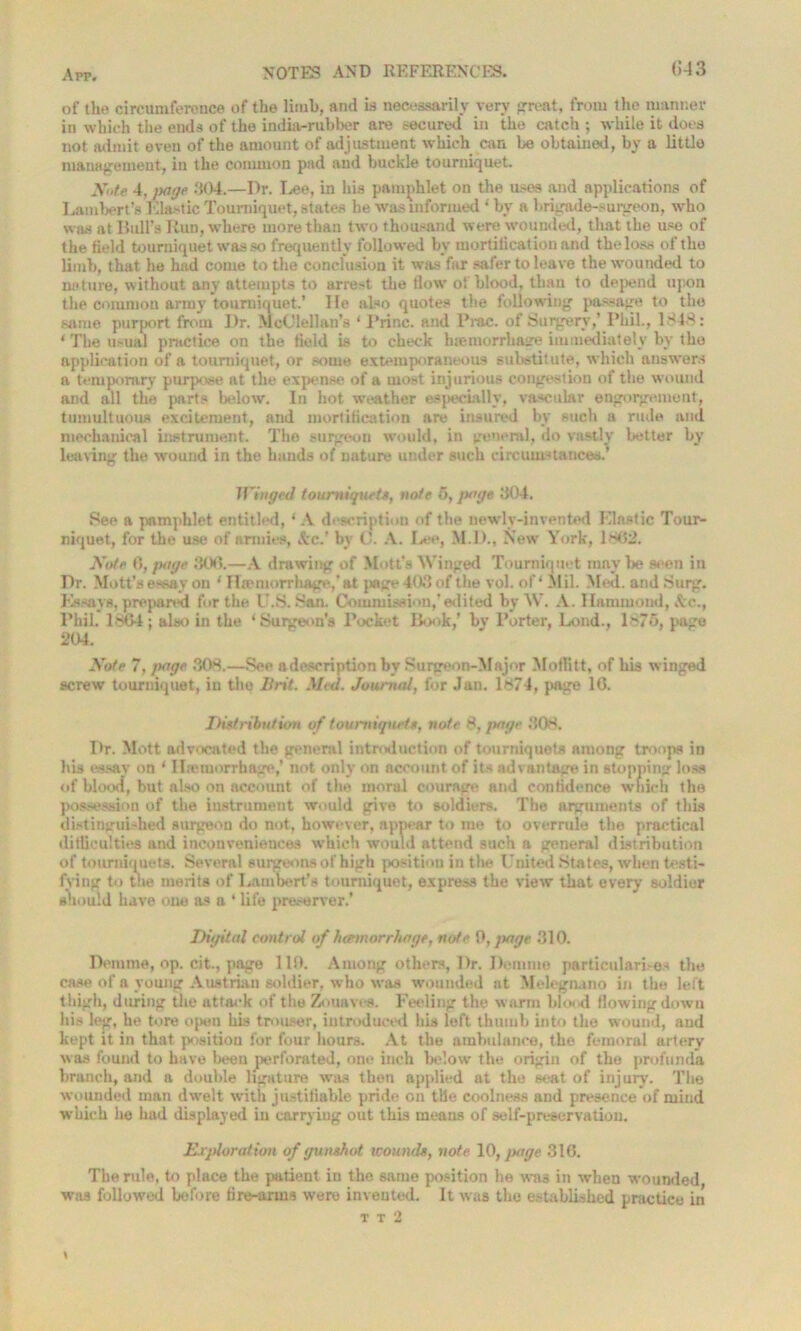 of the circumference of the limb, and is necessarily very great, from the manner in which the ends of the india-rubber are secured in the catch ; while it does not admit even of the amount of adjustment which can be obtained, by a little management, in the common pad and buckle tourniquet. y,,te 4. page 304.—Dr. I^ee, in his pamphlet on the uses and applications of Lambert’s Elastic Tourniquet, states he was informed ‘ by a brigade-surgeon, who was at Bull’s Run, where more than two thousand were wounded, that the use of the field tourniquet was so frequently followed by mortification and the loss of the limb, that he had come to the conclusion it was far safer to leave the wounded to nature, without any attempts to arrest, the tlow o! blood, than to depend upon the common army tourniquet.’ He also quotes the following passage to the same purport from Dr. McClellan’s * Princ. and Prac. of Surgery,’ Phil., 1848: ‘ The usual practice on the field is to check hiemorrhage immediately by the application of a tourniquet, or some extemporaneous substitute, which answers a temporary purpose at the expense of a most injurious congestion of the wound and all the parts below. In hot weather especially, vascular engorgement, tumultuous excitement, and mortification are insured by such a rude and mechanical instrument. The surgeon would, in general, do vastly better by leaving the wound in the hands of nature under such circumstances.’ Winged tourniquet*, note 5, page 304. See a pamphlet entitled, * A description of the newly-invented Elastic Tour- niquet, for the use of armies, Sc.’ by 0. A. Lee, M.D., New York, 1*02. Note 6, page 306.—A drawing of Mott’s Winged Tourniquet maybe seen in Dr. Mott’s essay on 1 Haemorrhage,* at page 403 of the vol. of* Mil. Med. and Surg. Essays, prepared for the U.S. San. Commission,’edited by W. A. Hammond, Ac., Phil. 1804; also in the ‘Surgeon’s Pock“t Book,’ by Porter, Lond., 1 >76, page 204. Note 7, page 308.—See adeseription by Surgeon-Major Moffitt, of his w inged screw tourniquet, in the Brit. Med. Journal, for Jan. 1874, page 16. Distribution of tourniquets, note 8, page 308. Dr. Mott advocated the general introduction of tourniquets among troops in his essay on ‘ llmmorrhage,’ not only on account of its advantage in stopping loss of blood, but also on account of the moral courage and confidence which the possession of the instrument would give to soldiers. The arguments of this distinguished surgeon do not, however, appear to me to overrule the practical difficulties and inconveniences which would attend such a general distribution of tourniquets. Several surgeons of high position in the United States, when testi- fying to the merits of Lambert’s tourniquet, express the view that every soldier should have one as a 1 life preserver.’ Digital control of haemorrhage, note 0, jutge 310. Demme, op. cit., page 110. Among others, Dr. Demme particulari.-es the case of a young Austrian soldier, who was wounded at Molegruno in the left thigh, during the attack of the Zouaves. Feeling the warm blood flowing down his leg, he tore often his trouser, introduced his left thumb into the wound, and kept it in that position for four hours. At the ambulance, the femoral artery was found to have been perforated, one inch below the origin of the profunda branch, and a double ligature was then applied at the seat of injury. The wounded man dwelt with justifiable pride on tile coolness and presence of mind which he had displayed in carrying out this means of self-preservation. Exploration of gunshot wounds, note 10, page 310. The rule, to place the patient in the same position he was in when wounded was followed before fire-arms were invented. It was the established practice in t t 2