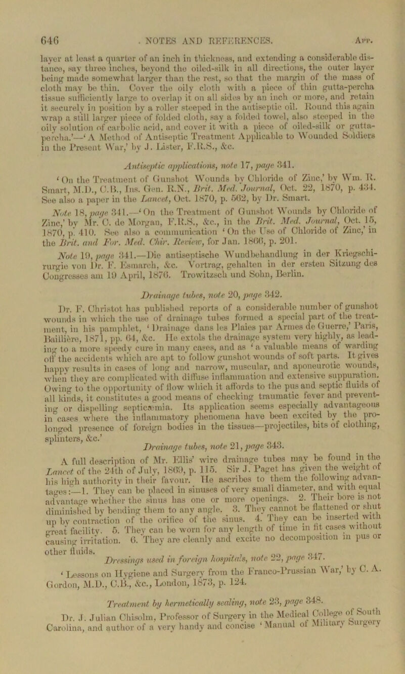 layer at least a quarter of an inch in thickness, and extending a considerable dis- tance, say three inches, beyond the oiled-silk in all directions, the outer layer being made somewhat larger than the rest, so that the margin of the mass of cloth may be thin. Cover the oil}' cloth with a piece of thin gutta-percha tissue sufficiently large to overlap it on all sides by an inch or more, and retain it securely in position by a roller steeped in the antiseptic oil. Round this again wrap a still larger pieco of folded cloth, say a folded towel, also steeped in the oily solution of carbolic acid, and cover it with a piece of oiled-silk or gutta- percha.’—‘A Method of Antiseptic Treatment Applicable to Wounded Soldiers iu the Present War,’ by J. Lister, F.R.S., &c. Antiseptic applications, note 17, page .141. ‘ On the Treatment of Gunshot Wounds by Chloride of Zinc,’ by \\ m. R. Smart, M.I)., C.B., Ins. Gen. R.N., Brit. Med.'Journal, Oct. 22, 1870, p. 414. See also a paper in the Lancet, Oct. 1870, p. 502, bv l)r. Smart. Note 18, pcn/c 341.—‘On the Treatment of Gunshot Wounds by Chloride of Zinc,’by Mr.’C. de Morgan, F.R.S., &c., in the Brit. Med. Journal, Oct. 15, 1870, p. 410. See also a communication ‘On the Use of Chloride of Zinc,’ iu the Brit, and For. Med. Chir. Berime, for Jan. 1800, p. 201. Note 10, page 341.—Die autiseptischo Wuudbehandlung in der Kriegschi- rurgie von Dr. F. Esmarch, Ac. Vortrag, gehalten in der ersten Sitzung des Congresses am 10 April, 1870. Trowitzsch und Sohn, Berlin. Drainage tubes, note 20, page 342. Dr. F. Christot has published reports of a considerable number of gunshot wounds in which the use of drainage tubes formed a special part of the treat- ment, in his pamphlet, 1 Drainage dans les Plaies par Amies de Guerre, I aris, Bailliere, 1871, pp. 04, Ac. lie extols the drainage system very highly, as lead- ing to a more speedy cure in many cases, and as ‘ a valuable means ot warding off the accidents which are apt to follow gunshot wounds of soft parts. It. gives happy results in cases of long and narrow, muscular, and aponeurotic wounds, when they are complicated with diffuse inflammation and extensive suppuration. Owing to the opportunity of How which it affords to the pus and septic fluids of all kinds, it constitutes a good means of checking traumatic fever and prevent- ing or dispelling septicaemia. Its application seems especially advantageous in cases where the inflammatory phenomena have been excited by the pro- longed presence of foreign bodies in the tissues—projectiles, bits of clothing, splinters, Ac.’ Drainage tubes, note 21, page <>43. A full description of Mr. Ellis’ wire drainage tubes may be found in the Lancet of the 24th of July, 1809, p. 115. Sir J. Paget has given the weight of his high authority in their favour. He ascribes to them the following advan- tages:—1. They can be placed in sinuses of very small diameter, and with equal advantage whether the sinus lias one or more openings. 2. Their bore is not diminished by bending them to any angle. 3. They cannot be flattened or shu up by contraction of the orifice of the sinus. 4. They can be inserted with e-reat facility. 5. They can be worn for anv length of time in fit cases without causing irritation. G. They are cleanly and excite no decomposition in pus or other fluids. . Dressings used tn foreign hospitals, note 22, page •>-* t • < Lessons on Hygiene and Surgery from the Franco-Prussian \\ ar,’ by C. A. Gordon, M.D., O.B., Ac., London, 1873, p. 124. Treatment bg hermetically sealing, note 23, page 348. Dr. J. Julian Chisolm, Professor of Surgery in the Medical College> of South Carolina, and author of a very handy and concise ‘ Manual 0 - 11 * . t* .