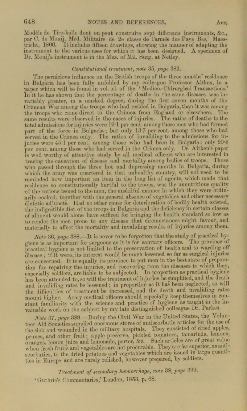 Modele do Tire-balle dont ou pout construire sept di fie rents instruments, &c., par 0. de Mouij, Med. Militaire do 2e clnsse do l’armee des Pa\Ts lias,’ Maes- tricht, 180G. It includes fifteen drawings, showing the manner of adapting the instrument to the various uses for which it lias been designed. A specimen of Dr. Mouij’s instrument is in the Mas. of Mil. Surg. at Netley. Constitutional treatment, note 35, page 382. The pernicious influence on the British troops of the three months' residence in Bulgaria has been fully unfolded by my colleague Professor Aitken, in a paper which will be found in vol. xl. of the ‘ Medico.-Ohirurgical Transactions.’ In it he has shown that the percentage of deaths in the same diseases was in- variably greater, in a marked degree, during the first seven months of the Crimean War among the troops who had resided in Bulgaria, than it was among the troops who came direct to the Crimea from England or elsewhere. The same results were observed in the cases of injuries. The ratios of deaths to the total admissions for injuries were 194 per cent, among those men who had formed part of the force in Bulgaria; but only 137 percent, among those who hail served in the Crimea only. The ratios of invaliding to the admissions for in- juries were 454 percent, among those who had been in Bulgaria: only 20-4 per cent, among those who had served in the Crimea only. Dr. Aitken’s paper is well worthy of attentive study by all medical officers who are interested in tracing the causation of disease and mortality among bodies of troops. Those who passed through the three hot and depressing months in Bulgaria, during which the army was quartered in that unhealthy country, will not need to be reminded how important an item in the long list of agents, which made that residence so constitutionally hurtful to the troops, was the unnutritious quality of the rations issued to the men, the unskilful manner in which they were ordin- arily cooked, together with the general absence of vegetables and other necessary dietetic adjuncts. Had no other cause for deterioration of bodily health existed, the indigestible diet of the troops in Bulgaria and the deficiency in certain classes of aliment would alone have sufficed for bringing the health standard so low as to render the men prone to any disease that circumstances might favour, and materially to allect the mortality and invaliding results of injuries among them. Note 86, page 388.—It is never to be forgotten that the study of practical hy- giene is as important for surgeons as it is for sanitary officers. The province of practical hygiene is not limited to the preservation of health and to warding oft disease ; if it were, its interest would be much lessened so far as surgical injuries are concerned. It is equally its province to put men in the best state ot prepara- tion for repairing the injuries, and recovering from the diseases to which they, especiallv soldiers, are liable to be subjected. In proportion as practical higiene has been attended to, so will the treatment of injuries be simplified, and the death and invaliding rates be lessened ; in proportion as it has been neglected, so will the difficulties of treatment be increased, and the death and invaliding rates mount higher. Army medical officers should especially keep themselves in con- stant familiarity with the science and practice ot hygiene as taught in the in- valuable work on the subject by my late distinguished colleague Dr. Tarkes. Note 37, page 389.—During the Civil War in the United States, the Volun- teer Aid Societies supplied enormous stores of antiscorbutic articles for the use of the sick and wounded in the military hospitals. They consisted of dried apples, prunes, and other fruit; apple preserve, pickled tomatoes, tamarinds, lemons, oranges, lemon juice and lemonade, porter, See. Such articles are of great value when fresh fruits and vegetables are not procurable. They are far superior, as anti- scorbutics, to the dried potatoes and vegetables which are issued in large quanti- ties in Europe and are rarely relished, however prepared, by soldiers. Treatment of seeondarg haemorrhage, note 38, page 309. ‘Guthrie’s Commentaries,’ London, 1853, p. 68.