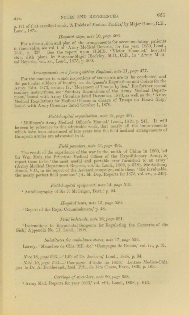 p. 171 0f that excellent work, ‘A Precis of Modern Tactics,’ by Major Home, RE., Loud., 1873. Hospital thins, note 10, page 406. Arrangements on a force quitting England, note 11, page 471. For the manner in which inspections of transports are to be conducted and the particular subjects of inquiry, see the Queen’s Regulations and Orders lor t le Army, Edit. 1873, section 17, * Movement of Troops by Sea. bor further special sanitary instructions, see 1 Sanitary Regulations of the Army Medical epar - ment,’ issued with Army Circulars dated December, 18/6, as well as the Army Medical Regulations for Medical Officers in charge of Troops on Board Ship, issued with Army Circulars dated October 1, 1870. Field-hospital organisation, note 12, page 487. ‘ Millingen’s Army Medical Officer’s Manual,’ Lond., 1810, p. 241. It will be seen by reference to this admirable work, that nearly all the improvements which have been introduced of late years into the field medical arrangements of Europenu armies are advocated in it. Field panniers, note 13, page 404. The result of the experience of the war in the north of China in I860, led Sir Wm. Muir, the Principal Medical Officer ot the Expeditionary Army, to report them to be * the most useful and portable ever furnished to an army (Armv Medical Department Reports, vol. ii., Lond., 1802, p.378). Sir Anthony Home, V.O., in Iris report of the Ashanti campaign, calls them ‘the invaluable, the nearly perfect field panniers’ (A. M. Rep. Rej/orts for 18/3, vol. xv., p. 240). Field-hospital equipment, note 14, page 512. 4 Autobiography of Sir J. McGrigor, Dirt.,’ p. 04. Hospital tents, note 15, page 520. 4 Report of the Royal Commissioners,’ p. 48. Field bedsteads, note 16, page 521. 4 Instructions to Regimental Surgeons for Regulating the Concerns of the Sick,’ Appendix No. 11, Loud., 1MJ8. Substitutes for ambulance stores, note 17, page 623. Larrev. 4 Memoires de Chir. Mil. Ac.’ ‘ C&mpagne de Russia,’ vol. iv., p. 31. Note 18, page 523.—4 Rife of Dr. Jackson,’ Loud., 1845, p. 34. Note 10, page 623.—‘ Campagne d Italie de 1850.’ JLettres Medico-Chir. par le Dr. A. Berth/;rand, M/kl. Prill. de lent Classe, Paris, 1860, p. 163. Carriage of stretchers, note 20, page 528. ‘Army Med. Reports for year i860,’ vol. viii., Lond., ISO'S, p. 613.