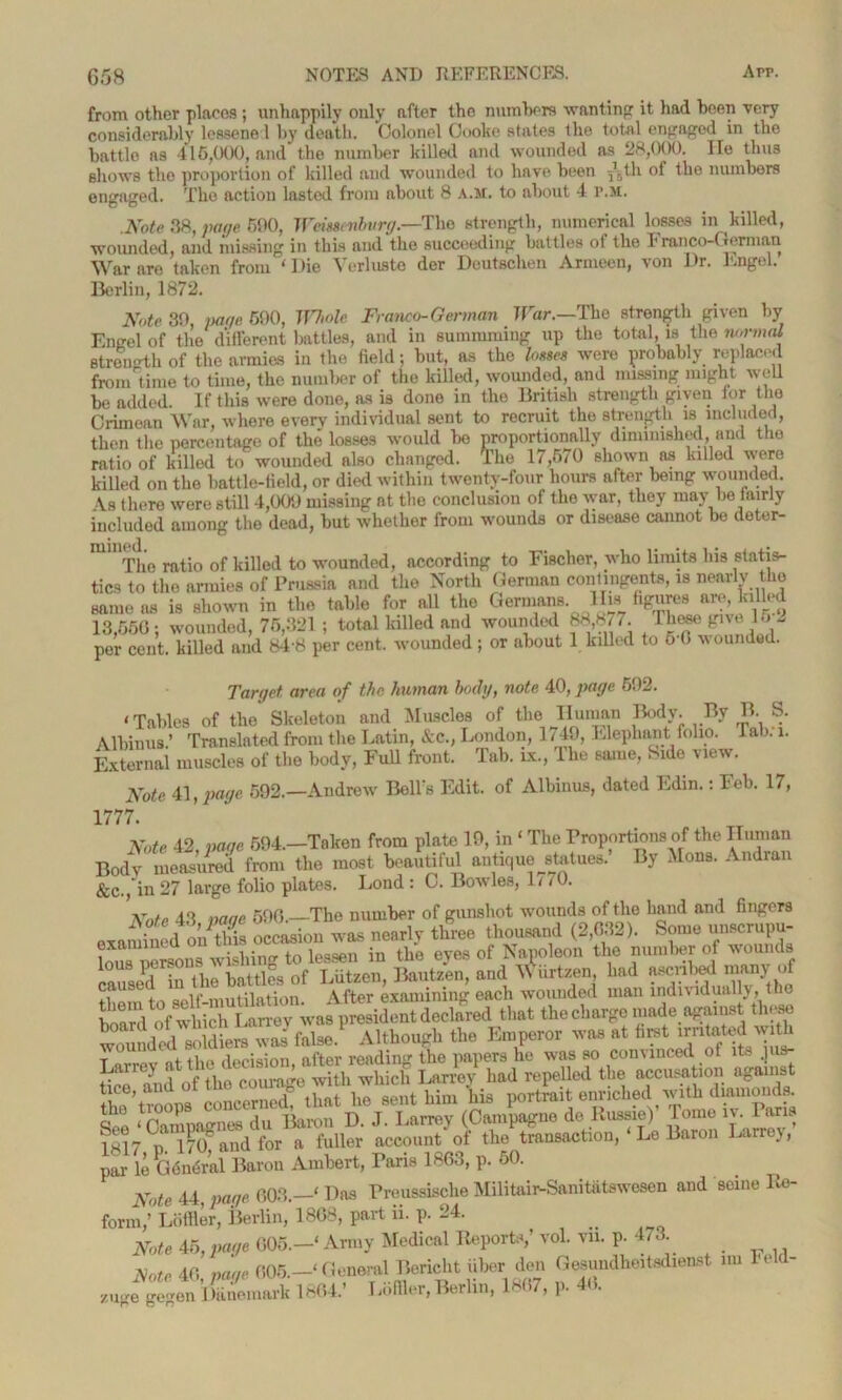 from other places; unhappily only after the numbers wanting it had been very considerably lessened by death. Colonel Cooke states the total engaged in the battle ns 416,000, and the number killed and wounded as 28,000. lie thus shows the proportion of killed and wounded to have, been -/5th of the numbers engaged. The action lasted from about 8 A.M. to about 4 P.M. .Note 88, page 690, Weissenbvrg.—The strength, numerical losses in killed, wounded, and missing in this and the succeeding battles of the Franco-German War are taken from i Die Vorlusto der Deutschen Anuecu, von J)r. long'd. Berlin, 1872. Note 39, page 690, Whole Franco-German War.—The strength given by Engel of the different battles, and in summming up the total, is the normal strength of the armies in the field; but, as the losses were probably replaced from'time to time, the number of the killed, wounded, and missing might well be added. If this were done, a-s is done in the British strength given for the Crimean War, where every individual sent to recruit the strength is included, then the percentage of the losses would lie proportionally diminished, and the ratio of killed to wounded also changed. The 17,670 shown as killed were killed on the battle-iield, or died within twenty-four hours after being wounded. As there were still 4,009 missing at the conclusion of the Avar, they may be fairly included among the dead, but Avhether from wounds or disease cannot be doter- mU The ratio of killed to wounded, according to Fischer, who limits his statis- tics to the armies of Prussia and the North German contingents, is nearly the same as is shown in the table for all the Germans. His figures are, lolled 13,666; wounded, 76,321; total killed and wounded 88,87/. These give 16 2 per cent, killed and 84-8 per cent, wounded; or about 1 killed to 6 0 wounded. Target area of the human body, note 40, page 692. < Tables of the Skeleton and Muscles of the Human Body. By lb S. Albums.’ Translated from the Latin, &c., London, 1749, Elephant folio. Jab.-i. External muscles of the body, Full front. Tab. ix., lhe same, . ldo view. Note 41, page 592.—Andrew Bell's Edit, of Albinus, dated Ldin.: Feb. 17, 1777. Note 42, page 694.—Taken from plate 19, in ‘ The Proportions of the Human Body measured from the most beautiful antique statues. By Mons. Andran &c., in 27 large folio plates. Lond : C. BoavIos, 1/ /0. 'Note 43 naae 590.—The number of gunshot wounds of the hand and fingers vn,oimd on S occasion was nearly three thousand (2,632). Some unscrupu- lJuTpersons AHshing to lessen in the eyes of Napoleon the number of wounds lous .. „ Lut Bautzen, and Wiirtzen, had ascribed many of them to self-mutilation. After examining each wounded man individually, the wVof which Larrev was president declared that the charge made against these wound£^ diemAlthough the Emperor was at first irritated with wounded after reading the papers he was so convinced of its .jus- tice;1 and of the courage with which Larrev had repelled the accusation ogams tice, anc , , . i aent pjni Bis portrait enriched Avith diamonds. £ ^ J La^y (to^gne do Russia)’ Tome iv. Paris ?g!7 ‘ 170C and for a fuller account of the transaction, ‘ Le Baron Larrey, par le G6n6ral Baron Ambert, Paris 1863, p. 50. Note 44 page, 003.—‘ Das Preussische Militair-Sanitatswesen and seine Re- form/ Loffler, Berlin, 1808, part ii. p. 24. Note £5,page 605.—‘Army Medical Reports/ vol. vn. p. 4/3. Note 40, page 605.General Bericht fiber den Gesundheitsdienst mi eld- zu„e ge-en Jliuemark 1804.’ 1 T.fller, Berlin, 1807, p. 40.