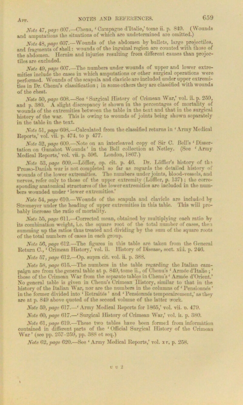 Note 47, jyajt 607.—Ohenu, ‘ Oampagno d'ltalio,' tome ii. p. 840. (Wounds and amputations tho situations of which aro undetermined are omitted.) Note 48, page 607.—Wounds of the abdomen by bullets, large projectiles, and fragments of shell: wounds of the inguinal region are counted with those of the abdomen. Herni® and injuries resulting from different causes than projec- tiles are excluded. Note, 49, page 007.—The numbers under wounds of upper and lower extre- mities include the cases in which amputations or other surgical operations were performed. Wounds of the scapula and clavicle are included under upper extremi- ties in Dr. Chenu’s classification ; in some others they are classified with wounds of the chest. Note 50, page 608.—See ‘ Surgical History of Crimean War,’ vol. ii. p. 250, and p. 380. A slight discrepancy is shown in the percentages of mortality of wounds of the extremities between the table in the text and that iu tho surgical history of the war. This is owing to wounds of joints being shown separately in the table in the text. Note 51, page 608.—Calculated from the classified returns in ‘ Array Medical Reports,’ vol. vii. p. 474. to p 477. Note 52,page 609.—Note on an interleaved copy of Sir C. Hells ‘ Disser- tation on Gunshot Wounds’ in the Bell collection at Netley. (See ‘Army Medical Reports,' vol. vii. p. 696. London, 1867.) Note 53, page 609.—Loffler, op. cit. p. 46. Dr. L5ffier*s history of th« Prusso-Danish war is not completed so far as regards the detailed history of wounds of the lower extremities. The numbers under joints, blood-vessels, and nerves, refer only to those of the upner extremity (Loffler, p. 137); the corre- sponding anatomical structures of the lower extremities are included in the num- bers wounded under ‘ lower extremities.’ Note 54, }>age 610.—Wounds of the scapula and clavicle are included by Stromeyer under the heading of upper extremities in this table. This will pro- bably increase the ratio of mortality. Note 65,page 611.—Corrected mean, obtained by multiplying each ratio by its combination weight, i.e. the square root of the total number of cases, then summing up the ratios thus treated and dividing bv the sum of the square roots of the total numbers of eases in each group. Note 66, page 612.—The figures in this table are taken from the General Return O., * Crimean History,’ vol. ii. History of Disease, sect. xi.i. p. 246. Note 67, page 612.—Op. supra cit. vol. ii. p. 388. Note 58, page 616.—The numbers in the table regarding the Italian cam- paign are from the general table at p. 849, tome ii., of Chenu's ‘ Arni6e d'ltalio ; ’ those of the Crimean War from the separate tables in Chenu's ‘ Arm tie d'Orient.’ No general table is given in Chenu’s Crimean History, similar to that in the history of the Italian War, nor are the numbers in the columns of ‘ Pension mis' in the former divided into ‘ Retrains ’ aud ‘ Pensioning temporairement,’ as they arc' at p. 849 above quoted of the second volume of the latter .York. Note 59, page 617.—‘ Army Medical Reports for 1865,’ vol. vii. o. 479. Note 60, page 617.—‘ Surgical History of Crimean War,’ vol. ii. p. 380. Note 61. )>age 619.—These two tables have been funnel from information contained in different parts of the ‘ Official Surgical History of the Crimean War' (see pp. 257-259, pp. 388 et seq.) Note 62, page 620.—See * Army Medical Reports,’ vol. xr, p. 258. > u u 2