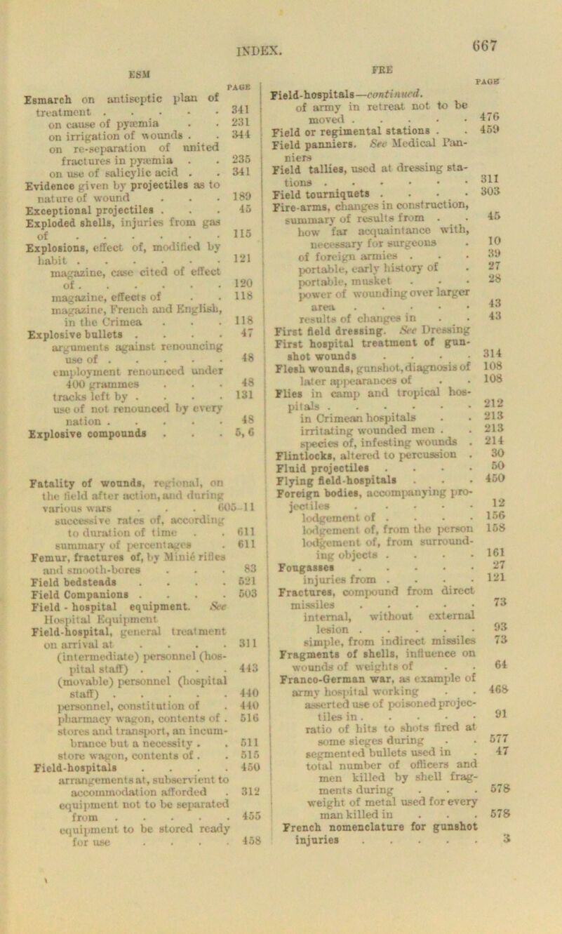 ESM Esmarch on antiseptic plan of treatment on cause of pyaemia on irrigation of wounds . on re-separation of united fractures in pyaemia . on use of salicylic acid . Evidence given by projectiles as to nature of wound Exceptional projectiles . Exploded shells, injuries from gas of Explosions, effect of, modified by habit ...••• magazine, case cited of effect of magazine, effects of magazine, French and English, in the Crimea Explosive bullets .... arguments against renouncing use of employment renounced under 400 grammes tracks left by . use of not renounced by every nation Explosive compounds FEE PACK 341 231 344 236 341 189 45 115 121 120 118 118 47 48 48 131 48 6, 6 paob Fatality of wounds, regional, on the field after action,and during various wars . . . 005 successive rates of, according to duration of time summary of percentages Femur, fractures of, by Minie rifles and smooth-bores Field bedsteads .... Field Companions .... Field - hospital equipment. Stc Hospital Equipment Field-hospital, general treatment on arrival at .... (intermediate) personnel (hos- pital staff) . (movable) personnel (hospital staff) ..... I>ersonnel, constitution of pharmacy wagon, contents of . stores and transport, an incum- brance but a necessity . store wagon, contents of . Field-hospitals .... arrangement sat, subservient to accommodation afforded equipment not to Ik: separated from equipment to be stored ready for use .... 11 till 611 83 621 503 311 443 440 440 516 611 515 450 312 455 458 Field-hospitals—continued. of army in retreat not to be moved . Field or regimental stations . Field panniers. Sec Medical Pan- niers Field tallies, used at dressing sta- tions Field tourniquets . . • • Fire-arms, changes in construction, summary’ of results from how far acquaintance with, necessary for surgeons of foreign armies . portable, early history of portable, musket power of wounding over larger area results of changes in First field dressing. See Dressing First hospital treatment of gun- shot wounds Flesh wounds, gunshot,diagnosis of biter appearances of Flies in camp and tropical hos- pitals in Crimean hospitals irritating wounded men . s]«ecies of, infesting wounds . Flintlocks, altered to percussion . Fluid projectiles . Flying field-hospitals . . Foreign bodies, accompanying pro- jectiles . lodgement of . lodgement of, from the person lodgement of, from surround- ing objects .... Fougasses injuries from . . • Fractures, compound from direct missiles internal, without external lesion . . . • simple, from indirect missiles Fragments of shells, influence on wounds of weights of Franco-German war, as example of army hospital working asserted use of poisoned projec- tiles in ratio of hits to shots fired at some sieges during segmented bullets used in total number of officers and men killed by shell frag- ments during weight of metal used for every man killed in French nomenclature for gunshot injuries 476 469 311 303 45 10 39 27 28 43 43 314 108 108 212 213 213 214 30 60 450 12 156 158 161 27 121 73 93 73 64 468 91 577 47 578 578 3