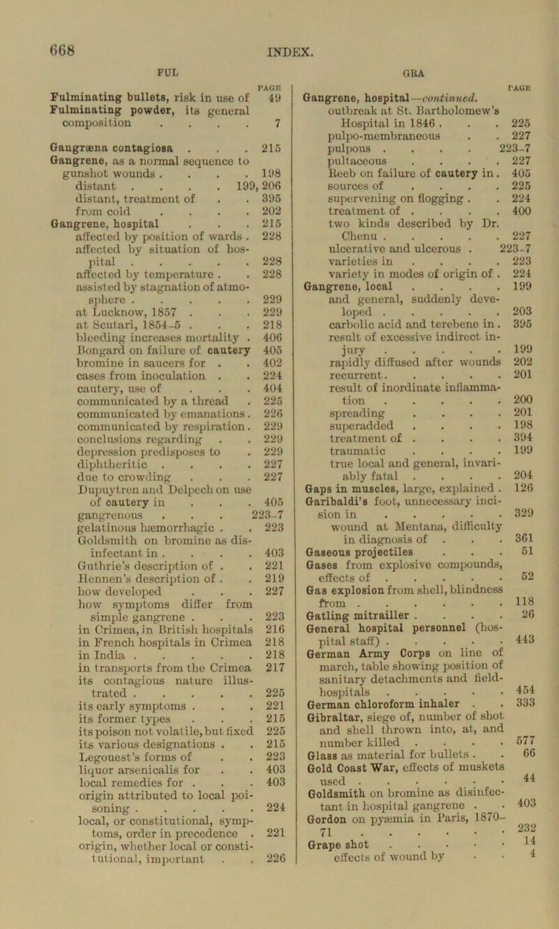 FUI. QUA PAGE Fulminating bullets, risk in use of 49 Fulminating powder, its general composition .... 7 Gaugraena contagiosa . . .215 Gangrene, as a normal sequence to gunshot wounds . . . .198 distant . . . .199,206 distant, treatment of . . 395 from cold .... 202 Gangrene, hospital . . . 215 affected by position of wards . 228 aifected by situation of hos- pital ..... 228 affected by temperature . . 228 assisted by stagnation of atmo- sphere 229 at Lucknow, 1857 . . . 229 at Scutari, 1854-5 . . .218 bleeding increases mortality . 406 Bongard on failure of cautery 405 bromine in saucers for . . 402 cases from inoculation . . 224 cautery, use of 404 communicated by a thread . 225 communicated by emanations. 226 communicated by respiration. 229 conclusions regarding . . 229 depression predisposes to . 229 diphtheritic .... 227 due to crowding . . . 227 Dupuytreu and Delpcch on use of cautery in 405 gangrenous . . . 223-7 gelatinous haemorrhagic . . 223 Goldsmith on bromine as dis- infectant in. . . . 403 Guthrie’s description of . . 221 Hennen’s description of . . 219 how developed . . . 227 how symptoms differ from simple gangrene . . . 223 in Crimea, in British hospitals 216 in French hospitals in Crimea 218 in India 218 in transports from the Crimea 217 its contagious nature illus- trated 225 its early symptoms . . . 221 its former types . . .215 its poison not volat ile, but fixed 225 its various designations . .215 Legouest’s forms of . . 223 liquor arsenicalis for . . 403 local remedies for . . . 403 origin attributed to local poi- soning 224 local, or constitutional, symp- toms, order in precedence . 221 origin, whether local or consti- tutional, important . . 226 I'AGK Gangrene, hospital—coutvnmd. outbreak at St. Bartholomew’s Hospital in 1846 . . . 225 pulpo-membraneous . . 227 pulpous .... 223-7 pultaceous .... 227 lteeb on failure of cautery in. 405 sources of .... 225 supervening on flogging . treatment of . two kinds described by Dr. Chenu ulcerative and ulcerous . varieties in ... variety in modes of origin of . Gangrene, local .... and general, suddenly deve- loped carbolic acid and terebene in . result of excessive indirect in- jury rapidly diffused after wounds recurrent result of inordinate inflamma- tion spreading .... superadded .... treatment of . traumatic .... true local and general, invari- ably fatal .... Gaps in muscles, large, explained . Garibaldi’s foot, unnecessary inci- sion in wound at Mentana, difficulty in diagnosis of . . . Gaseous projectiles Gases from explosive compounds, effects of Gas explosion from shell, blindness from Gatling mitrailler .... General hospital personnel (hos- pital staff) .... German Army Corps on line of march, table showing position of sanitary detachments and field- hospitals German chloroform inhaler . Gibraltar, siege of, number of shot and shell thrown into, at, and number killed Glass as material for bullets . Gold Coast War, effects of muskets used . . • • Goldsmith on bromine as disinfec tant in hospital gangrene . Gordon on pyaunia in Paris, 1870- 71 Grape shot . effects of wound by 224 400 227 223-7 223 224 199 203 395 199 202 201 200 201 198 394 199 204 126 329 361 51 52 118 26 443 454 333 577 66 44 403 232 14 4