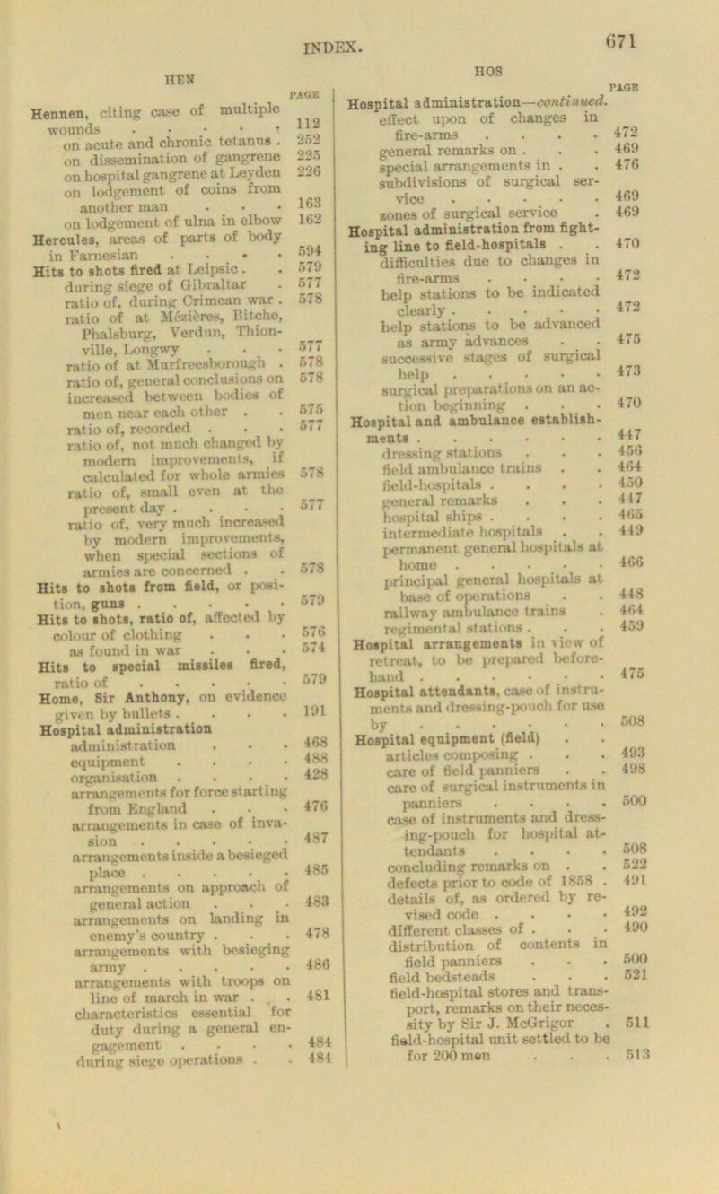 nEM nos Hennen, citing case of multiple wounds • on acute and chronic tetanus . on disseminat ion of gangrene on hospital gangrene at Leyden on lodgement of coins from another man . • on lodgement of ulna in elbow Hercules, areas of parts of body in Famesian .... Hits to shots fired at Leipsic. during siege of Gibraltar ratio of, during Crimean war . ratio of at Mezifcres, Ilitche, Plmlsburg, Verdun, Thion- ville, Longwy ratio of at Murfreesborongh . ratio of, general conclusions on increased between bodies of men near each other . ratio of, recorded . ratio of, not much changed by modem improvements, if calculated for whole armies ratio of, small even at the present day .... ratio of, very much increased by modern improvements, when special sections of armies are concerned . Hits to shots from field, or posi- tion, guns Hits to shots, ratio of, affected by colour of clothing as found in war Hits to special missiles fired, ratio of Home, Sir Anthony, on evidence given by bullets .... Hospital administration administration equipment .... organisation . . • arrangements for force starting from England arrangements in case of inva- sion ..... arrangements inside a besieged place arrangements on approach of general action . . arrangements on landing in enemy's country . ■ • arrangements with besieging army arrangements with troops on line of march in war . , . characteristics essential for duty during a general en- gagement, . during siege operations . TACK 112 252 225 226 163 162 594 579 577 578 577 578 578 575 577 ! 578 577 578 579 676 574 579 191 468 488 428 476 487 485 483 478 486 481 484 484 Hospital administration—continued. effect upon of changes in fire-arms .... general remarks on . special arrangements in . subdivisions of surgical ser- vice . • • • zones of surgical service Hospital administration from fight- ing line to field-hospitals . difficulties due to changes in fire-arms .... help stations to be indicated clearly help stations to be advanced as army advances successive stages of surgical help surgical preparat ions on an ac- tion beginning . • Hospital and ambulance establish- ments dressing stations field ambulance trains . field-hospitals .... general remarks hospital ships .... intermediate hospitals jiermanent general hospitals at home ..... principal general hospitals at base of operations railway ambulance trains regimental stations . Hospital arrangements in view of retreat, to be prej>ared before- hand . . • • Hospital attendants, case of instru- ments and dressing-pouch for use by Hospital equipment (field) articles composing . care of field panniers care of surgical instruments in panniers .... case of instruments and dress- ing-pouch for hospital at- tendants .... concluding remarks on . defects prior to code of 1858 . details of, as ordered by re- vised code .... different classes of . distribution of contents in field panniers field bedsteads field-hospital stores and trans- port, remarks on their neces- sity by Sir J. McGrigor field-hospital unit settled to bo for 200 men pi.gr 472 469 476 469 469 470 472 472 475 473 470 447 456 464 450 447 tv,;, 419 466 448 464 459 175 508 493 498 500 508 522 491 492 490 500 521 511 513