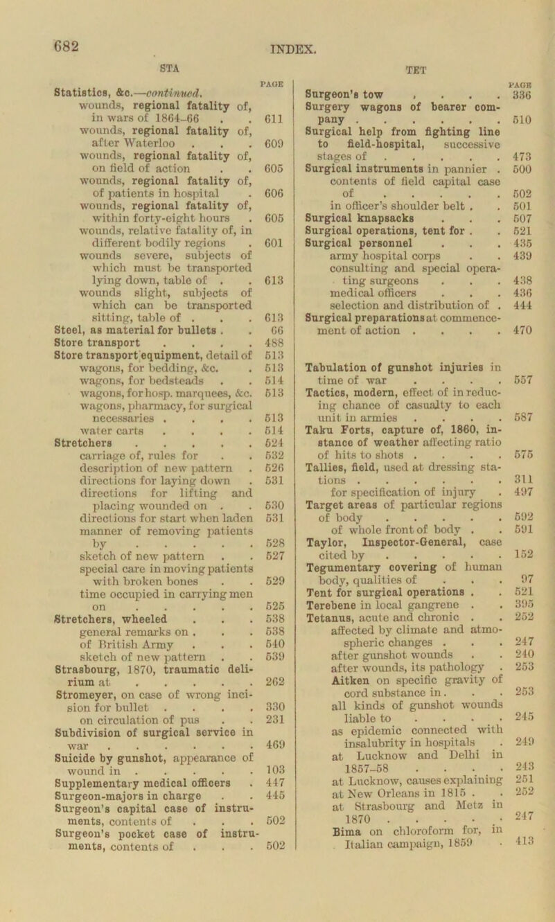 G82 STA PAGE Statistics, &c.—continued. wounds, regional fatality of, in wars of 1864-66 . . 611 wounds, regional fatality of, after Waterloo . . . 609 wounds, regional fatality of, on field of action . . 605 wounds, regional fatality of, of patients in hospital . 606 wounds, regional fatality of, within forty-eight hours . 605 wounds, relative fatality of, in different bodily regions . 601 wounds severe, subjects of which must be transported lying down, table of . .613 wounds slight, subjects of which can be transported sitting, table of . . .613 Steel, as material for bullets . . 66 Store transport .... 488 Store transport equipment, detail of 513 wagons, for bedding, &c. . 513 wagons, for bedsteads . . 514 wagons, for hosp. marquees, &c. 513 wagons, pharmacy, for surgical necessaries . . . .513 water carts .... 514 Stretchers 624 carriage of, rules for . . 532 description of new pattern . 526 directions for laying down . 531 directions for lifting and placing wounded on . . 530 direct ions for start when laden 531 manner of removing patients by 528 sketch of new pattern . . 527 special care in moving pat ients with broken bones . . 529 time occupied in carrying men on 525 Stretchers, wheeled . . . 538 general remarks on . . . 538 of British Army . . • 540 sketch of new pattern . . 539 Strasbourg, 1870, traumatic deli- rium at 262 Stromeyer, on case of wrong inci- sion for bullet .... 330 on circulation of pus . . 231 Subdivision of surgical service in war 469 Suicide by gunshot, appearance of wound in 103 Supplementary medical officers . 447 Surgeon-majors in charge . . 445 Surgeon’s capital case of instru- ments, contents of 502 Surgeon’s pocket case of instru- ments, contents of 502 TET Surgeon’s tow . . . . Surgery wagons of bearer com- pany Surgical help from fighting line to field-hospital, successive stages of Surgical instruments in pannier . contents of field capital case of in officer’s shoulder belt . Surgical knapsacks Surgical operations, tent for . Surgical personnel army hospital corps consulting and special opera- ting surgeons medical officers selection and distribution of . Surgical preparationsat commence- ment of action .... Tabulation of gunshot injuries in time of war .... Tactics, modern, effect of in reduc- ing chance of casualty to each unit in armies .... Taku Forts, capture of, 1860, in- stance of weather affecting ratio of hits to shots .... Tallies, field, used at dressing sta- tions for specification of injury Target areas of particular regions of body of whole front of body . Taylor, Inspector-General, case cited by Tegumentary covering of human body, qualities of Tent for surgical operations . Terebene in local gangrene . Tetanus, acute and chronic . affected by climate and atmo- spheric changes . after gunshot wounds after wounds, its pathology . Aitken on specific gravity of cord substance in. all kinds of gunshot wounds liable to . . • • as epidemic connected with insalubrity in hospitals at Lucknow and Delhi in 1857-58 . . • _ • at Lucknow, causes explaining at New Orleans in 1815 . at Strasbourg and Metz in 1870 . . • • .• Bima on chloroform for, in Italian campaign, 1859 PADS 336 510 473 500 502 501 507 521 435 439 438 436 444 470 557 587 575 811 497 592 591 152 97 521 395 252 217 2-10 253 253 245 249 248 251 252 247 413