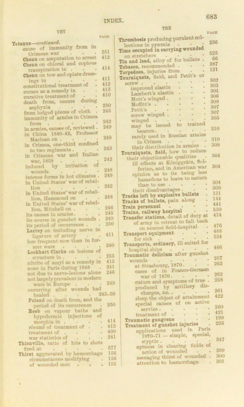 TET TEE PAGE in Tetanus—continued. criusn of immunity from Crimean war Clienu on amputation to arrest Chenu on chloral and copious transpiration in . Clienu on tow and opiate dress- ings in . • • • constitutional treatment ot curare as a remedy in . curative treatment of death from, occurs during asphyxia • from lodged pieces of cloth . immunity of armies in Crimea from . - • , • * in armies, causes of, reviewed . in China 1840-42, Professor Maclean on . • • • in Crimea, one-third confined to two regiments . • in Crimean war and Italian war, I860 . • • • induced by irritation of wounds . intense forms in hot climates . in United States’ war of rebel- lion in United States’ war of rebel- lion, Hammond on in United States’ war of rebel- lion, Mitchell on . its causes in armies. . • its course in gunshot wounds . its jieriod of occurrence . Larrey on including nerve in ligature of artery less frequent now than in for- mer wars .... Lockhart Clarke on lesions of structure in. . • nitrite of amyl as a remedy in none in Paris during 1848 not due to nerve-lesions alone not largely prevalent in modern wars in Europe . occurring after wounds had healed . 245-60 Poland on death from, and the period of its occurrence Beeb on vapour baths and hypodermic injections of morphia in . resume of treatment of . treatment of . wut statistics of Thionville, ratio of hits to shots fired at . ... . Thirst aggravated by haemorrhage circumstances modifying of wounded men ... 251 412 414 411 412 413 410 250 245 242 240 | 248 j 243 | °42 248 249 242 248 246 245 , 240 , 250 411 240 253 415 241 246 249 250 414 413 409 241 577 156 156 155 to trained Thrombosis producing purulent col- lections in pyaemia . • • Time occupied in carrying wounded on stretchers . • • * Tin and lead, alloy of for bullets . Tobacco, recommended . Torpedoes, injuries from Tourniquets, field, and Petit s or screw . improved elastic Lambert’s elastic Mott’s winged . Moffitt’s . Petit’s screw winged . winged . may lie issued bearers. rarolv used in Russian armies in Crimea • • ; their distribution in armies . Tourniquets, field, how to reduce their objectionable qualities . ill effects at Koniggratx, Bol- ferino, and in American war opinion as to its being less hazardous to leave to nature than to use . their disadvantages. Tracks left by explosive bullets Tracks of bullets, pain along Train personnel Trains, railway hospital • Transfer stations, detail of duty at of army in retreat to fall back on nearest field-hospital Transport equipment for sick . • • Transports, ordinary, ill suited for hospital ships . • • • Traumatic delirium after gunshot wounds at Strasbourg, 1870. cases of in 1 ranco-Oerman war of 1870. nature and symptoms of true . produced by artillery dis- charges, Ace. . • sleep the object of attainment special causes of on active service treatment of . • • • Traumatic gangrene • • Treatment of gunshot injuries ^ . ■ applications used in Paris 18f 0-71 — simple, special, styptic. • • • • aptness in clearing fields of action of wounded assuaging thirst of wounded . attention to haemorrhage PAGE 236 625 66 387 121 302 303 304 306 308 307 307 305 310 310 308 304 304 304 303 131 144 441 550 474 476 488 624 466 257 262 262 268 261 422 260 421 199 293 347 299 300 301