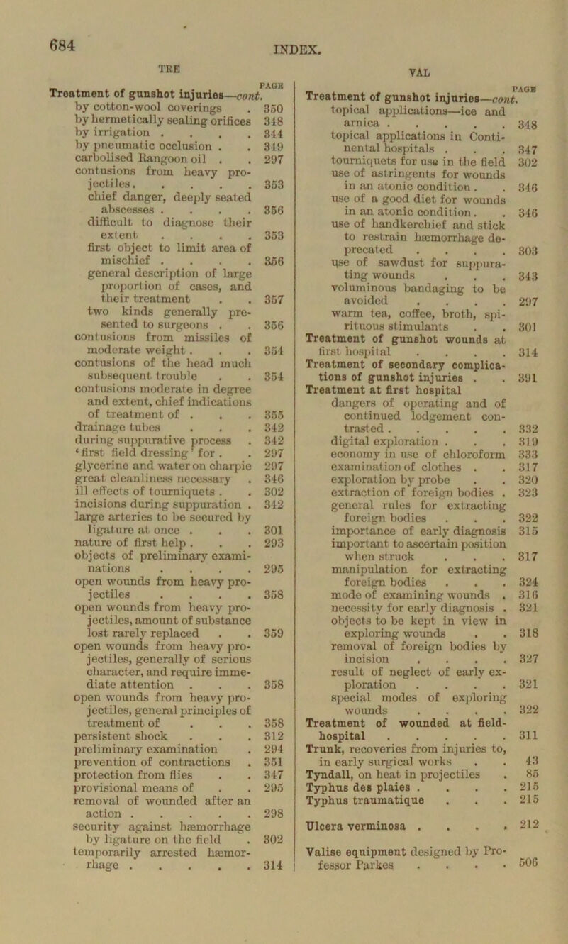 TRE _ „ PAGE Treatment of gunshot injuries—cont. by cotton-wool coverings . 350 by hermetically sealing orifices 348 by irrigation . . . .344 by pneumatic occlusion . . 349 carbolised Rangoon oil . . 297 contusions from heavy pro- jectiles 353 chief danger, deeply seated abscesses .... 356 difficult to diagnose their extent .... 353 first object to limit area of mischief .... 356 general description of large proportion of cases, and their treatment . . 357 two kinds generally pre- sented to surgeons . . 356 contusions from missiles of moderate weight. . . 354 contusions of the head much subsequent trouble . . 354 contusions moderate in degree and extent, chief indications of treatment of . . . 355 drainage tubes . . . 342 during suppurative process . 342 ‘ first field dressing ’ for . . 297 glycerine and water on charpie 297 great cleanliness necessary . 346 ill effects of tourniquets . . 302 incisions during suppuration . 342 large arteries to be secured by ligature at once . . . 301 nature of first help . . . 293 objects of preliminary exami- nations .... 295 open wounds from heavy pro- jectiles .... 358 open wounds from heavy pro- jectiles, amount of substance lost rarely replaced . . 359 open wounds from heavy pro- jectiles, generally of serious character, and require imme- diate attention . . . 358 open wounds from heavy pro- jectiles, general principles of treatment of 358 persistent shock . . .312 preliminary examination . 294 prevention of contractions . 351 protection from flies . . 347 provisional means of . . 295 removal of wounded after an action 298 security against hiemorrhage by ligature on the field . 302 temporarily arrested hemor- rhage ..... 314 | VAL _ PAGE Treatment of gunshot injuries—runt. topical applications—ice and arnica 348 topical applications in Conti- nental hospitals . . . 347 tourniquets for use in the field 302 use of astringents for wounds in an atonic condition . . 346 use of a good diet for wounds in an atonic condition. . 346 use of handkerchief and stick to restrain hemorrhage do- precated . . . .303 qse of sawdust for suppura- ting wounds . . . 343 voluminous bandaging to be avoided .... 297 warm tea, coffee, broth, spi- rituous stimulants . . 301 Treatment of gunshot wounds at first hospital .... 314 Treatment of secondary complica- tions of gunshot injuries . .391 Treatment at first hospital dangers of operating and of continued lodgement con- trasted 332 digital exploration , . .319 economy in use of chloroform 333 examination of clothes . . 317 exploration by probe . . 320 extraction of foreign bodies . 323 general rules for extracting foreign bodies . . .322 importance of early diagnosis 315 important to ascertain position when struck . . .317 manipulation for extracting foreign bodies . . . 324 mode of examining wounds . 316 necessity for early diagnosis . 321 objects to be kept in view in exploring wounds . .318 removal of foreign bodies by incision .... 327 result of neglect of early ex- ploration .... 321 special modes of exploring wounds .... 322 Treatment of wounded at field- hospital 311 Trunk, recoveries from injuries to, in early surgical works . . 43 Tyndall, on heat in projectiles . 85 Typhus des plaies . . . .215 Typhus traumatique . . .215 Ulcera verminosa .... 212 Valise equipment designed by Pro fessor Parkes