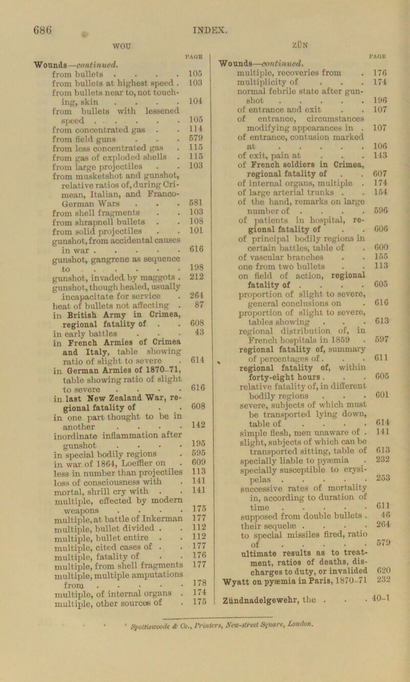 wou Wounds—continued. from bullets .... from bullets at highest speed . from bullets near to, not touch- ing, skin .... from bullets with lessened speed from concentrated gas . from field guns from less concentrated gas from gas of exploded shells from large projectiles from musketshot and gunshot, relative ratios of, during Cri- mean, Italian, and Franco- German Wars from shell fragments from shrapnell bullets from solid projectiles gunshot, from accidental causes in war . . gunshot, gangrene as sequence to gunshot, invaded by maggots . gunshot, though healed, usually incapacitate for service heat of bullets not affecting . in British Army in Crimea, regional fatality of in early battles in French Armies of Crimea and Italy, table showing ratio of slight to severe in German Armies of 1870-71, table showing ratio of slight to severe .... in last New Zealand War, re- gional fatality of in one part thought to be in another . • • inordinate inflammation after gunshot .... in special bodily regions in war of 1864, Loeffler on less in number than projectiles loss of consciousness with mortal, shrill cry with . multiple, effected by modern weapons . multiple, at battle of Inkerman multiple, bullet divided . multiple, bullet entire . multiple, cited cases of . multiple, fatality of multiple, from shell fragments multiple, multiple amputations from multiple, of internal organs . multiple, other sources of PAGE 106 103 104 105 114 67!* 116 115 103 681 103 108 101 616 108 212 264 87 608 43 614 616 608 142 106 605 600 113 141 141 175 177 112 112 177 176 177 178 174 175 ZUN W o unds—continued. multiple, recoveries from multiplicity of normal febrile state after gun- shot of entrance and exit of entrance, circumstances modifying appearances in . of entrance, contusion marked at of exit, pain at of French soldiers in Crimea, regional fatality of of internal organs, multiple . of large arterial trunks . of the hand, remarks on largo number of of patients in hospital, re- gional fatality of of principal bodily regions in certain battles, table of of vascular branches one from two bullets on field of action, regional fatality of . proportion of slight to severe, general conclusions on proportion of slight to severe, tables showing regional distribution of, in French hospitals in 1859 regional fatality of, summary % of percentages of. regional fatality of, within forty-eight hours. relative fatality of, in different bodily regions severe, subjects of which must be transported lying down, table of .... simple flesh, men unaware of . slight, subjects of which can be t ransported sitting, table of specially liable to pyaemia specially susceptible to erysi- pelas successive rates of mortality in, according to duration of time . supposed from double bullets . their sequela; . . . to special missiles fired, ratio of ultimate results as to treat- ment, ratios of deaths, dis- charges to duty, or invalided Wyatt on pyaemia in Paris, 1870-71 Ziindnadelgewehr, the . • Spottutcoode it Co., Printers, New-street Square, London. PAOK 176 174 196 107 107 106 14.3 607 174 154 596 006 600 155 113 605 616 613 597 611 605 601 614 141 613 232 253 611 46 264 579 620 232 40-1