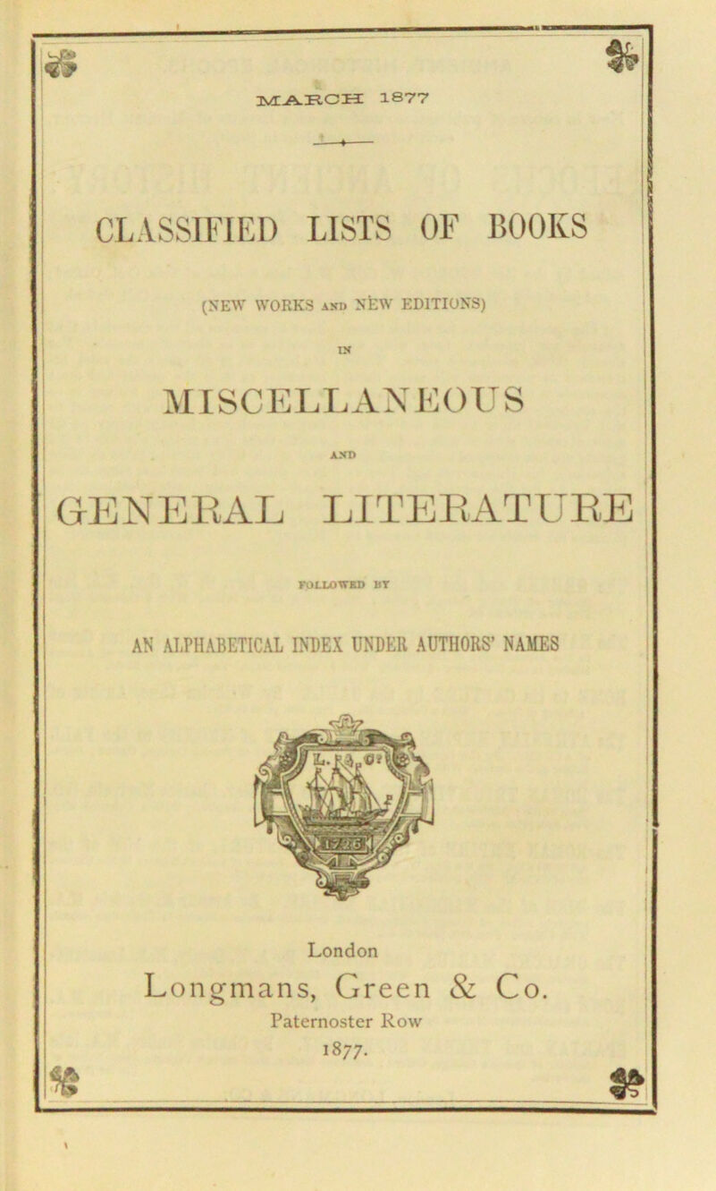 MARCH 1877 & % CLASSIFIED LISTS OF BOOKS (NEW WORKS and NEW EDITIONS) IN MISCELLANEOUS AND GENERAL LITERATURE FOLLOWED BY AN ALPHABETICAL INDEX UNDER AUTHORS’ NAMES London Longmans, Green & Co, Paternoster Row 1877. 5?