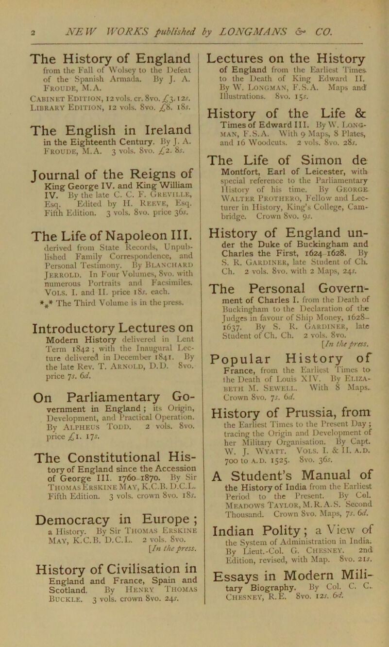 The History of England from the Fall of Wolsey to the Defeat of the Spanish Armada. By J. A. Froude, M.A. Cabinet Edition, 12 vols. cr. 8vo. £3.12.1-. Library Edition, 12 vols. 8vo. £&. i8r. The English in Ireland in the Eighteenth Century. By J. A. I Froude, M.A. 3 vols. 8vo. £2. 8r. Journal of the Reigns of King George IV. and King William IV. By the late C. C. F. Greville, Esq. Edited by H. Reeve, Esq. Fifth Edition. 3 vols. 8vo. price 36s. The Life of Napoleon III. derived from State Records, Unpub- lished Family Correspondence, and Personal Testimony. By Blanchard Jerrold. In Four Volumes, 8vo. with numerous Portraits and Facsimiles. Vols. I. and II. price i8j. each. *#* The Third Volume is in the press. Introductory Lectures on Modern History delivered in Lent Term 1842 ; with the Inaugural Lec- ture delivered in December 1841. By the late Rev. T. Arnold, D.D. 8vo. price 7s. 6d. On Parliamentary Go- vernment in England ; its Origin, Development, and Practical Operation. By Alpheus Todd. 2 vols. 8vo. price £1. 17s. The Constitutional His- tory of England since the Accession of George III. 1760 1870. By Sir Thomas Erskine May, K.C.B. D.C.L. Fifth Edition. 3 vols. crown 8vo. i8r. Democracy in Europe ; a History. By Sir Thomas Erskine May, K.C.B. D.C.L. 2 vols. 8vo. [In the press. History of Civilisation in England and France, Spain and Scotland. By Henry Thomas Buckle. 3 vols. crown 8vo. 24^. Lectures on the History of England from the Earliest Times to the Death of King Edward II. By W. Longman, F.S.A. Maps and Illustrations. 8vo. 15.1. History of the Life & Times of Edward III. By W. Long- man, F.S.A. With 9 Maps, 8 Plates, and 16 Woodcuts. 2 vols. 8vo. 28r. The Life of Simon de Montfort, Earl of Leicester, with special reference to the Parliamentary History of his time. By George WALTER PROTHERO, P'ellow and Lec- turer in History, King’s College, Cam- bridge. Crown 8vo. <)s. History of England un- der the Duke of Buckingham and Charles the First, 1624 1628. By S. R. Gardiner, late Student of Ch. Ch. 2 vols. 8vo. with 2 Maps, 24s. The Personal Govern- ment of Charles I. from the Death of Buckingham to the Declaration of the Judges in favour of Ship Money, 1628- 1637. By S. R. Gardiner, late Student of Ch. Ch. 2 vols. 8vo. [In the press. Popular History of France, from the Earliest Times to the Death of Louis XIV. By Eliza- beth M. Sewell. With 8 Maps.. Crown 8vo. 7s. Gd. History of Prussia, from the Earliest Times to the Present Day ; tracing the Origin and Development of her Military Organisation. By Capt. W. J. Wyatt. Vols. I. & II. a. d. 700 to a. d. 1525. 8vo. 36s. A Student’s Manual of the History of India from the Earliest Period to the Present. By Cel. Meadows Taylor, M.R. A. S. Second Thousand. Crown 8vo. Maps, Js. Git. Indian Polity; a View of the System of Administration in India. By Lieut.-Col. G. Chesney. 2nd Edition, revised, with Map. Svo. 21 s. Essays in Modern Mili- tary Biography. By Col. C. C.. Chesney, R. E. 8vo. 12s. Gd.