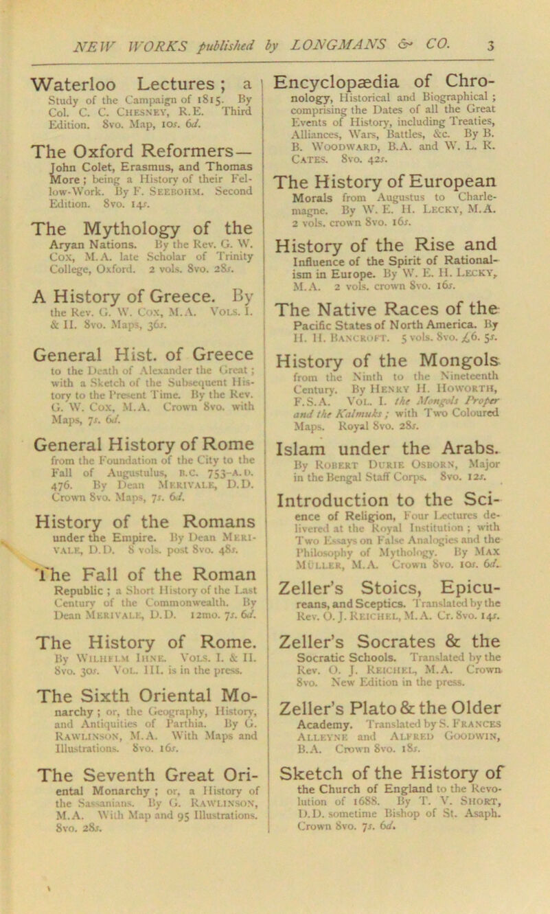Waterloo Lectures ; a ' Study of the Campaign of 1S15. By Col. C. C. Chesney, R.E. Third Edition. Svo. Map, 10s. 6d. The Oxford Reformers— John Colet, Erasmus, and Thomas j More ; being a History of their Eel- j low-Work. By F. Seebohm. Second Edition. Svo. 14y. The Mythology of the Aryan Nations. By the Rev. G. W. | Cox, M.A. late Scholar of Trinity College, Oxford. 2 vols. 8vo. 2Sr. A History of Greece. By the Rev. G. \Y. Cox, M.A. Vols. I. | & II. Svo. Maps, 36s. General Hist, of Greece to the Death of Alexander the Great; with a Sketch of the Subsequent His- tory to the Present Time. By the Rev. G. W. Cox, M.A. Crown Svo. with Maps, 7s. Gd. General History of Rome from the Foundation of the City to the Fall of Augustulus, n.c. 753—a. i>. 476. By Dean Mkrivale, D.D. Crown Svo. Maps, 7s. Gd, History of the Romans under the Empire. By Dean Meri- vale, D. D. 8 vols. post Svo. 48*. The Fall of the Roman Republic ; a Short History of the Last Century of the Commonwealth. By Dean Merivale, D.D. t2mo. ]s. Gd. The History of Rome. By Wilhelm Ihne. Vols. I. & II. 1 Svo. 30.L Vol. III. is in the press. The Sixth Oriental Mo- narchy; or, the Geography, History, and Antiquities of Parthia. By G. Rawlinson, M.A. With Maps and Illustrations. Svo. i6r. Encyclopaedia of Chro- nology, Historical and Biographical ; comprising the Dates of all the Great Events of History, including Treaties, Alliances, Wars, Battles, &c. By B. B. Woodward, B.A. and W. L. K. Cates. Svo. 42*. The History of European Morals from Augustus to Charle- magne. By W. E. H. Lecky, M.A. 2 vols. crown Svo. 16s. History of the Rise and Influence of the Spirit of Rational- ism in Europe. By W. E. H. Lecky, M.A. 2 vols. crown Svo. l6r. The Native Races of the Pacific States of North America. By II. II. Bancroft. $ vols. Svo. £6. 5*. History of the Mongols from the Ninth to the Nineteenth Century. By Henry H. IIoworth, F.S.A. Vol. I. the Mongols 1'roper ami the Kaltnuks ; with Two Coloured Maps. Royal Svo. 2Sr. Islam under the Arabs. By Robert Durik Osborn, Major in the Bengal Staff Corps. 8vo. 12s. Introduction to the Sci- ence of Religion, Four lectures de- livered at the Royal Institution ; with Two Essays on False Analogies and the Philosophy of Mythology. By Max Muller, M.A. Crown Svo. tor. Gd. Zeller’s Stoics, Epicu- reans, and Sceptics. Translated by the Rev. O. J. Reichel, M.A. Cr. Svo. 14J. Zeller’s Socrates & the Socratic Schools. Translated by the Rev. O. J. Reichel, M.A. Crown 8vo. New Edition in the press. Zeller’s Plato & the Older Academy. Translated by S. Frances Alleyne and Alfred Goodwin, B.A. Crown 8vo. i8r. The Seventh Great Ori- ental Monarchy ; or, a History of the Sassanians. By G. Rawlinson, M.A. With Map and 95 Illustrations. 8vo. 28j. Sketch of the History of the Church of England to the Revo- lution of 1688. By T. V. Short, D.D. sometime Bishop of St. Asaph. Crown Svo. 7s. Gd.