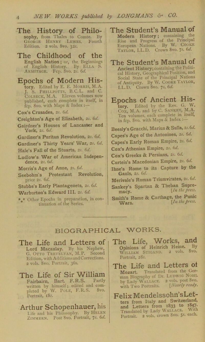 The History of Philo- sophy, from Thales to Comte. By George Henry Lewes. Fourth Edition. 2 vols. 8vo. 32s. The Childhood of the English Nation; or, the Beginnings of English History. By Ella S. Armitage. Fcp. 8vo. 2s. 6d. Epochs of Modern His- tory. Edited by E. Ii. Morris, M.A. J. S. Phillpotts, B.C.L. and C. COLBECK, M.A. Eleven volumes now published, each complete in itself, in fcp. 8vo. with Maps & Index :— Cox’s Crusades, 2s. 6d. Creighton’s Age of Elizabeth, 2s. 6d. Gairdner’s Houses of Lancaster and York, 2s. 6d Gardiner’s Puritan Revolution, 2s. 6d. Gardiner’s Thirty Years’ War, 2s. 6d. Hale’s Fall of the Stuarts, 2r. 6J. Ludlow’s War of American Indepen- dence, 2 s. 6d. Morris’s Age of Anne, 2s. 6J. Seebohm's Protestant Revolution, price 2s. 6d. Stubbs’s Early Plantagenets, 2s. 6d. Warburton’s Edward III. 2s. 6d. *** Other Epochs in preparation, in con- tinuation of the Series. The Student’s Manual of Modern History; containing the Rise and Progress of the Principal European Nations. By W. Cooke Taylor, LL.D. Crown 8vo. 7s. 6d. The Student’s Manual of Ancient History, containing the Politi- cal History, Geographical Position, and Social State of the Piincipal Nations of Antiquity. By W. Cooke Taylor, LL.D. Crown 8vo. 7s. 6d. Epochs of Ancient His- tory. Edited by the Rev. G. W. Cox, M.A. and by C. Sankey, M.A. Ten volumes, each complete in itself, in fcp. Svo. with Maps & Index : Beesly’s Gracchi, Marius & Sulla, 2s.6d. Capes’s Age of the Antonines, 2s. 6d. Capes’s Early Roman Empire, 2s. 6d. Cox’s Athenian Empire, 2s. 6d. Cox’s Greeks & Persians, 2s. 6d. Curteis’s Macedonian Empire, 2s. 6d. Ihne’s Rome to its Capture by the Gauls, 2s. 6d. Merivale’s Roman Triumvirates, 2s. 6d. Sankey’s Spartan & Theban Supre- macy. [/w press. Smith’s Rome & Carthage, the Punic Wars. \.In the press. BIOGRAPHICAL WORKS. The Life and Letters of Lord Macaulay. By his Nephew, G. Otto Trevelyan, M.P. Second Edition, with Additionsand Corrections. 2 vols. Svo. Portrait, 36s. The Life of Sir William Fairbairn, Bart. F.R.S. Partly written by himself; edited and com- pleted by W. Tole, F.R.S. Svo. Portrait, t8.r. Arthur Schopenhauer, his Life and his Philosophy. By Helen Zimmern. Post Svo. Portrait, s. 6d. The Life, Works, and Opinions of Heinrich Heine. By William Stigand. 2 vols. Svo. Portrait, 28s. The Life and Letters ol Mozart. Translated from the Ger- man Biography of Dr. LUDWIG Nohl by Lady Wallace. 2 vols. post Svo. with Two Portraits. [Nearly ready. Felix Mendelssohn’sLet- ters from Italy and Switzerland, and Letters from 1833 to 1847. Translated by Lady W ALLACE. it 1 Portrait. 2 vols. crown Svo. Sr. each.