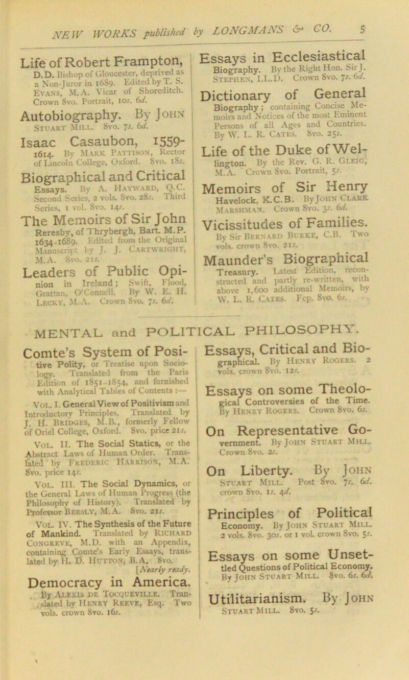 Life of Robert Frampton, D. D. Bishop of Gloucester, deprived as j a Non-Juror in 1689. Edited by T. S. Evans, M.A. Vicar of Shoreditch, j Crown Svo. Portrait, ior. 6d. Autobiography. By John Stuart Mill. Svo. 7d. Isaac Casaubon, I559- 1614. By Mark Pattison, Rector ; of Lincoln College, Oxford. Svo. iSs. Biographical and Critical Essays. By A. Hayward, Q.C. Second Series, 2 vols. Svo. 2Sr. 1 bird Series, 1 vol. Svo. 14L The Memoirs of Sir John Reresby, of Thrybergh, Bart. M. P. 1634-1689. Edited from the Original ; Manuscript by J. J. Cartwright, i M. A. Svo. 2 ix. Leaders of Public Opi- nion in Ireland; Swift, Flood, Grattan, O’Connell. By W. E. If. LkcKY, M.A. Crown Svo. 7s. 6d. Essays in Ecclesiastical Biography. Bv the Right Hon. Sir J. Stephen, LL.D. Crown Svo. 7s. 6d. Dictionary of General Biography; containing Concise Me- moirs and Notices of the most Eminent Persons of all Ages and Countries. By W. L. R. Cates. Svo. 25s. Life of the Duke of Wel- lington. By the Rev. G. R. Gleio, M.A. ' Crown Svo. Portrait, 5J. Memoirs of Sir Henry Havelock, K.C.B. By John Clark Marshma.n. Crown Svo. y. d. Vicissitudes of Families. By Sir Bernard Burke, C.B. I wo vols. crown Svo. 21s. Maunder’s Biographical Treasury. Latest Edition, recon- structed and partly re-written, with above 1,600 additional Memoirs, by W. L. R. Cates. Fcp. Svo. 6s. MENTAL and POLITICAL PHILOSOPH\. Comte’s System of Posi- tive Polity, or Treatise upon Socio- ; logy. Translated from the Paris Edition of 1S51-1S54, and furnished with Analytical Tables of Contents :— Vol. 1. General View of Positivism and Introductory Principles. Translated by J. H. Bridges, M.B., formerly Fellow of Oriel College, Oxford. Svo. price 2Is. Vol. II. The Social Statics, or the ! Abstract Laws of Human Order. Trans- lated by Frederic Harrison, M.A. Svo. price 14.L Vol. III. The Social Dynamics, or | the General Laws of Human Progress (the i Philosophy of History). Translated by j Professor Bkesly, M.A. Svo. 21s. Vol. IV. The Synthesis of the Future of Mankind. Translated by Richard Congreve, M.D. with an Appendix, | containing Comte’s Early Essays, trans- lated by H. D. Hutton, B.A. 8vo. [Asariy rhidy. Democracy in America. By Alexis de Tocqueville. Tran- i , dated by Henry Reeve, Esq. Two j vols. crown Svo. 16s. Essays, Critical and Bio- graphical. By IIenrv Rogers. 2 vols. crown Svo. 12s. Essays on some Theolo- gical Controversies of the Time. By Henry Rogers. Crown 8vo. 6s. On Representative Go- vernment. By John Stuart Mill. Crown Svo. 2s. On Liberty. By John Stuart Mill. Post Svo. 7s. d. crown Svo. Is. qd. Principles of Political Economy. By John Stuart Mill. 2 vols. 8vo. 30X. or 1 vol crown 8vo. 5r. Essays on some Unset- tled Questions of Political Economy. By John Stuart Mill. 8vo. 6s. 6d. Utilitarianism. By John Stuart Mill. 8vo. Sr.