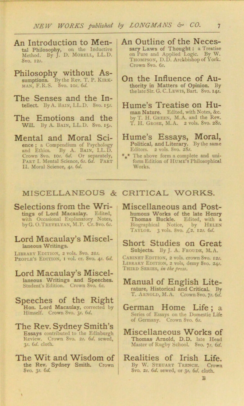 An Introduction to Men- tal Philosophy, on the Inductive Method. By J. D. Morell, LL.D. Svo. 12s. Philosophy without As- sumptions. By the Rev. T. P. Kirk- man, F.R.S. Svo. iox. 6d. The Senses and the In- tellect. By A. Bain, LL.D. Svo. 15s. The Emotions and the Will. By A. Bain, I.L.D. 8vo. 15.,. Mental and Moral Sci- ence ; a Compendium of Psychology and Ethics. By A. Bain, LL. D. Crown Svo. 10s. 6d. Or separately, Part I. Mental Science, 6s. 6d. Part II. Moral Science, 4r. 6d. An Outline of the Neces- sary Laws of Thought: a Treatise on Pure and Applied Logic. By W. Thompson, D.D. Archbishop of York. Crown Svo. 6s. On the Influence of Au- thority in Matters of Opinion. By the late Sir. G. C. Lewis, Bart. Svo. 14J. Hume’s Treatise on Hu- man Nature. Edited, with Notes, Sec. by T. H. Green, M.A. and the Rev. T. H. Grose, M. A. 2 vols. Svo. 28j. Hume’s Essays, Moral, Political, and Literary. By the same Editors. 2 vols. 8vo. 28/. *,* The above form a complete and uni- form Edition of Hume’s Philosophical Works. MISCELLANEOUS & CRITICAL WORKS. Selections from the Wri- tings of Lord Macaulay. Edited, with Occasional Explanatory Notes, byG. O.Trevelyan, M.P. Cr. Svo. 6x. Lord Macaulay’s Miscel- laneous Writings. Library Edition, 2 vols. 8vo. 2ix. People’s Edition, i vol. cr. 8vo. 41. 6d. Lord Macaulay’s Miscel- laneous Writings and Speeches. Student's Edition. Crown Svo. 6s. Speeches of the Right Hon. Lord Macaulay, corrected by Himself. Crown Svo. 31. 6d. The Rev. Sydney Smith’s Essays contributed to the Edinburgh Review. Crown 8vo. 2s. 6d. sewed, 3J. 6d. cloth. The Wit and Wisdom of the Rev. Sydney Smith. Crown Svo. 3-r. 6J. Miscellaneous and Post- humous Works of the late Henry Thomas Buckle. Edited, with a Biographical Notice, by Helen Taylor. 3 vols. 8vo. £2. 12s. 6d. Short Studies on Great Subjects. By J. A. Froude, M.A. Cabinet Edition, 2 vols. crown 8vo. 12s. Library Edition, 2 vols, demy 8vo. 241. Third Series, in the press. Manual of English Lite- rature, Historical and Critical. By T. Arnold, M.A. Crown 8vo. Js. 6d. German Home Life; a Series of Essays on the Domestic Life of Germany. Crown 8vo. 6s. Miscellaneous Works of Thomas Arnold, D.D. late Head Master of Rugby School. 8vo. 7s. 6d. Realities of Irish Life. By W. Stkuart Trench. Crown 8vo. 2s. 6d. sewed, or 3*. 6d. cloth. B