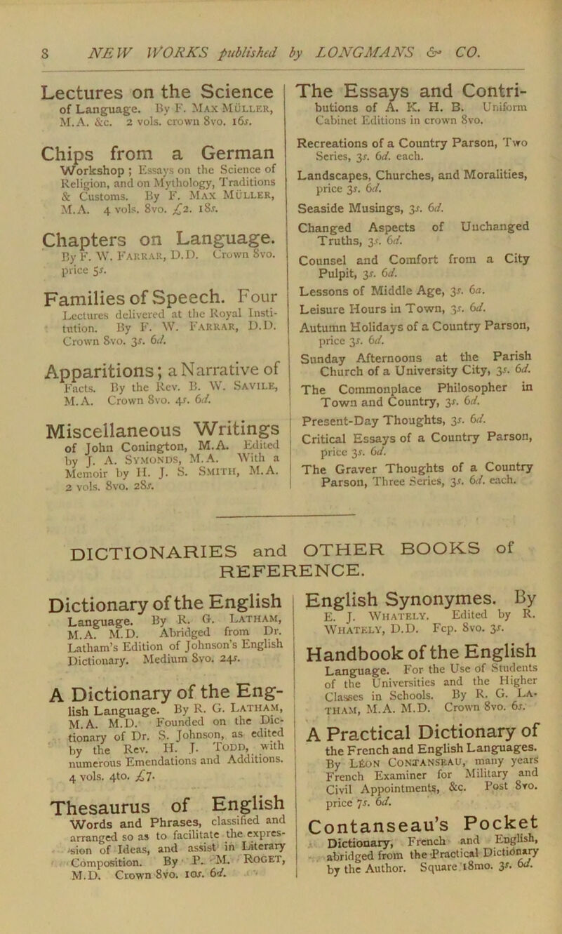 Lectures on the Science of Language. By F. Max Muller, M.A. &c. 2 vols. crown 8vo. i6r. Chips from a German Workshop ; Essays on the Science of Religion, and on Mythology, Traditions & Customs. By F. Max Muller, M.A. 4 vols. 8vo. £2. i8r. Chapters on Language. By F. W. Farrar, D. I). Crown Svo. price 5*. Families of Speech. Four Lectures delivered at the Royal Insti- tution. By F. W. Farrar, D.D. Crown Svo. 3*- Cl. Apparitions; a Narrative of Facts. By the Rev. B. W. Savile, M.A. Crown 8vo. 4*. 6d. Miscellaneous Writings of John Conington, M.A. Edited by J. A. Symonds, M.A. With a Memoir by H. J. S. SMITH, M.A. 2 vols. Svo. 2Sr. The Essays and Contri- butions of A. PL H. B. Uniform Cabinet Editions in crown Svo. Recreations of a Country Parson, Two Series, 3r. 6d. each. Landscapes, Churches, and Moralities, price 3*. 6<l. Seaside Musings, 3-r. 6</. Changed Aspects of Unchanged Truths, 3-n 6d. Counsel and Comfort from a City Pulpit, 3r. Cl. Lessons of Middle Age, 3.?. 6a. Leisure Hours in Town, 35. 6d. Autumn Holidays of a Country Parson, price y. 6d. Sunday Afternoons at the Parish Church of a University City, y. 6d. The Commonplace Philosopher in Town and Country, 3-r. 6d. Present-Day Thoughts, 3-r. 6d. Critical Essays of a Country Parson, price 3-r. 6d. The Graver Thoughts of a Country Parson, Three series, y. 6d. each. DICTIONARIES and OTHER BOOKS of REFERENCE. Dictionary of the English Language. By R. G. Latham, M.A. M.D. Abridged from Dr. Latham’s Edition of Johnson’s English Dictionary. Medium Svo. 241. A Dictionary of the Eng- lish Language. By R. G. Latham, M.A. M.D. Founded on the Die- , tionary of Dr. $■ Johnson, as edited , by the Rev. H. J. Todd, with numerous Emendations and Additions. ; 4 vols. 4to. £]. Thesaurus of English Words and Phrases, classified and arranged so as to facilitate the expres- sion of Ideas, and assist in Literary Composition. By P-' M. Rogei, M.D. Crown 8vo. ioj. 6d. English Synonymes. By E. J. Whately. Edited by R. Whately, D.D. Fcp. 8vo. 3*. Handbook of the English Language. For the Use of Students of the Universities and the Higher Classes in Schools. By R. G. La- tham, M.A. M.D. Crown 8vo. 6s. A Practical Dictionary of the French and English Languages. By L£on Contanseau, many years French Examiner for Military and Civil Appointments, &c. Post Sro. price 7s. 6d. Contanseau’s Pocket Dictionary, French and English, abridged from the Practical Dictionary by the Author. Square i8mo. 3x. od.