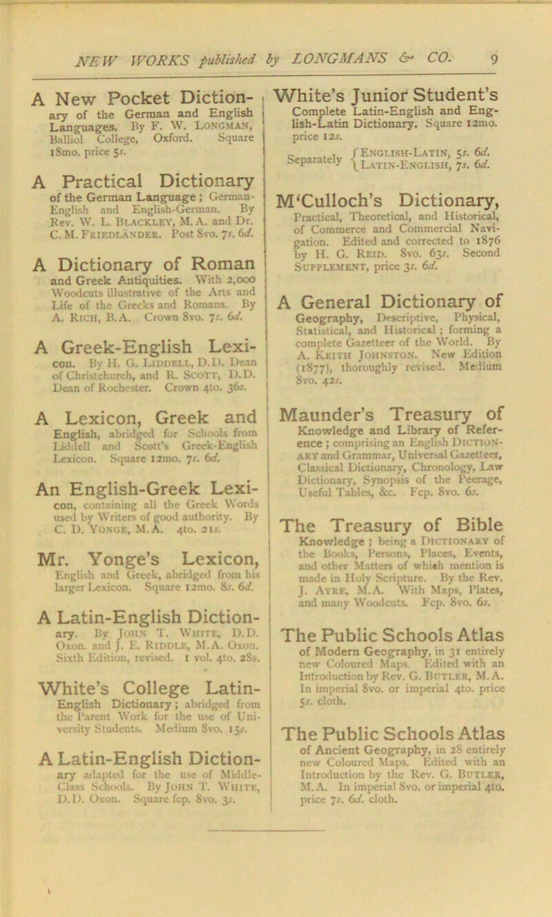 A New Pocket Diction- ary of the German and English Languages. By F. W. Longman, Balliol College, Oxford. Square iSmo. price Sr. A Practical Dictionary of the German Language ; German- English and English-German. By Kev. W. L. Blackley, M.A. and Dr. C. M. Friedlander. Post 8vo. ^s. 6d. A Dictionary of Roman and Greek Antiquities. With 2,000 Woodcuts illustrative of the Arts and Life of the Greeks and Romans. By A. Rich, B.A. Crown 8vo. 7-r. 6d. A Greek-English Lexi- con. By H. G. Liddell, D.D. Dean of Christchurch, and R. Scott, D.D. Dean of Rochester. Crown 4to. 36/. A Lexicon, Greek and English, abridged for Schools from Liddell and Scott’s Greek-English Lexicon. Square i2mo. 7s. 6d. An English-Greek Lexi- con, containing all the Greek Words used by Writers of good authority. By C. D. Yonge, M.A. 4to. 2is. Mr. Yonge’s Lexicon, English and Greek, abridged from his larger Lexicon. Square i2mo. 8s. 6d. A Latin-English Diction- ary. By John T. White, D.D. Oxon. and j. E. Riddle, M.A. Oxon. Sixth Edition, revised. 1 vol. 4to. 28s. White’s College Latin- English Dictionary; abridged from the Parent Work for the use of Uni- versity Students. Medium Svo. 15r. A Latin-English Diction- ary adapted for the use of Middle- Class Schools. By John T. White, 1). D. Oxon. Square fcp. 8vo. 3.C. White’s Junior Student’s Complete Latin-English and Eng- lish-Latin Dictionary. Square i2mo. price 12 s. c. , , f English-Latin, Jr. 6d. ^.eparaie y ^latin.jjNglish, 7s. 6d. M‘Culloch’s Dictionary, Practical, Theoretical, and Historical, of Commerce and Commercial Navi- gation. Edited and corrected to 1876 by H. G. Reid. 8vo. 63.1. Second Supplement, price 3-r. 6d. A General Dictionary of Geography, Descriptive, Physical, Statistical, and Historical ; forming a complete Gazetteer of the World. By A. Keith Johnston. New Edition (1877), thoroughly revised. Medium 8vo. 42s. Maunder’s Treasury of Knowledge and Library of Refer- ence ; comprising an English Diction- ary and Grammar, Universal Gazetteer, Classical Dictionary, Chronology, Law Dictionary, Synopsis of the Peerage, Useful Tables, &c. Fcp. Svo. 6s. ! The Treasury of Bible Knowledge ; being a Dictionary of the Books, Persons, Places, Events, and other Matters of which mention is made in Holy Scripture. By the Rev. J. Ayre, M.A. With Maps, Plates, and many Woodcuts. Fcp. 8vo. 6s. The Public Schools Atlas of Modern Geography, in 31 entirely new Coloured Maps. Edited with an Introduction by Rev. G. Butler, M.A. In imperial 8vo. or imperial 4to. price 5*. cloth. | The Public Schools Atlas of Ancient Geography, in 28 entirely new Coloured Maps. Edited with an Introduction by the Rev. G. Butler, M.A. In imperial 8vo. or imperial 4to. price 7s. 6d. cloth.