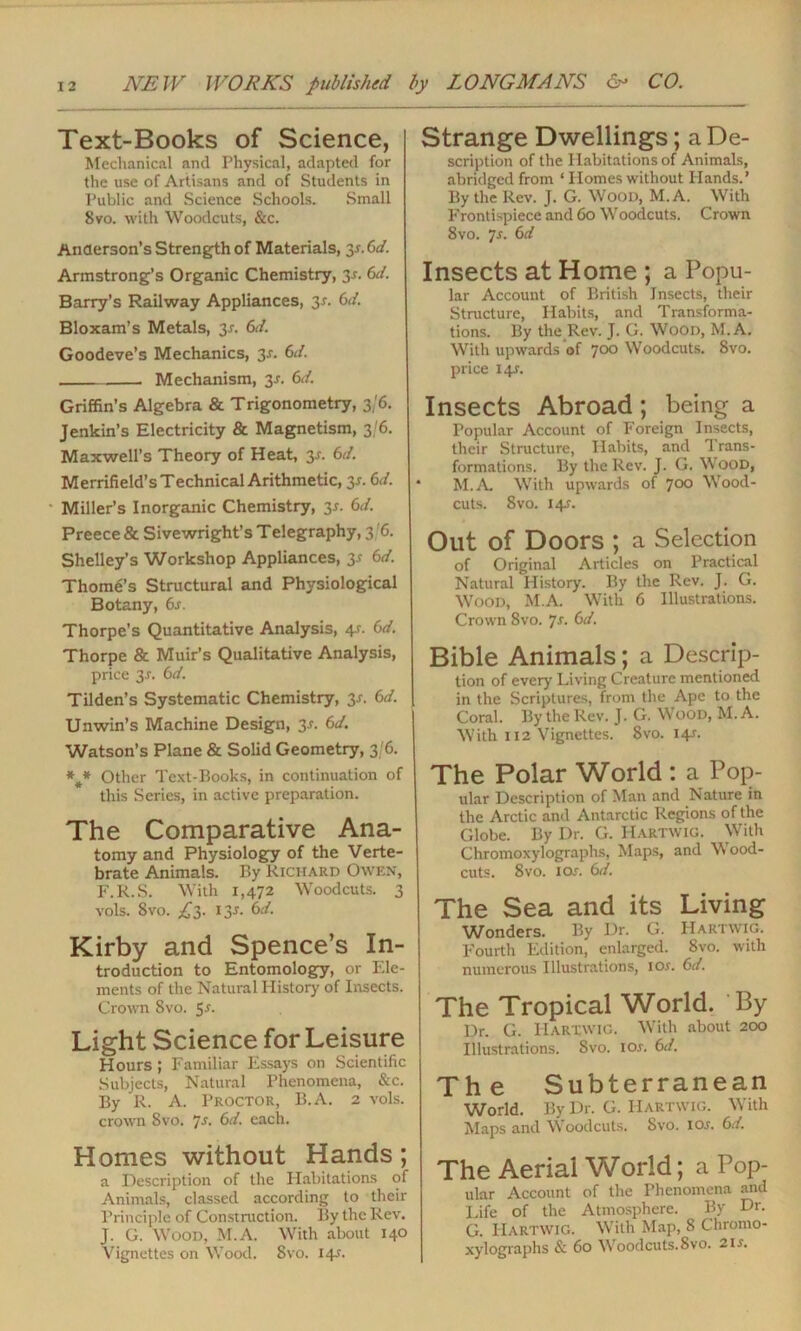 Text-Books of Science, Mechanical and Physical, adapted for the use of Artisans and of Students in Public and Science Schools. Small 8 vo. with Woodcuts, &c. Anderson’s Strength of Materials, 3s.6d. Armstrong’s Organic Chemistry, 3-r. 6d. Barry’s Railway Appliances, 3-r. 6d. Bloxam’s Metals, 3-r. 6d. Goodeve’s Mechanics, 3-r. Cl. Mechanism, 3-r. 6d. Griffin’s Algebra & Trigonometry, 3/6. Jenkin’s Electricity & Magnetism, 3/6. Maxwell’s Theory of Heat, 3-r. 6d. Merrifield’s Technical Arithmetic, 3*. Cl. Miller’s Inorganic Chemistry, 3*. Cl. Preece & Sivewright’s Telegraphy, 3 '6. Shelley’s Workshop Appliances, 3r 6d. Thome’s Structural and Physiological Botany, 6s. Thorpe’s Quantitative Analysis, 4s. 6d. Thorpe & Muir’s Qualitative Analysis, price y. 6d. Tilden’s Systematic Chemistry, 3r. 6d. Unwin’s Machine Design, 3s. 6d. Watson’s Plane & Solid Geometry, 3 6. Other Text-Rooks, in continuation of this Series, in active preparation. The Comparative Ana- tomy and Physiology of the Verte- brate Animals. By Richard Owen, F.R.S. With 1,472 Woodcuts. 3 vols. 8vo. 13J. 6d. Kirby and Spence’s In- troduction to Entomology, or Ele- ments of the Natural History of Insects. Crown Svo. 5r. Light Science for Leisure Hours; Familiar Essays on Scientific Subjects, Natural Phenomena, &c. By R. A. Proctor, B.A. 2 vols. crown Svo. 7s- Cl. each. Homes without Hands; a Description of the Habitations of Animals, classed according to their Principle of Construction. By the Rev. J. G. Wood, M.A. With about 140 Vignettes on Wood. Svo. 14J. Strange Dwellings; a De- scription of the Habitations of Animals, abridged from ‘ Homes without Hands.’ By the Rev. J. G. Wood, M.A. With Frontispiece and 60 Woodcuts. Crown 8vo. *]s. 6d Insects at Home ; a Popu- lar Account of British Insects, their Structure, Habits, and Transforma- tions. By the Rev. J. G. Wood, M.A. With upwards‘of 700 Woodcuts. Svo. price 14J. Insects Abroad; being a Popular Account of Foreign Insects, their Structure, Habits, and Trans- formations. By the Rev. J. G. Wood, * M.A With upwards of 700 Wood- cuts. 8 vo. 14^. Out of Doors ; a Selection of Original Articles on Practical Natural History. By the Rev. J. G. Wood, M.A. With 6 Illustrations. Crown Svo. js. 6d. Bible Animals; a Descrip- tion of every Living Creature mentioned in the Scriptures, from the Ape to the Coral. By the Rev. J. G. Wood, M.A. With 112 Vignettes. 8vo. 14-r. The Polar World : a Pop- ular Description of Man and Nature in the Arctic and Antarctic Regions of the Globe. By Dr. G. Hartwig. With Chromoxylographs, Maps, and \\ ood- cuts. Svo. 1 or. 6d. The Sea and its Living Wonders. By Dr. G. Hartwig. Fourth Edition, enlarged. Svo. with numerous Illustrations, 10s. 6d. The Tropical World. By Dr. G. IIartwig. With about 200 Illustrations. Svo. 10s. 6d. The Subterranean World. By Dr. G. Hartwig. With Maps and Woodcuts. Svo. ioj. 6d. The Aerial Wodd; a Pop- ular Account of the Phenomena and Life of the Atmosphere. By Dr. G. Hartwig. With Map, 8 Chromo- xylographs & 60 Woodcuts.Svo. 2is.