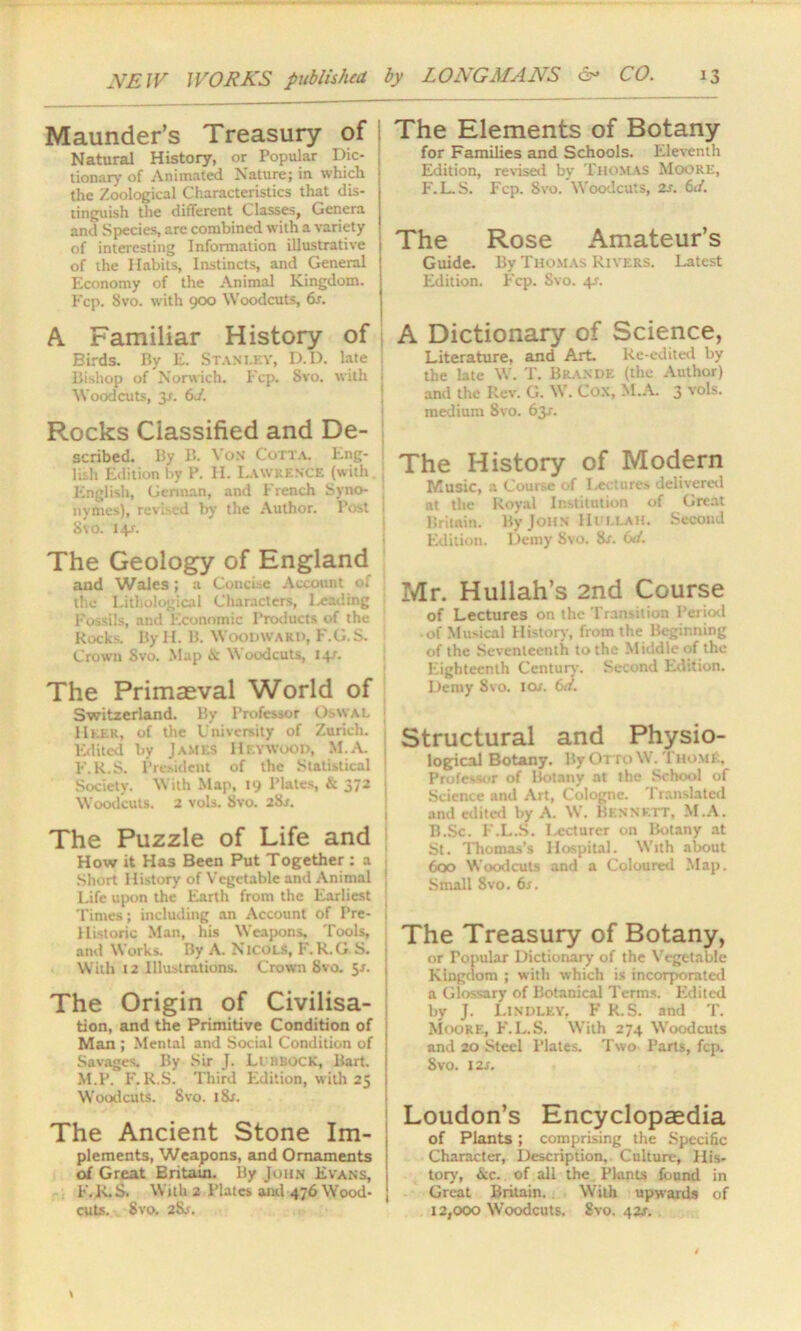 Maunder’s Treasury of Natural History, or Popular Die- | tionary of Animated Nature; in which the Zoological Characteristics that dis- tinguish the different Classes, Genera and Species, are combined with a variety of interesting Information illustrative of the Habits, Instincts, and General Economy of the Animal Kingdom. Fcp. 8vo. with 900 Woodcuts, 6r. A Familiar History of Birds. By E. Stanley, D.D. late Bishop of Norwich, Fcp. 8vo. with 1 Woodcuts, 3-r. 6 J. Rocks Classified and De- scribed. By B. Von Cotta. Eng- lish Edition by P. H. Lawrence (with English, German, and French Syno- nymes), revised by the Author. Post Svo. I+r. The Geology of England and Wales; a Concise Account of the Lithological Characters, Leading j Fossils, and Economic Products of the Rocks. By II. B. Woodward, F.G.S. Crown Svo. Map Woodcuts, 14.'. The Primaeval World of Switzerland. By Professor OswaL IIlek, of the University of Zurich. 1 Edited by JAMES HEYWOOD, M.A. j F.R.S. President of the Statistical ! Society. With Map, 19 Plates, & 372 : Woodcuts. 2 vols. Svo. 2Sr. The Puzzle of Life and j How it Has Been Put Together ; a Short History of Vegetable and Animal 1 Life upon the Earth from the Earliest j Times; including an Account of Pre- * Historic Man, his Weapons, Tools, and Works. By A. Nicols, F.R.G S. With 12 Illustrations. Crown Svo. 5*. The Origin of Civilisa- tion, and the Primitive Condition of Man ; Mental and Social Condition of Savages. By Sir J. Ll HBOCK, Bart. M.P. F.R.S. Third Edition, with 25 Woodcuts. Svo. i&r. The Ancient Stone Im- plements, Weapons, and Ornaments of Great Britain. By John Evans, F.K.S. With 2 Plates and 476 Wood- cuts. Svo. 28j. The Elements of Botany for Families and Schools. Eleventh Edition, revised by Thomas Moore, F.L.S. Fcp. 8vo. Woodcuts, is. 6J. The Rose Amateur’s Guide. By Thomas Rivers. Latest Edition. Fcp. Svo. 4/. A Dictionary of Science, Literature, and Art. Re-edited by the late W. T. Brande (the Author) and the Rev. G. \\. Cox, M.A. 3 vols. medium 8vo. 63J. The History of Modern Music, a Course of Lectures delivered at the Royal Institution of Great Britain. By JOHN Hi ei.ah. Second Edition. Demy Svo. Sr. 6d. Mr. Hullah’s 2nd Course of Lectures on the Transition Period of Musical History, from the Beginning of the Seventeenth to the Middle of the Eighteenth Century. Second Edition. Demy Svo. tor. 6d. Structural and Physio- logical Botany. By Otto \V. 'I hom£. Professor of Botany at the School of Science and Art, Cologne. Translated and edited by A. W. Bennett, M.A. B.Sc. E.L.S. I-ecturcr on Botany at St. Thomas’s Hospital. With alxmt 600 Woodcuts and a Coloured Map. Small 8vo. 6s. The Treasury of Botany, or Popular Dictionary of the Vegetable Kingdom ; with which is incorporated a Glossary of Botanical Terms. Edited by J. Lindley. F R.S. and T. Moore, F.L.S. With 274 Woodcuts and 20 Steel Plates. Two Parts, fcp. Svo. 12S. Loudon’s Encyclopaedia of Plants; comprising the Specific Character, Description, Culture, His- tory, &c. of all the Pknts found in Great Britain. With upwards of 12,000 Woodcuts. Svo. 422.