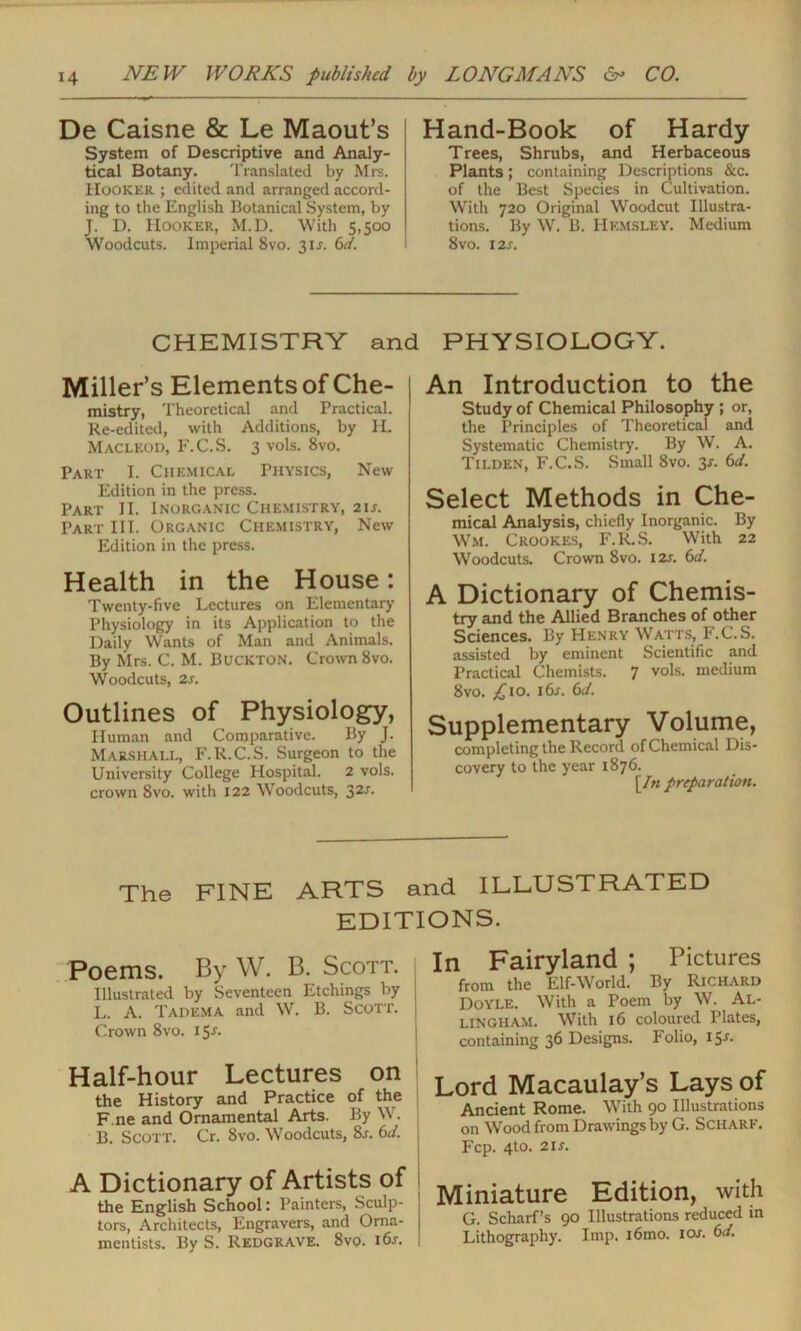 De Caisne & Le Maout’s System of Descriptive and Analy- tical Botany. Translated by Mrs. Hooker ; edited and arranged accord- ing to the English Botanical System, by J. D. Hooker, M.D. With 5,500 Woodcuts. Imperial 8vo. 31 j. 6d. Hand-Book of Hardy Trees, Shrubs, and Herbaceous Plants; containing Descriptions &c. of the Best Species in Cultivation. With 720 Original Woodcut Illustra- tions. By W. B. Hkmsley. Medium 8vo. 12S. CHEMISTRY and PHYSIOLOGY. Miller’s Elements of Che- mistry, Theoretical and Practical. Re-edited, with Additions, by H. Macleod, F.C.S. 3 vols. 8vo. Part I. Chemical Physics, New Edition in the press. Part II. Inorganic Chemistry, 21s. Part III. Organic Chemistry, New Edition in the press. Health in the House: Twenty-five Lectures on Elementary Physiology in its Application to the Daily Wants of Man and Animals. By Mrs. C. M. Buckton. Crown 8vo. Woodcuts, 2r. Outlines of Physiology, Human and Comparative. By J. Marshall, F.R.C.S. Surgeon to the University College Hospital. 2 vols. crown 8vo. with 122 Woodcuts, 32s. An Introduction to the Study of Chemical Philosophy ; or, the Principles of Theoretical and Systematic Chemistry. By W. A. Tilden, F.C.S. Small 8vo. 3*. 6d. Select Methods in Che- mical Analysis, chiefly Inorganic. By Wm. Crookes, F.R.S. With 22 Woodcuts. Crown 8vo. 12s. 6d. A Dictionary of Chemis- try and the Allied Branches of other Sciences. By Henry Watts, F.C.S. assisted by eminent Scientific and Practical Chemists. 7 vols. medium 8vo. £io. 16s. 6J. Supplementary Volume, completing the Record of Chemical Dis- covery to the year 1876. [In preparation. The FINE ARTS and ILLUSTRATED EDITIONS. Poems. By W. B. Scott. Illustrated by Seventeen Etchings by j L. A. Tadema and W. B. Scott. | Crown 8vo. 15J. Half-hour Lectures on the History and Practice of the F.ne and Ornamental Arts. By W. j B. Scott. Cr. 8vo. Woodcuts, 8r. 6J. A Dictionary of Artists of the English School: Painters, Sculp- tors, Architects, Engravers, and Orna- mentists. By S. Redgrave. 8vo. i6s. In Fairyland ; Pictures from the Elf-World. By Richard Doyle. With a Poem by W. Al- lingham. With 16 coloured Plates, containing 36 Designs. Folio, 15*. Lord Macaulay’s Lays of Ancient Rome. With 90 Illustrations on Wood from Drawings by G. ScilARF. P'cp. 4to. 21 s. Miniature Edition, with G. Scharf’s 90 Illustrations reduced in Lithography. Imp. i6mo. icw. 6d.