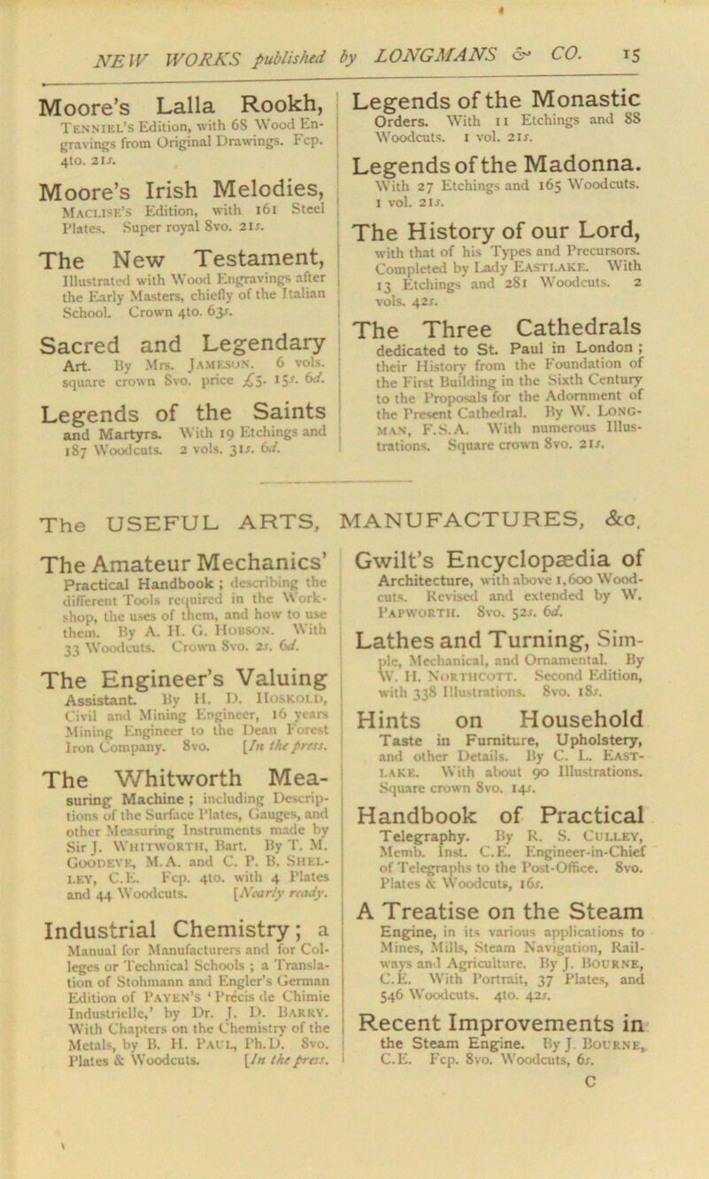 4 NEW WORKS published by LONGMANS 6- CO. 15 Moore’s Lalla Rookh, Tenniel’s Edition, with 6S Wood En- gravings from Original Drawings. Fcp. i 4to. 21 s. Moore’s Irish Melodies, MaCLISE’s Edition, with 161 Steel Plates. Super royal Svo. 2is. The New Testament, Illustrated with Wood Engravings after j the Early Masters, chiefly of the Italian School. Crown 4to. 63^. Sacred and Legendary Art. By Mrs. Jameson. 6 vols. square crown Svo. price £$. 1$s. Cs. ■ Legends of the Saints and Martyrs. With 19 Etchings and 187 Woodcuts. 2 vols. 31 s. (yd. Legends of the Monastic Orders. With n Etchings and 8S W'oodcuts. 1 vol. 2 is. Legends of the Madonna. With 27 Etchings and 165 Woodcuts. 1 vol. 2is. The History of our Lord, with that of his Types and Precursors. Completed by Lady Easti.ake. With 13 Etchings' and 281 Woodcuts. 2 vols. 42*. The Three Cathedrals dedicated to St. Paul in London ; their History from the Foundation of the First Building in the Sixth Century to the Proposals for the Adornment of the Present Cathedral. By Wr. Long- man, F.S.A. With numerous Illus- trations. Square crown 8vo. 21 s. The USEFUL ARTS, MANUFACTURES, &c The Amateur Mechanics’ Practical Handbook ; describing the different Tools required in the Work- shop, the uses of them, and how to use them. By A. II. Cl. Hudson. With 33 W'oodcuts. Crown Svo. 2s. (yd. The Engineer’s Valuing Assistant By H. D. IIoskold, j Civil and Mining Engineer, 16 years ! Mining Engineer to the Dean Forest j Iron Company. 8vo. [In the press. The Whitworth Mea- suring Machine ; including Descrip- j tions of the Surface Plates, Gauges, and j other Measuring Instruments made by j SirJ. Whitworth, Bart. By T. M. J Goodeve, M.A. and C. P. B. Shel- j i.ey, C.E. Fcp. 4to. with 4 Plates and 44 Woodcuts. [Nearly ready. Industrial Chemistry; a Manual for Manufacturers and for Col- leges or Technical Schools ; a Transla- tion of Stohmann and Engler’s German Edition of Payen’s ‘ Precis de Chimie Industriclle,’ by Dr. J. D. Barry, j With Chapters on the Chemistry of the j Metals, by B. H. Paul, Ph.D. Svo. j Plates & Woodcuts. [/« the press. 1 Gwilt’s Encyclopaedia of Architecture, with above 1,600 Wood- cuts. Revised and extended by W. Papworth. 8vo. 52J. (yd. Lathes and Turning, Sim- ple, Mechanical, and Ornamental. By W. H. Northcott. Second Edition, with 338 Illustrations. Svo. l8x. Hints on Household Taste in Furniture, Upholstery, and other Details. By C. L. East- i.ake. With al>out 90 Illustrations. Square crown 8vo. 141. Handbook of Practical Telegraphy. By R. S. Culley, Memb. Inst. C.E. Engineer-in-Chief of Telegraphs to the Post-Office. 8vo. Plates & Woodcuts, 16s. A Treatise on the Steam Engine, in its various applications to Mines, Mills, Steam Navigation, Rail- ways anl Agriculture. By J. Bourne, C.E. With Portrait, 37 Plates, and 546 W'oodcuts. 4to. 42*. Recent Improvements in the Steam Engine. By J Bourne, C.E. Fcp. 8vo. W'oodcuts, 6s. C