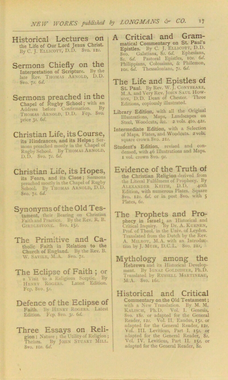 Historical Lectures on the Life of Our Lord Jesus Christ. By C. J. Ellicott, D.D. Svo. i2x. Sermons Chiefly on the Interpretation of Scripture. By the late Rev. Thomas Arnold, D.D. Svo. 7x. 6</. Sermons preached in the Chapel of Rugby School; with an Address before Confirmation. By Thomas Arnold, D.D. Fcp. Svo. price 3x. 6d. Christian Life, its Course, its Hindrances, and its Helps ; Ser- mons preached mostly in the Chapel of Rugby School. By Thomas Arnold, D.D. 8vo. is. 6J. Christian Life, its Hopes, its Fears, and its Close; Sermons preached mostly in the Chapel of Rugby School. By Thomas Arnold, D.D. Svo. Js. 6d. Synonyms of the Old Tes- tament, their Bearing on Christian Faith and Practice. By the Rev. R. B. Girdlestone. Svo. 15x. The Primitive and Ca- tholic Faith in Relation to the Church of England. By the Rev. B. \V. Savilk, M.A. Svo. 7s. The Eclipse of Faith ; or a Visit to a Religious Sceptic. By Henry Rogers. Latest Edition. Fcp. Svo. 5s. Defence of the Eclipse of Faith. By Henry Rogers. Latest Edition. Fcp. Svo. 3.'. 6d. Three Essays on Reli- gion : Nature ; the Utility of Religion ; Theism. By John Stuart Mill. 8vo. 1 ox. 6J. A Critical and Gram- matical Commentary on St. Paul’s Epistles. By C. J. Ellicott, D.D. 8vo. Galatians, Sx. 6J. Ephesians, 8x. 6d. Pastoral Epistles, iox. 6d. Philippians, Colossians, & Philemon, iox. 61/. Thessalonians, 7x. &/. The Life and Epistles of St Paul. By Rev. \V. J. Conybeare, M.A. and Very Rev. John Saul How- son, D.D. Dean of Chester. Three Editions, copiously illustrated. Library Edition, with all the Original Illustrations, Maps, Landscapes on Steel, Woodcuts, <Nc. 2 vols. 4to. 42X. Intermediate Edition, with a Selection of Maps, Plates, and Woodcuts. 2 vols. square crown Svo. 2lx. Student's Edition, revised and con- densed, with 46 Illustrations and Maps. 1 voL crown Svo. gx. Evidence of the Truth of the Christian Religion derived from the Literal Fulfilment of Prophecy. By Alexander Keith, D.D. 40th Edition, with numerous Plates. Square Svo. I2x. 6</. or in post Svo. with 5 Plates, 6x. The Prophets and Pro- phecy in Israel: an Historical and Critical Inquiry. By Dr. A. Kuenkn, Prof, of Theol. in the Univ. of Leyden. Translated front the Dutch by the Rev. A. Milroy, M.A. with an Introduc- tion by J. Muir, D.C.L Svo. 2ix. Mythology among the Hebrews and its Historical Develop- ment. By Ignaz Goldziher, Ph.D. Translated by Russell Martineau, M.A. 8vo. 16x. Historical and Critical Commentary on the Old Testament; with a New Translation. By M. M. Kalisch, Ph.D. Vol. 1. Genesis, Svo. i8x. or adapted for the General Reader, I2x. Vol. II. Exodus, 15X. or adapted for the General Reader, i2x. Vol. III. Leviticus, Part I. 15X. or adapted for the General Reader, 8x. Vol. IV. Leviticus, Part II. 15X. or adapted for the General Reader, 8x.