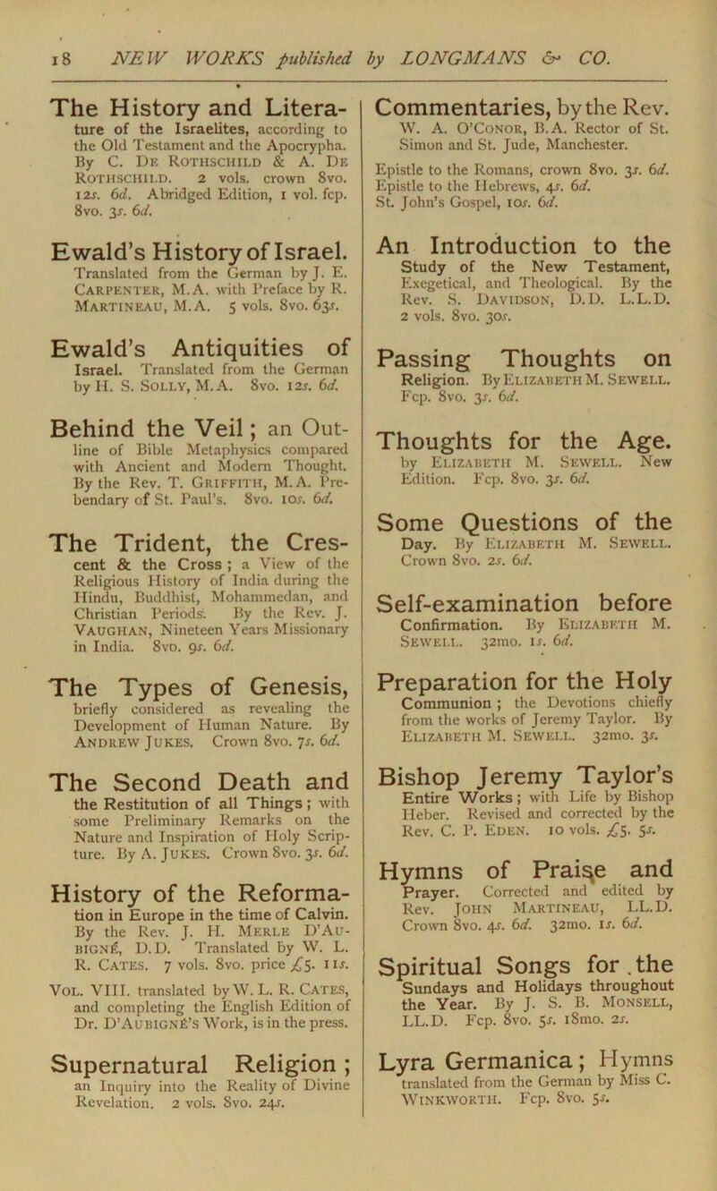 The History and Litera- ture of the Israelites, according to the Old Testament and the Apocrypha. By C. De Rothschild & A. De Rothschild. 2 vols. crown 8vo. 12x. 6d. Abridged Edition, 1 vol. fcp. 8vo. 3r. 6d. Ewald’s History of Israel. Translated from the German by J. E. Carpenter, M.A. with Preface by R. Martineau, M.A. 5 vols. 8vo. 63s. Ewald’s Antiquities of Israel. Translated from the German by H. S. Solly, M.A. 8vo. 12x. 6d. Behind the Veil; an Out- j line of Bible Metaphysics compared with Ancient and Modern Thought. By the Rev. T. Griffith, M.A. Pre- bendary of St. Paul’s. 8vo. iox. 6d. The Trident, the Cres- cent & the Cross ; a View of the Religious History of India during the Hindu, Buddhist, Mohammedan, and Christian Periods. By the Rev. J. Vaughan, Nineteen Years Missionary in India. 8vo. gs. 6d. The Types of Genesis, briefly considered as revealing the Development of Human Nature. By Andrew Jukes. Crown 8vo. 7-r. 6d. The Second Death and the Restitution of all Things; with some Preliminary Remarks on the Nature and Inspiration of Holy Scrip- ture. By A. Jukes. Crown 8vo. 3*. 6d. History of the Reforma- tion in Europe in the time of Calvin. By the Rev. J. H. Merle D’Au- bign£, D. D. Translated by W. L. R. Cates. 7 vols. 8vo. price ,£5. nx. Vol. VIII. translated byW. L. R. Cates, and completing the English Edition of Dr. D’Aubignj£’s Work, is in the press. Supernatural Religion; an Inquiry into the Reality of Divine Revelation. 2 vols. Svo. 24X. Commentaries, by the Rev. W. A. O’Conor, B.A. Rector of St. Simon and St. Jude, Manchester. Epistle to the Romans, crown 8vo. 3-r. 6d. Epistle to the Hebrews, 41. 6d. St. John’s Gospel, 10x. 6d. An Introduction to the Study of the New Testament, Exegetical, and Theological. By the Rev. S. Davidson, D.D. L.L.D. 2 vols. 8vo. 30.c. Passing Thoughts on Religion. By Elizabeth M. Sewell. Fcp. Svo. 3-r. 6d. Thoughts for the Age. by Elizabeth M. Sewell. New Edition. Fcp. 8vo. 3x. 6d. Some Questions of the Day. By Elizabeth M. Sewell. Crown 8vo. 2s. 6d. Self-examination before Confirmation. By Elizabeth M. Sewell. 32100. ix. 6d. Preparation for the Holy Communion ; the Devotions chiefly from the works of Jeremy Taylor. By Elizabeth M. Sewell. 32100. 3X. Bishop Jeremy Taylor’s Entire Works; with Life by Bishop Ileber. Revised and corrected by the Rev. C. P. Eden. 10 vols. ,£5. Sx. Hymns of Praiqe and Prayer. Corrected and edited by Rev. John Martineau, LL.D. Crown Svo. 4X. 6d. 32010. ix. 6d. Spiritual Songs for . the Sundays and Holidays throughout the Year. By J. S. B. Monsell, LL.D. Fcp. 8vo. 5x. 18100. 2x. Lyra Germanica; Hymns translated from the Genoan by Miss C. Winkworth. Fcp. Svo. Sx.