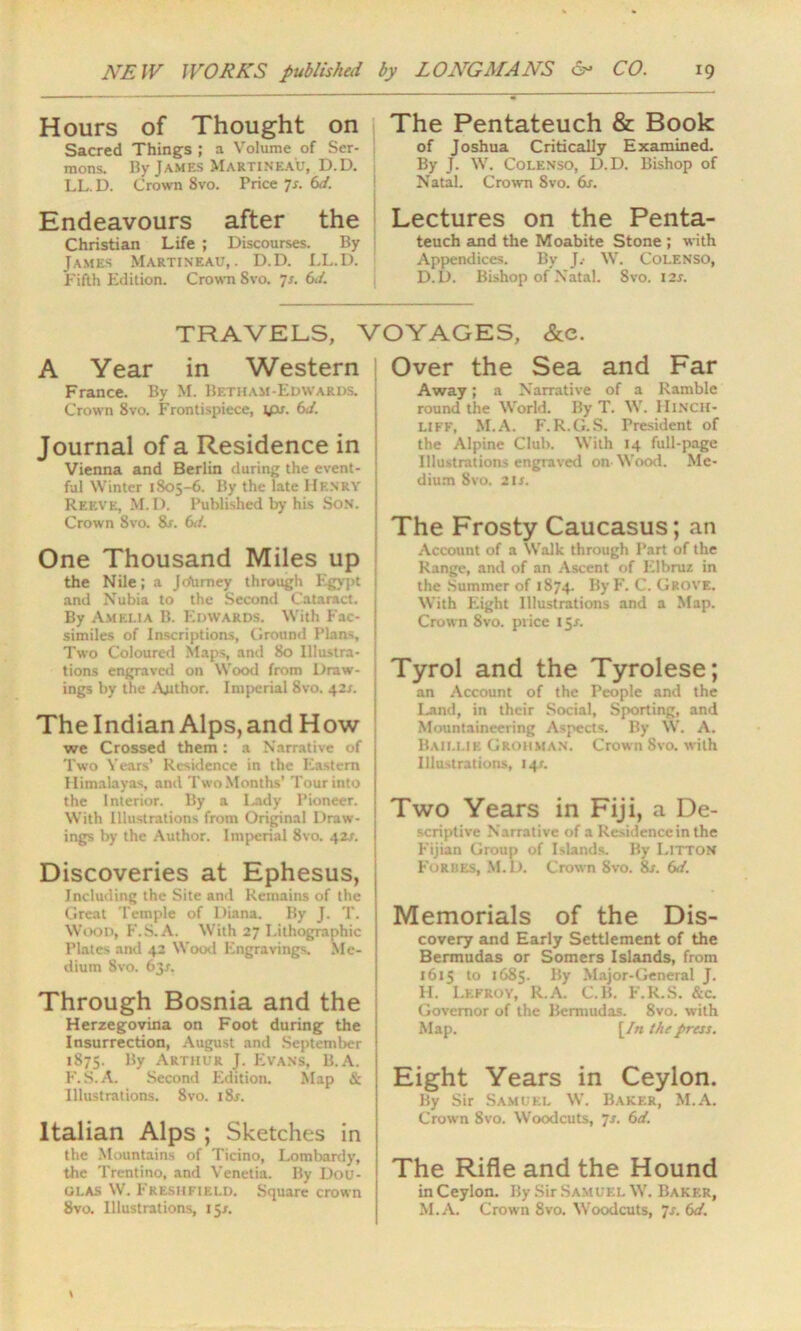 Hours of Thought on Sacred Things ; a Volume of Ser- mons. By James Martineau, D.D. LL. D. Crown 8vo. Price 7s. 6d. Endeavours after the Christian Life ; Discourses. By James Martineau,. D.D. LL.D. Fifth Edition. Crown 8vo. 7s. 6d. The Pentateuch & Book of Joshua Critically Examined. By J. W. Colenso, D.D. Bishop of Natal. Crown 8vo. 6s. Lectures on the Penta- teuch and the Moabite Stone ; with Appendices. By J.- W. COLENSO, D.D. Bishop of Natal. Svo. 12s. TRAVELS, VOYAGES, &e. A Year in Western France. By M. Betham-Edvvards. Crown 8vo. Frontispiece, ifis. 6d. Journal of a Residence in Vienna and Berlin during the event- ful Winter 1805-6. By the late Henry Reeve, M. D. Published by his Son. j Crown Svo. 8s. 6i. One Thousand Miles up the Nile; a Jcfumey through Egypt and Nubia to the Second Cataract. By Amelia B. Edwards. With Fac- j similes of Inscriptions, Ground Plans, 1 Two Coloured Maps, and 80 Illustra- j tions engraved on Wood from Draw- j ings by the Author. Imperial 8vo. 42s. The Indian Alps, and How we Crossed them: a Narrative of Two Years’ Residence in the Eastern Himalayas, and Two Months’Tour into the Interior. By a Lady Pioneer. With Illustrations from Original Draw- j ings by the Author. Imperial 8vo. 42^. Discoveries at Ephesus, Including the Site and Remains of the Great Temple of Diana. By J. T. Wood, F.S.A. With 27 Lithographic Plates and 42 Wood Engravings. Me- dium Svo. 63/. Through Bosnia and the Herzegovina on Foot during the Insurrection, August and September 1875. By Arthur J. Evans, B.A. F.S.A. Second Edition. Map & Illustrations. 8vo. i8j. Italian Alps ; Sketches in the Mountains of Ticino, Lombardy, the Trentino, and Venetia. By Dou- glas W. Freshfield. Square crown Svo. Illustrations, 15/. Over the Sea and Far Away; a Narrative of a Ramble round the World. By T. W. HlNCH- LIFF, M.A. F.R.G.S. President of the Alpine Club. With 14 full-page Illustration-; engraved on Wood. Me- dium Svo. 2lr. The Frosty Caucasus; an Account of a Walk through Part of the Range, and of an Ascent of Elbruz in the Summer of 1874. ByF. C. Grove. With Eight Illustrations and a Map. Crown 8vo. price 15/. Tyrol and the Tyrolese; an Account of the People and the Land, in their Social, Sporting, and Mountaineering Aspects. By W. A. Baillie Grohman. Crown Svo. with Illustrations, 14c Two Years in Fiji, a De- scriptive Narrative of a Residence in the Fijian Group of Islands. By Litton Forbes, M. D. Crown 8vo. 8s. 6d. Memorials of the Dis- covery and Early Settlement of the Bermudas or Somers Islands, from 1615 to 1685. By Major-General J. H. I.kfroy, R.A. C.B. F.R.S. &c. Governor of the Bermudas. 8vo. with Map. [/« the press. Eight Years in Ceylon. By Sir Samuel W. Baker, M.A. Crown 8vo. Woodcuts, js. 6d. The Rifle and the Hound in Ceylon. By Sir Samuel W. Baker, M.A. Crown 8vo. Woodcuts, Js. 6d.