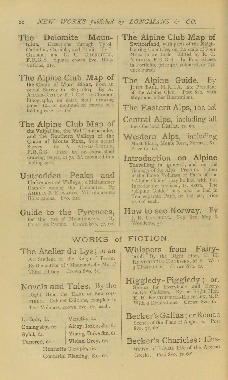 The Dolomite Moun- tains. Excursions through Tyrol, Carinthia, Carniola, and Friuli. By J. Gilbert and G. C. Churchill, F. R.G.S. Square crown 8vo. Illus- trations, 21S. The Alpine Club Map of the Chain of Mont Blanc, from an actual Survey in 1863-1864. By A. Adams-Rkilly, F. R.G.S. In Chromo- lithography, on extra stout drawing paper ioa or mounted on canvas in a folding case I2A 6d. The Alpine Club Map of the Valpeiline, the Val Toumanche, and the Southern Valleys of the Chain of Monte Rosa, from actual Survey. By A. Adams-Reilly, F.R.G.S. Price 6a on extra stout drawing paper, or 7s. 6d. mounted in a folding case. Untrodden Peaks and Unfrequented Valleys ; a Midsummer Ramble among the Dolomites. By Amelia B. Edwards. With numerous Illustrations. Svo. 21A Guide to the Pyrenees, for the use of Mountaineers. By ! Charles Packe. Crown Svo. 7a 6d. | The Alpine Club Map of Switzerland, with parts of the Neigh- bouring Countries, op the scale of Four Miles to an Inch. Edited by R. C. Nichols, F.R.G.S. In Four Sheets in Portfolio, price42a coloured, or 34A uncoloured. The Alpine Guide. By John Ball, M.R.I.A. late President of the Alpine Club. Post Svo. with Maps and other Illustrations. The Eastern Alps, ios.6d. Central Alps, including all the Oberland District, js. 6d. Western Alps, including Mont Blanc, Monte Rosa, Zermatt, &c. Price 6s. 6d. Introduction on Alpine Travelling in general, and on the Geology of the Alps. Price 1 a Either of the Three Volumes or Parts of the ‘ Alpine Guide’ may be had with this Introduction prefixed, is. extra. The ‘ Alpine Guide ’ may also be had in Ten separate Part ', or districts, price 2s. 6d. each. How to see Norway. By J. R. Campbell. Fcp. Svo. Map & Woodcuts, 5 a WORKS of FICTION. The Atelier du Lys; or an Art-Student in the Reign of Terror. By the author of ‘ Mademoiselle Mori.’ Third Edition. Crown Svo. 6s. Novels and Tales. By the Right Hon. the Earl of Beacons- FIELD. Cabinet Editions, complete in Ten Volumes, crown Svo. 6s. each. Lothair, 6s. Coningsby, 6s. Sybil, 6s. Tancred, 6s. Venetia, 6s. Alroy, Ixion, &c. 6s. Young Duke &c. 6s. Vivian Grey, 6s. Henrietta Temple, 6a Contarini Fleming, &c. 6s. , Whispers from rairy- land. By the Right Hon. E. H. Knatchrull-Hugessen, M.P. With 9 Illustrations. Crown Svo. 6s. Higgledy-Piggledy; or, Stories for Everybody and Every- body’s Children. By the Right lion. E. H. Knatchbull-Hugessen, M.P. With 9 Illustrations. Crown Svo. 6a Becker’s Gallus; or Roman Scenes of the Time of Augustus. Post 8vo. 7s. 6d. Becker’s Charicles: Illus- trative of Private Life of the Ancient Greeks. Post Svo. 7s. 6d.