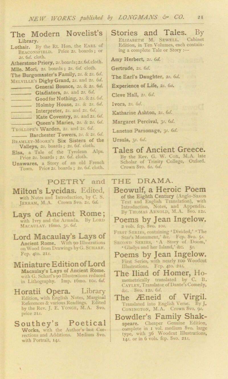 The Modern Novelist’s Library. Lothair. By the Rt. lion, the Earl of Beaconskield. Price zt. boards; or 2x. 6d. cloth. Atherstone Priory, 2/.boards;2/.6</.cloth. Mile. Mori, 2s. boards ; zs. 6d. cloth. The Burgomaster’s Family, 2s. & 2s. 6d. Melville’s Digby Grand, 2s. and 2s. 6J. . General Bounce, zs. &. zs. 6d. Gladiators, 2s. and 2s. 6d. Goodfor Nothing, zs. & zs. 6</. Holmby House, 2/. i\: zs. 6</. Interpreter, zs. and zs. 6</. Kate Coventry, zs. and zs. 6d. Queen’s Maries, zs. & zs. 6d. Trollope’s Warden, zs. and zs. 6d. Barchester Towers, zs. &. zs. 61. Bkamley-Moore’s Six Sisters of the Valleys, zs. boards; zs. 6d. cloth. Elsa, a Tale of the Tyrolean Alps. Price zs. boards ; zs. (xi. cloth. Unawares, a Story of an old 1 rench Town. Price zs. boards ; zs. 6d. cloth. Stories and Tales. By Elizabeth M. Sewell. Cabinet Edition, in Ten Volumes, each contain- ing a complete Tale or Story :— Amy Herbert, zs. 61. Gertrude, zs. 6d. The Earl’s Daughter, zs. 6d. Experience of Life, zs. 6a. Cleve Hall, zs. 6d. Ivors, 2J. 6d. Katharine Ashton, zs. 6J. Margaret Percival, y. 6d. Laneton Parsonage, y. 6/. Ursula, y. 6J. Tales of Ancient Greece. By the Rev. G. W. Cox, M.A. late Scholar of Trinity College, Oxford. Crown Svo. 6s. 6d. POETRY and Milton’s Lycidas. Edited, with Notes and Introduction, by C. S. Jerram, M.A. Crown Svo. zs. 6d. Lays of Ancient Rome; with Ivry and the Armada. By Lord | Macaulay. i6mo. y. 6d. Lord Macaulay’s Lays of Ancient Rome. With 90 Illustrations ] on Wood from Drawings byG. Schark. | Fcp. 4to. 2 ix. Miniature Edition of Lord Macaulay’s Lays of Ancient Rome. with G. Scharfs90 Illustrations reduced in Lithography. Imp. l6mo. 10/. 6d. Horatii Opera. Library Edition, w ith English Notes, Marginal ; References & various Readings. Edited , by the Rev. J. E. Yongk, M.A. Svo. price 2 lx. Southey’s Poetical Works, with the Author's last Cor- rections and Additions. Medium Svo. | with Portrait, i+r. THE DRAMA. Beowulf, a Heroic Poem of the Eighth Century (Anglo-Saxon Text and English Translation), with Introduction, Notes, and Appendix. By Thomas Arnold, M.A. Svo. 12/. Poems by Jean Ingelow. 2 vols. fcp. Svo. I ox. First Series, containing ‘ Divided,’ ‘The Star’s Monument,’ itc. Fcp. 8vo. 5x. Second Series, ‘A Story of Doom,’ ‘ Gladys and her Island,’ &c. 5^ Poems by Jean Ingelow. First Series, with nearly 100 Woodcut Illustrations. Fcp. 4to. 21/. The Iliad of Homer, Ho- mometrically translated by C. B. Cayley, Translator of Dante’s Comedy, &c. Svo. I2x. 6d. The JEneid of Virgil. Translated into English Verse. By J. Conington, M.A. Crown Svo. 9/. Bowdler’s Family Shak- speare. Cheaper Genuine Edition, complete in 1 vol. medium 8vo. large type, with 36 Woodcut Illustrations, 14/. or in 6 vols. fcp. 8vo. 21/.