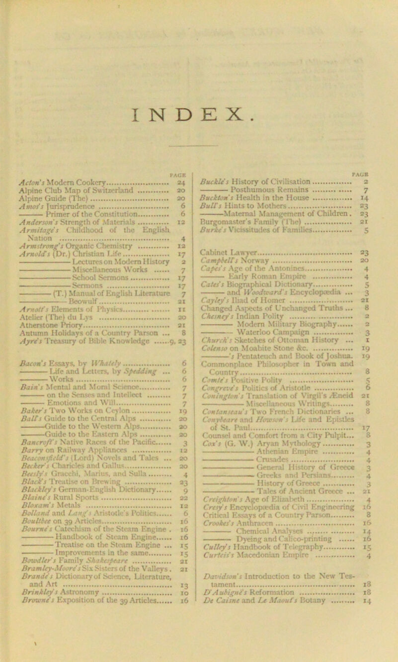 INDEX PACK Acton s Modem Cookery 24 Alpine Club Map of Switzerland 20 Alpine Guide (The) 20 Amos's Jurisprudence 6 Primer of the Constitution 6 Anderson's Strength of Materials 12 Armitages Childhood of the English Nation 4 Armstrong's Organic Chemistry 12 Arnold's (Dr.) Christian Life 17 Lecturcson Modem History 2 Miscellaneous Works 7 School Sermons 17 Sermons 17 (T.) Manual of English Literature 7 Beowulf 21 Amott's Elements of Physics 11 Atelier (The) du Lvs so Atherstone Priory 21 Autumn Holidays of a Country Parson ... 8 Ayre’s Treasury of Bible Knowledge 9, 23 Bacon s Essays, bv Whately 6 Ljfe and Letters, by SpedJing ... 6 Works 6 Bains Mental and Moral Science 7 on the Senses and Intellect 7 Emotions and Will 7 Baker s Two Works on Ceylon 19 Ball's Guide to the Central Alps 20 Guide to the Western Alps 20 Guide to the Eastern Alps ao Bancroft's Native Races of the Pacific 3 Barry on Railway Appliances 12 Bcaconsficld's (Lord) Novels and Tales ... 20 Becker s Charicles and Gallus 20 Beesfy's Gracchi, Marius, and Sulla 4 Block's Treatise on Brewing 23 Blackley's German-English Dictionary 9 Blaine's Rural Sports 22 Bloxam's Metals 12 Belland and Icing's Aristotle's Politics 6 Boult bee on 39 Articles 16 Bourne’s Catechism of the Steam Engine . 16 Handbook of Steam Engine 16 Treatise on the Steam Engine ... 15 Improvements in the same 15 Bawdier s Family Shakespeare 21 Bramley-Moores Six Sisters of the Valleys . 21 Brandes Dictionary of Science, Literature, and Art 13 Brinkley s Astronomy ro Browne's Exposition of the 39 Articles 16 PACK Buckle's History of Civilisation 2 Posthumous Remains 7 Buckton s Health in the House 14 Bulls Hints to Mothers 23 Maternal Management of Children. 23 Burgomaster's Family ( Hie) 21 Burke s Vicissitudes of Families 5 Cabinet Lawyer 23 Campbells Norway 20 Capes s Age of the Antonincs 4 Early Roman Empire 4 Cates's Biographical Dictionary 5 and Woodward's Encyclopaedia ... 3 Cayley s Iliad of Homer : 21 Changed Aspects of Unchanged Truths ... 8 Ckesney s Indian Polity 2 Modem Military Biography 2 Waterloo Campaign 3 Church's Sketches of Ottoman History ... 1 Colenso on Moabite Stone &c 19 's Pentateuch and Book of Joshua. 19 Commonplace Philosopher in Town and Country 8 Comte s Positive Polity 5 Congreve's Politics of Aristotle 6 Coning/on's Translation of Virgil's /Eneid 2t Miscellaneous Writings 8 Contanseaus Two French Dictionaries ... 8 Conybeare and Hawsen s Life and Epistles of St. Paul 17 Counsel and Comfort from a City Pulpit... 8 Cox's (G. W.) Aryan Mythology 3 Athenian Empire 4 Crusades 4 General History of Greece 3 Greeks and Persians 4 History of Greece 3 Tales of Ancient Greece ... 21 Creighton's Age of Elizabeth 4 Cresys Encyclopedia of Civil Engineering 16 Critical Essays of a Country Parson 3 Crookes's Anthraccn 16 Chemical Analyses 14 Dyeing and Calico-printing 16 Culley's Handbook of Telegraphy 15 Curteis's Macedonian Empire 4 Davidson s Introduction to the New Tes- tament 18 D'Aubigne's Reformation 18 De Caisne and Le Maouts Botany 14 t