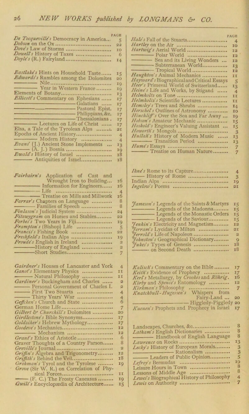 De TocquevilU's Democracy in America... 5 Dobson on the Ox 22 Dove's Law of Storms 10 DowelTs History of Taxes 6 Doyles (R.) Fairyland 14 Eastlake's Hints on Household Taste 15 Edwards's Rambles among the Dolomites 20 Nile 19 Year in Western France 19 Elements of Botany 13 Ellicott's Commentary on Ephesians 17 — Galatians 17 Pastoral Epist. 17 Philippians.&c. 17 * Thessalonians . 17 Lectures on Life of Christ 17 Elsa, a Tale of the Tyrolean Alps 21 Epochs of Ancient History 4 Modem History 4 Evans' (J.) Ancient Stone Implements ... 13 (A. J.) Bosnia 19 Ewalds History of Israel 18 Antiquities of Israel 18 Eairbairn's Application of Cast and Wrought Iron to Building... 16 Information for Engineers 16 Life 4 Treatise on Mills and Millwork 16 Farrar's Chapters on Language 8 Families of Speech 8 Finlason's Judicial System 24 Fitzwygram on Horses and Stables 22 Forbes's Two Years in Fiji 19 Frampton s (Bishop) Life 5 Francis's Fishing Book 22 Freshfield's Italian Alps 19 Froude's English in Ireland 2 History of England 2 Short Studies 7 Gairdner's Houses of Lancaster and York 4 Ganot's Elementary Physics it Natural Philosophy 11 Gardiner's Buckingham and Charles 2 Personal Government of Charles I. 2 First Two Stuarts 4 Thirty Years' War 4 Geffcken's Church and State 6 German Home Life 7 Gilbert dr Churchill's Dolomites 20 Girdlcstone's Bible Synonyms 17 Goldsiher's Hebrew Mythology 17 Goodeve's Mechanics 12 Mechanism 12 Grant's Ethics of Aristotle 6 Graver Thoughts of a Country Parson 8 Greville's J oumal 2 Gripin's Algebra and Trigonometry 12 Gripith's Behind the Veil 18 Grohman's Tyrol and the Tyrolese 19 Grove (Sir W. R.) on Correlation of Phy- sical Forces n (F. C.) The Frosty Caucasus 19 Gwilt's Encyclopaedia of Architecture 15 Hale s Fall of the Stuarts 4 Hartley on the Air 10 Hartwig's Aerial World 12 Polar World 12 Sea and its Living Wonders ... 12 Subterranean World 13 Tropical World 12 Houghton's Animal Mechanics n Hayward,r Biographical and Critical Essays 5 Heer's Primeval World of Switzerland 13 Heine's Life and Works, by Stigand 4 Helmholtz on Tone 11 Helmholtz s Scientific Lectures ix Hems ley s Trees and Shrubs 14 Herschel's Outlines of Astronomy xo Hinchliff's Over the Sea and Far Away ... 19 Hobson's Amateur Mechanic 15 Hoskold's Engineer's Valuing Assistant ... 15 Howorth's Mongols 3 Hullah's History of Modern Music 13 Transition Period 13 Hume's Essays 7 Treatise on Human Nature 7 Ihne's Rome to its Capture 4 History of Rome 3 Indian Alps 19 Ingelcnds Poems 21 Jameson's Legends of the Saints & Martyrs 15 Legends of the Madonna 15 Legends of the Monastic Orders 15 Legends of the Saviour 15 Jenkins Electricity and Magnetism 12 Jerram's Lycidas of Milton 21 Jerrolds Life of Napoleon 2 Johnston's Geographical Dictionary 9 Jukes's Types of Genesis 18 on Second Death 18 KaliscKs Commentary on the Bible 17 Keith's Evidence of Prophecy 17 Kerl’s Metallurgy, by Crookes and Kohrig. 16 Kirby and Spence's Entomology 12 Kirkman s Philosophy 7 Knatchbull-Hugessen's Whispers from Fairy-Land ... 20 Higgledy-Piggledy 20 Kuenen's Prophets and Prophecy in Israel 17 Landscapes, Churches, &c 8 Latham's English Dictionaries 8 Handbook of English Language 8 Lawrence on Rocks 13 Lecky's History of European Morals 3 Rationalism 3 Leaders of Public Opinion 5 Lefroy s Bermudas *9 Leisure Hours in Town 8 Lessons of Middle Age ® Lewes's Biographical History of Philosophy 4 Lewis on Authority 7