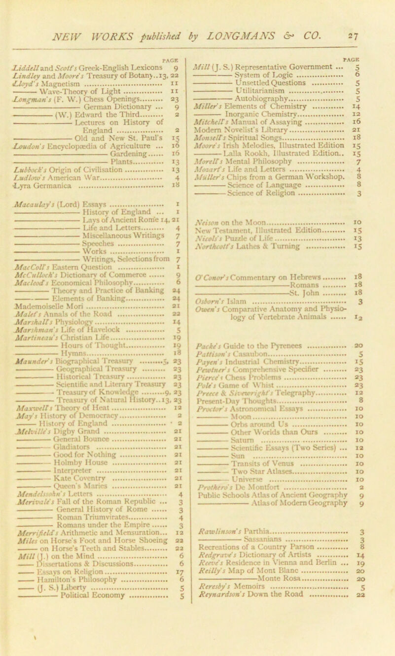 TAGE Liddell and Scott's Greek-English Lexicons 9 Lindley and Moore's Treasury of Botany..13, 22 Lloyd's Magnetism r 1 Wave-Theory of Light 11 Longnum's (F. W.) Chess Openings 23 German Dictionary ... 9 - (W.) Edward the Third 2 Lectures on History of England 2 Old and New St. Paul's 15 Loudon s Encyclopaedia of Agriculture ... 16 Gardening 16 Plants 13 Lubbock’s Origin of Civilisation 13 Ludlow's American War 4 ■Lyra Germanica Macaulay s (Lord) Essays 1 History of England ... 1 Lays of Ancient Rome 14,21 Life and Letters 4 Miscellaneous Writings 7 Speeches 7 Works 1 - ■ Writings, Selections from 7 MacColts Eastern Question 1 McCulloch's Dictionary of Commerce 9 Macleods Economical Philosophy 6 Theory and Practice of Banking 24 Elements of Banking 24 Mademoiselle Mori at Mulct's Annals of the Road 22 Mar skalds Physiology 14 Marshman's Life of Havelock 5 Martihea us Christian Life 19 Hours of Thought 19 Hymns 18 Maunder s Biographical Treasury 5, 23 Geographical Treasury 23 . Historical Treasury 23 Scientific and Literary Treasury 23 Treasury of Knowledge 9, 23 Treasury of Natural History.. 13, 23 Maxwells Theory of Heat 12 May's History of Democracy 2 —— History of England • 2 Melville's Digby Grand 2t General Bounce 21 -— Gladiators 21 Good for Nothing 21 Holmby House 21 Interpreter 21 Kate Coventry 21 . Queen's Maries at Mendelssohn s Letters 4 Merivale's Fall of the Roman Republic ... 3 General History of Rome 3 Roman Triumvirates 4 Romans under the Empire 3 Merrifields Arithmetic and Mensuration... 12 Miles on Horse's Foot and Horse Shoeing 22 on Horse’s Teeth and Stables 22 Mill (J.) on the Mind 6 1 tissertations & Discussions 6 Essays on Religion 17 Hamilton's Philosophy 6 (J. S.) Liberty 5 Political Economy 5 EAGE Mill (J. S.) Representative Government ... 5 System of Logic 6 Unsettled Questions 5 Utilitarianism 5 Autobiography 5 Miller's Elements of Chemistry 14 Inorganic Chemistry 12 Mitchells Manual of Assaying 16 Modem Novelist's Library 21 Monsells Spiritual Songs 18 Moore s Irish Melodies, Illustrated Edition 15 Lalla Rookh, Illustrated Edition.. 15 Morells Mental Philosophy 7 Mozart's Life and Letters 4 Mullers Chips from a German Workshop. 8 Science of Language 8 Science of Religion 3 Nelson on the Moon 10 New Testament, Illustrated Edition 15 Nicols's Ihizrk- of Life 13 Northcott's Lathes & I urning 15 O'Conors Commentary on Hebrews 18 Romans 18 St. John 18 Osborn’s Islam 3 Owen's Comparative Anatomy and Physio- logy of Vertebrate Animals 12 Packe's Guide to the Pyrenees 20 Putt item's Casaubon 5 Payin's Industrial Chemistry 15 Pewtner s Comprehensive Specifier 23 Pierce t Chess Problems 23 Pole s Game of Whist 23 Preece & Sivewright's Telegraphy 12 Present-Day Thoughts 8 Proctor's Astronomical Essays 10 Moon to Orbs around Us 10 Other Worlds than Ours 10 Saturn 10 Scientific Essays (Two Series) ... 12 Sun to Transits of Venus to Two Star Atlases 10 Universe to Prothero's De Montfort 2 Public Schools Atlas of Ancient Geography 9 Atlas of Modem Geography 9 Rawlinson's Parthia 3 Sassanians 3 Recreations of a Country Parson 8 Redgrave's Dictionary of Artists 14 Reeve's Residence in Vienna and Berlin ... 19 Reilly s Map of Mont Blanc 20 Monte Rosa 20 Reresby's Memoirs 5 Reynardsoris Dowrn the Road 22