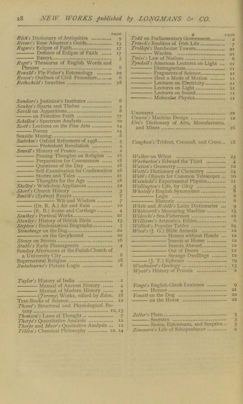 FACE Rich's Dictionary of Antiquities 9 Rivers's Rose Amateur’s Guide 13 Rogers's Eclipse of Faith 17 Defence of Eclipse of Faith 17 Essays. 5 Roget's Thesaurus of English Words and Phrases 8 Ronald's Fly-Fisher's Entomology 22 Roscoe's Outlines of Civil Procedure 6 Rothschild's Israelites 18 Sandars's Justinian's Institutes 6 Sankey's Sparta and Thebes 4 Savile on Apparitions 8 on Primitive Faith 17 Schellcn’s Spectrum Analysis 10 Scott's Lectures on the Fine Arts 14 Poems 14 Seaside Musing 8 Seebohm's Oxford Reformers of 1498 3 Protestant Revolution 4 Sewells History of France 2 Passing Thoughts on Religion ... 18 Preparation for Communion 18 Questions of the Day 18 Self-Examination for Confirmation 18 Stories and Tales 21 Thoughts for the Age 18 Shelley's Workshop Appliances 12 Short's Church History 3 Smith's (Sydney) Essays 7 Wit and Wisdom 7 (Dr. R. A.) Air and Rain 10 (R. B.) Rome and Carthage 4 Southey's Poetical Works 21 Stanley's History of British Birds 13 Stephen's Ecclesiastical Biography 5 Stonehenge on the Dog 22 —- on the Greyhound 22 Stoney on Strains *6 Stubbs's Early Plantagenets 4 Sunday Afternoons at the Parish Church of a University City 8 Supernatural Religion 18. Swinbourne's Picture Logic 6 Taylor's History of India 2 Manual of Ancient History 4 Manual of Modern History 4 (Jeremy) Works, edited by Eden. 18 Text-Books of Science 12 Thomi's Structural and Physiological Bo- tany 12, 13 Thomson's Laws of Thought 7 Thorpe's Quantitative Analysis 12 Thorpe and Muir's Qualitative Analysis ... 12 Tilden's Chemical Philosophy 12, 14 Todd on Parliamentary Government 2 Trench!s Realities of Irish Life 7 Trollope's Barchester Towers 21 Warden 21 Twiss's Law of Nations 6 Tyndalls American Lectures on Light ... 11 Diamagnetism ir Fragments of Science 11 Heat a Mode of Motion 11 Lectures on Electricity 1 r Lectures on Light it Lectures on Sound 11 Molecular Physics 11 Unawares 21 Unwin’s Machine Design 12 Ure's Dictionary of Arts, Manufactures, and Mines 16 Vaughan's Trident, Crescent, and Cross... 18 Walker on Whist 23 Warburton's Edward the Third 4 Watson's Geometry 12 Watts's Dictionary of Chemistry 14 Webb's Objects for Common Telescopes ... 10 Weinhold's Experimental Physics 11 Wellington's Life, by Gleig 5 Whately's English Synonymcs 8 Logic 6 Rhetoric 6 White and Riddle's Latin Dictionaries ... 9 Whitworth's Measuring Machine 15 Wilcocks s Sea-Fisherman 22 Williams's Aristotle's Ethics 6 Willich's Popular Tables 24 Wood's (J. G.) Bible Animals *2 Homes without Hands ... 12 Insects at Home 12 Insects Abroad 12 Out of Doors 12 Strange Dwellings 12 (J. T.) Ephesus 19 Woodward's Geology 13 Wyatt's History of Prussia 2 Yongc's English-Greek Lexicons 9 Horace 21 Youatt on the Dog 22 on the Horse 22 Zellers Plato 3 Socrates 3 Stoics, Epicureans, and Sceptics... 3 Zimmern's Life of Schopenhauer 4