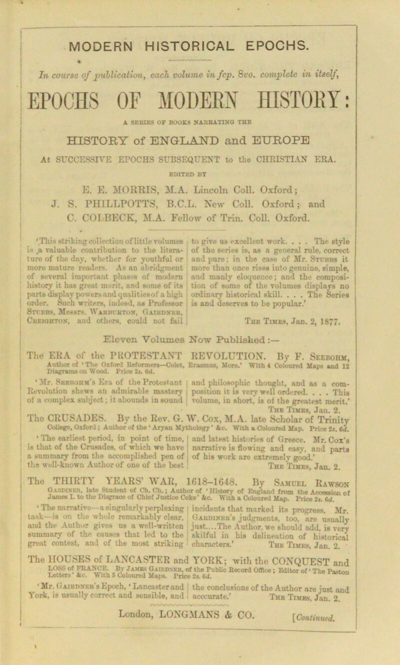 MODERN HISTORICAL EPOCHS. In course of publication, each volume in fcp. 8vo. complete in itself, EPOCHS OF MODEM HISTORY: A SERIES OF BOOKS NARRATING THE HISTORY of ENGLAND and EUROPE At SUCCESSIVE EPOCHS SUBSEQUENT to the CHRISTIAN ERA. EDITED BY E. E. MORRIS, M.A. Lincoln Coll. Oxford; J. S. PHILLPOTTS, B.C.L. New Coll. Oxford;- and C. COL BECK, M.A. Fellow of Trin. Coll. Oxford. This striking collection of little volumes to give us excellent work. . . . The stylo is a valuable contribution to the litera- of the series is, as a general rule, correct ture of the day, whether for youthful or and pure; in the case of Mr. Stubbs it more mature readers. As an abridgment more than once rises into genuine, simple, of several important phases of modern and manly eloquonce; and the composi- history it has great merit, and some of its tion of somo of the volumes displays no parts display powers and qualities of a high ordinary historical skill. . . . The Series order. Such writers, indeed, as Professor is and deserves to be popular.' Stubbs, Messrs. Warbubton, Gairdni.r, Creighton, and others, could not fail The Times, Jan. 2, 1877. Eleven Volumes Now Published :— The! ERA of the PROTESTANT REVOLUTION. By F. Seeboiim, Author ot * Tin- Oxford Reformers—Colet, Erasmus, More.’ With 4 Coloured Maps and 12 Diagrams on Wood. Price it. 6<1. * Mr. Skrbohm’s Era of the Protestant ; and philosophic thought, and as a com- Revolution shews an admirable mastery I position it is very well ordered. . . . This of a complex subject; it abounds in sound 1 volume, in short, is of the greatest merit.’ Tub Times, Jan. 2. The CRUSADES. By the Rev. G. W. Cox, M.A. late Scholar of Trinity College, Oxford; Author of the ‘ Aryan Mythology ’ Ac. With a Coloured Map. Price it. 6<f. ‘ The earliest period, in point of time, ; and latest histories of Greece. Mr. Cox's is that of the Crusades, of which wo have ! nnrrutivo is flowing and easy, and parts a summary from the accomplished pen of 1 of his work are extremely good.’ the well-known Author of one of the best The Times, Jan. 2. The THIRTY \ EARS’ WAR, 1G18—1G48. By Samuel Rawson Garmnkii, late Student of Oh. Ch.; Author of • History of England from the Accession of James L to the Disgrace of Chief Justice Coke’ Ac. WiLh a Coloured Map. Price it. 6<1. • The narrative—a singularly perplexing | incidents that marked its progress. Mr. task—is on the whole remarkably clear, Gardiner’s judgments, too, are usually and the Author gives us a well-written just....The Author, we should add, is very ! summary of the causes that led to the j skilful in his delineation of historical ! great contest, and of the most striking - characters.’ The Times, Jan. 2. j The HOUSES of LANCASTER and YORK; with the CONQUEST and LOSS of FRANCE. Bv Jameh Gaiudneh, of the Public Record Office; Editor of • The Pa.-ton Loiter* Ac. With 5 Coloured Maps. Price 2t. (id. aston ‘ Mr. G airdnkb’s Epoch, • Lancaster and J the conclusions of the Author are iust and ' York, is usually correct and sensible, and I acccurate.’ The Times. Jan. 2 j London, LONGMANS & CO. [ Continued.