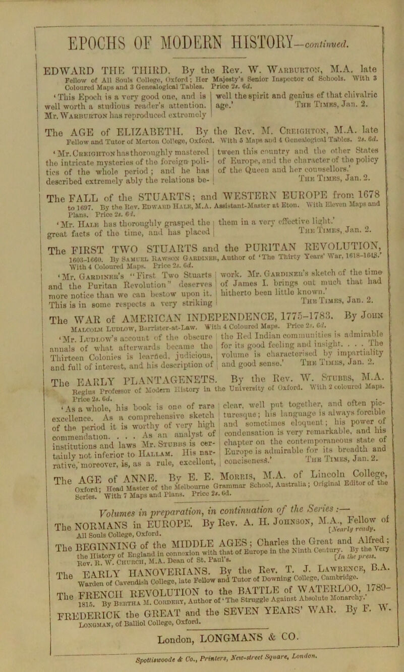 EPOCHS OF MODERN HISTORY-™*,w EDWARD THE THIRD. By the Rev. W. Warbuuton, M.A. late Fellow of All Souls College, Oxford; Her Majesty’s Senior Inspector of Schools. With 3 Coloured Maps and 3 Genealogical Tables. Price ‘2*. 6d. Price it. 6(2. well the spirit and genius ef that cliivalric age.’ Thb Times, Jan. 2. ‘ This Epoch is a very good one, and is well worth a studious reader's attention. Mr. Wakbuuton has reproduced extremely The AGE of ELIZABETH. By the Rev. M. Creighton, M.A. late Fellow and Tutor of Merton College, Oxford. With 5 Maps and 1 Genealogical Tables, is. 6(2. < Mr. Chf.ighton has thoroughly mastered j tween this country and the ot her States tho intricate mysteries of the foreign- poll- 1 of Europe, and the character of the policy tics of the whole period ; and he has of the Queen and her counsellors.’ described extremely ably the relations be- j The Times, Jan. 2. The FALL of the STUARTS; and WESTERN EUROPE from 1678 to 1697. By the Bov. Edwaud Hale, M.A. Assistant-Master at Eton. With Eleven Maps and Plans. Price 2j. 6 2. _ , ‘Mr. Hale has thoroughly grasped the i them in a very effective light, great facts of tho time, and has placed I The Times, Jnn. 2. The FIRST TWO STUARTS and the PURITAN REVOLUTION, | 1603-1660. By Samuel It aw son Gabdlxkk, Author of ‘The Thirty Years' War, 1818-184S.’ With 4 Coloured Maps. Price is. lid. . i ‘Mr. Gabdinbb’s “First Two Stuarts i work. Mr. Gabdiner’s sketch of the time- ! and the Puritan Revolution” deserves: of James I. brings out much that had j more notice than we can bestow upon it. I hitherto been little known, j This is in some respects a very striking - 1hk 1 lMES- Jan’ The WAR of AMERICAN INDEPENDENCE, 1775-1783. By John Malcolm Ludlow, Barrlster-at-Law. With 4 Coloured Maps. Price 2s. Gil. . j -Mr Ludlow’s account of the obscure the Red Indian communities is admirable ! annals of what afterwards became tho for its good feeling and insight. . . The | Thirteen Colonies is learned, judicious, volume is characterised bv impartiality ' and full of interest, and his description of , and good sense. Iuk times, Jan. -. The EARLY PLANTAGENETS. By the Rev. W. Stubbs, M.A. Regius Professor of Modern History in the University of Oxford. W ith 2 coloured Mops. ‘ As Twhole,' his book is one of rare clear, well put together, and often pic- excellence As a comprehensive sketch turesque; Ins language is always forcible of the period it is worthy of very high and sometimes eloquent; his power of • * condensation is very remarkable, and his chapter on the contemporaneous state of Europe is admirable for its breadth and conciseness.’ The J imes, Jan. 2. rp. Ariv nf ANNE. Bv E. E. Morp.is, M.A. of Lincoln College, Oxford; Head Master of the Melbourne Grammar School, Australia; Original Editor of tie Scries. ’ With 7 Maps and Plans. commendation. . . . As an analyst of institutions and laws Mr. Stubbs is cer- tainly not inferior to IIallam. llis nar- rative,’moreover, is, as a rule, excellent, Price 2s. 6d. Volumes in preparation, in continuation of the Senes: The NORMANS in EUROPE. By Rev. A. H. Johnson, M--^eUow of Ail Souls College, Oxford. , T1 Ck mmTNNING of the MIDDLE AGES ; Charles the Great and Alfred, 1 the History of England in connect.with that of Europe in the Ninth Century By the ery Rev. R. W. Church, M.A. Dean of St. 1 aul s. rpt T'ARLY HANOVERIANS. Bv the Rev. T. J. Lawrence, B.A. 1 h wldl of Cavendish College, late FeUow and Tutor of Downing College, Cambric-ge. Thu FRENCH REVOLUTION to the BATTLE of WATERLOO, L8. T SL By BtnTHA M. Cokdkuv, Author of ‘ The Struggle Against Absolute Monarchy. ^ ^ y ^ A 1*11 a A A *A *** • w * FREDERICK the GREAT and the SEVEN YEARS’ WAR Longman, of Balliol College, Oxford. London, LONGMANS & CO. By F. W. Spotlisicoode <& Co., Printers, Xeic-strect Square, London.