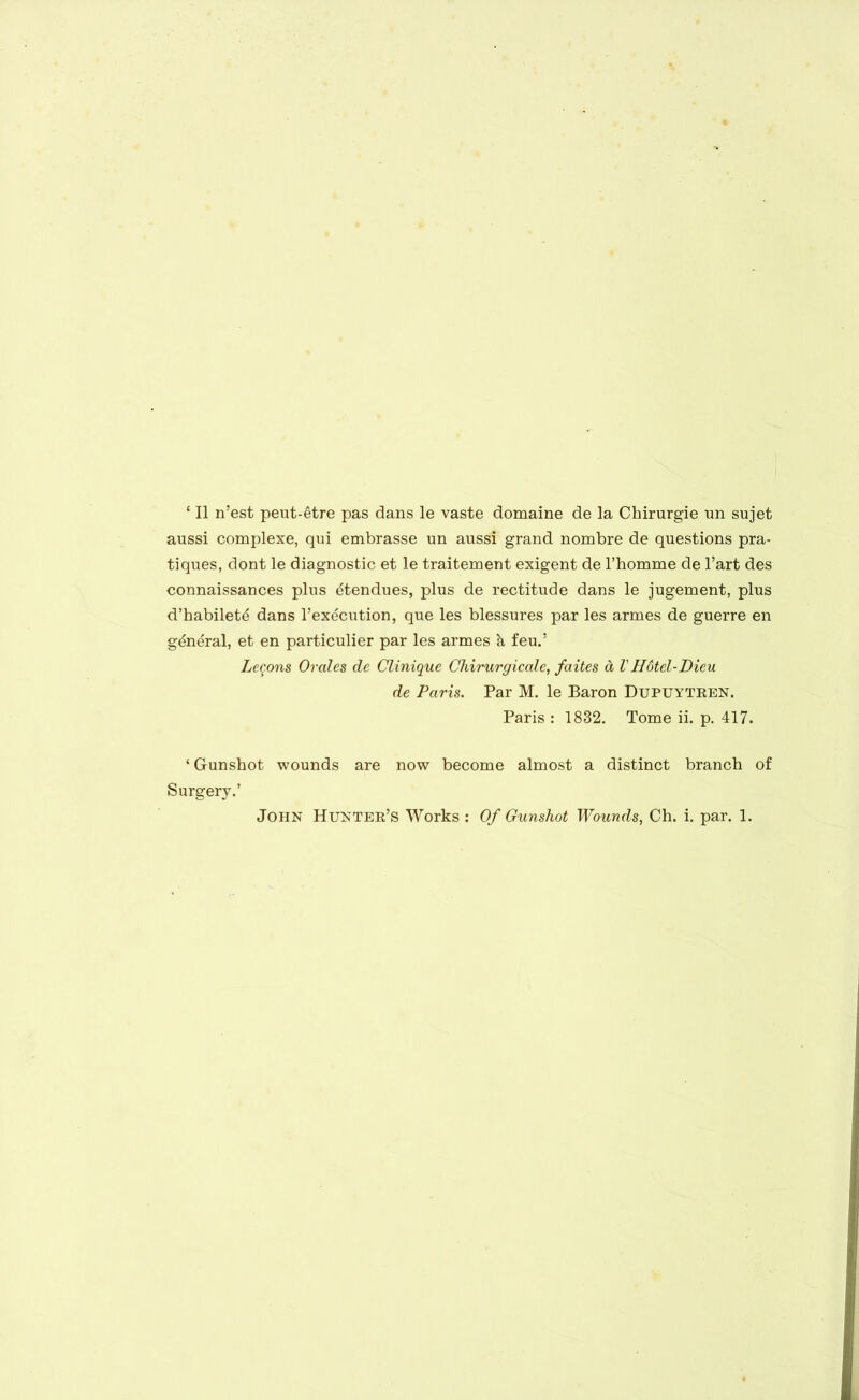 ‘ II n’est peut-etre pas dans le vaste domaine de la Chirurgie un sujet aussi complexe, qui embrasse un aussi grand nombre de questions pra- tiques, dont le diagnostic et le traitement exigent de 1’homme de l’art des connaissances plus ^tendues, plus de rectitude dans le jugement, plus d’habilet^ dans l’execution, que les blessures par les armes de guerre en general, et en particulier par les armes k feu.! Lemons Orales de Clinique Chirurgicale, faites d VH6tel-Dieu de Paris. Par M. le Baron Dupuytren. Paris : 1832. Tome ii. p. 417. * Gunshot wounds are now become almost a distinct branch of Surgery.’